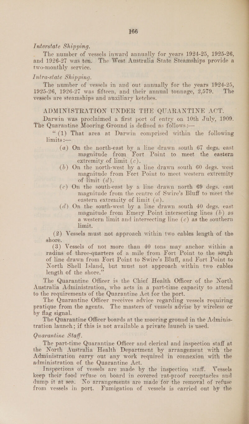 Interstate Shipping. . The number of vessels inward annually for years 1924-25, 1925-26, and 1926-27 was ten. The West Australia State Steamships provide a two-monthly service. Intra-state Shipping. The number of vessels in and out annually for the vears 1924-25, 1925-26, 1926-27 was fifteen, and their annual tonnage, 2,579. The vessels are steamships and auxiliary ketches. ADMINISTRATION UNDER THE QUARANTINE ACT. Darwin was proclaimed a first port of entry on 10th July, 1909. The Quarantine Mooring Ground is defined as follows :-— “ (1) That area at Darwin comprised within the following hmits :-— (a) On the north-east by a line drawn south 67 degs. east magnitude from Fort Point to meet the eastern extremity of limit (c). (b) On the north-west by a line drawn south 60 degs. west magnitude from Fort Point to meet western extremity of limit (d). (c) On the south-east by a line drawn north 69 degs. east magnitude from the centre of Swire’s Bluff to meet the eastern extremity of limit (a). (dq) On the south-west by a hne drawn south 40 degs. east magnitude from Emery Point intersecting lines (0) as a western limit and intersecting line (c) as the southern limit. (2) Vessels must not approach within two cables length of the shore. (3) Vessels of not more than 40 tons may anchor within a radius of three-quarters of a mile from Fort Point to the south of line drawn from Fort Point to Swire’s Bluff, and Fort Point to North Shell Island, but must not approach within two cables length of the shore.” The Quarantine Officer is the Chief Health Officer of the North Australia Administration, who acts in a part-time capacity to attend to the requirements of the Quarantine Act for the port. The Quarantine Officer receives advice regarding vessels requiring pratique from the agents. The masters of vessels advise by wireless or by flag signal. The Quarantine Officer boards at the mooring ground in the Adminis- tration launch; if this is not available a private launch is used. Quarantine Staff. ; The part-time Quarantine Officer and clerical and inspection staff at the North Australia Health Department by arrangement with the Administration carry out any work required in connexion with the administration of the Quarantine Act. Inspections of vessels are made by the inspection staff. Vessels keep their food refuse on board in covered rat-proof receptacles and | dump it at sea. No arrangements are made for the removal of refuse from vessels in port. Fumigation of vessels is carried out by the 