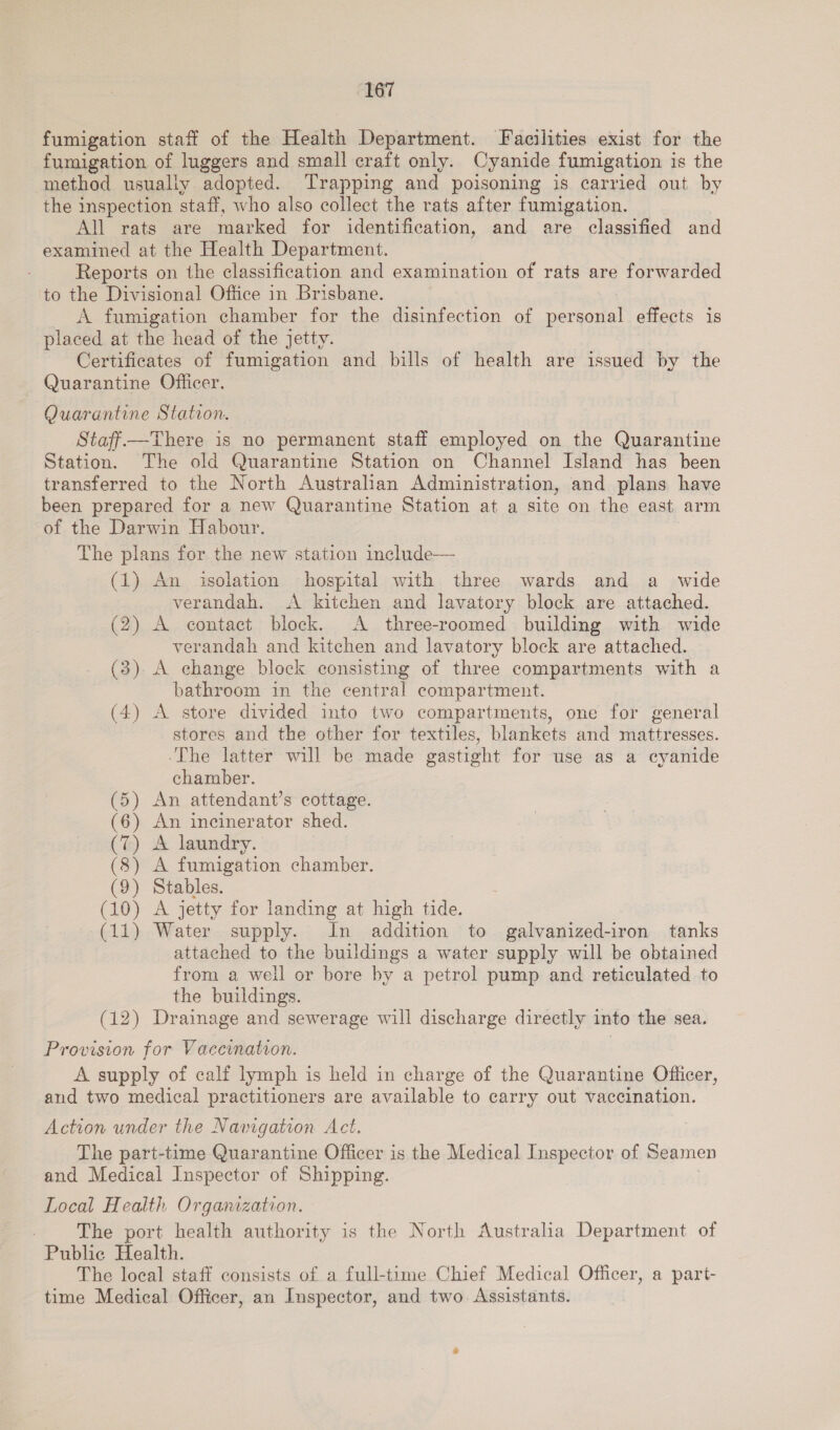 fumigation staff of the Health Department. Facilities exist for the fumigation of luggers and small craft only. Cyanide fumigation is the method usually adopted. Trapping and poisoning is carried out by the inspection staff, who also collect the rats after fumigation. All rats are marked for identification, and are classified and examined at the Health Department. Reports on the classification and examination of rats are forwarded to the Divisional Office in Brisbane. A fumigation chamber for the disinfection of bereamal effects is placed at the head of the jetty. Certificates of fumigation and bills of health are issued by the Quarantine Officer. Quarantine Station. Staff—There is no permanent staff employed on the Quarantine Station. The old Quarantine Station on Channel Island has been transferred to the North Australian Administration, and plans have been prepared for a new Quarantine Station at a site on the east arm of the Darwin Habour. The plans for the new station include— (1) An isolation hospital with three wards and a_ wide verandah. &lt;A kitchen and lavatory block are attached. (2) A contact block. A three-roomed building with wide verandah and kitchen and lavatory block are attached. (3) A change block consisting of three compartments with a bathroom in the central compartment. (4) A store divided into two compartments, one for general stores and the other for textiles, blankets and mattresses. ‘The latter will be made gastight for use as a cyanide chamber. An attendant’s cottage. An incinerator shed. A laundry. A fumigation chamber. Stables. A jetty for landing at high tide. Water supply. In addition to galvanized-iron tanks attached to the buildings a water supply will be obtained from a well or bore by a petrol pump and reticulated to the buildings. (12) Drainage and sewerage will discharge directly into the sea. peek peek NNN NON me OD © OO AT Od Or NID EEE KY RE SE Ti aA Provision for Vaccination. A supply of calf lymph is held in charge of the Quarantine Officer, and two medical practitioners are available to carry out vaccination. Action under the Navigation Act. The part-time Quarantine Officer is the Medical Inspector of Seamen and Medical Inspector of Shipping. Local Health Orgamzation. _ The port health authority is the North Australia Department of Public Health. The local staff consists of a full-time Chief Medical Officer, a part- time Medical Officer, an Inspector, and two. Assistants.