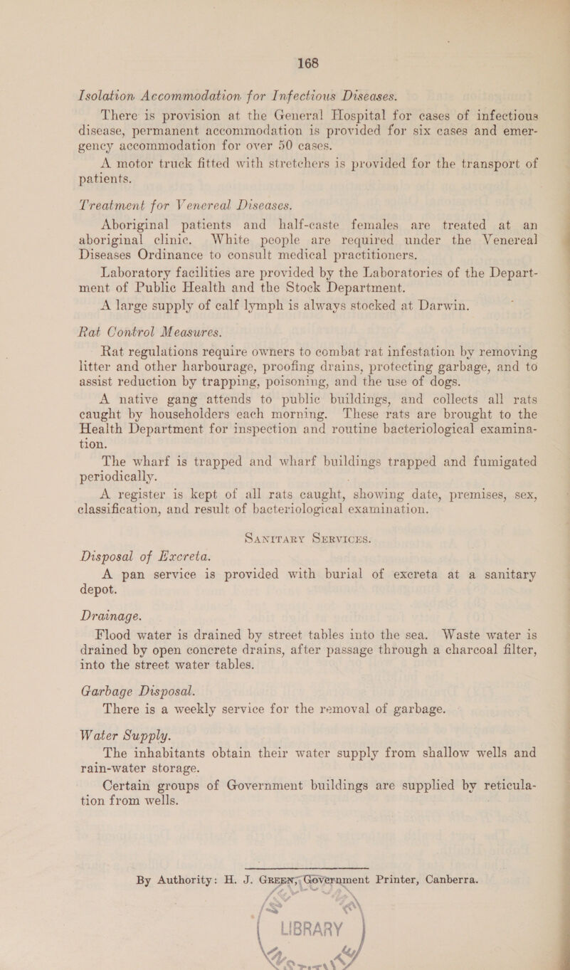Isolation Accommodation for Infectious Diseases. There is provision at the General Hospital for cases of infectious disease, permanent accommodation is provided for six cases and emer- gency accommodation for over 50 cases. A motor truck fitted with stretchers is provided for the transport of patients. Treatment for Venereal Diseases. Aboriginal patients and half-caste females are treated at an aboriginal clinic. White people are required under the Venereal Diseases Ordinance to consult medical practitioners. Laboratory facilities are provided by the Laboratories of the Depart- ment of Public Health and the Stock Department. A large supply of calf lymph is always stocked at Darwin. Rat Control Measures. Rat regulations require owners to combat rat infestation by removing litter and other harbourage, proofing drains, protecting garbage, and to assist reduction by trapping, poisoning, and the use of dogs. A native gang attends to public buildings, and collects all rats eaught by householders each morning. These rats are brought to the Health Department for inspection and routine bacteriological examina- tion. The wharf is trapped and wharf ee trapped and fumigated periodically. A register is kept of all rats caught, showing date, premises, sex, classification, and result of bacteriological examination. SANITARY SBRVICES. Disposal of Hxereta. A pan service is provided with burial of excreta at a sanitary depot. Drainage. Flood water is drained by street tables into the sea. Waste water is drained by open concrete drains, after passage through a charcoal filter, into the street water tables. Garbage Disposal. There is a weekly service for the removal of garbage. Water Supply. The inhabitants obtain their water supply from shallow wells and rain-water storage. Certain groups of Government buildings are supplied by pA tion from wells. By Authority: H. J. Green; Government Printer, Canberra.  