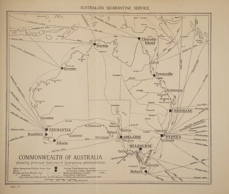      Sourabaya® ee ie Sn et a       b ! ' ' . { ‘ . ! . ot OP 88 haa tla gp astoents me Pere Lied      Forsayth ' ’ Camooweal 12 2 Saale . rine ea Port Hedland % wt y, e 3 O x : ' .% jo 0 Cossack : : eee x : 4 a y ? ms ? A « BOnslow H ! aoe ; x : : a Longreg pton H t ; : ‘ I x ; &lt; Gladstone ri ! 1; x Se Pre eee he “ssareon® Bundaberg \ ! b Carnarvon Reo ee Age SNES Sige tieme e X ' : x es t ie Charleville Maryborough p 9 Meekatharra ‘ Oodnadatta a  anama 76009 (3       oe : 6Cunnamulla ? BRISBANE 7      a Geraldton ~ ad ee -~——— hada ee FSR I IO ~ a eet, R: __7 Kalgoarlie ae Port PERTH . Thevenard ™ . Auqusta REMANTLE .   W.    Bunbur . = n Agile | {Busselton Esperance Port Lincoln cape to \ (40M 2 5s -=----—----= - --- == ' = a Be i ae a CoS Fort Vicon: or Seen Opn -= 2 Ae ae \\ | MELBOURNE’. Portland 09 4 } COMMONWEALTH OF AUSTRALIA showing principal features of Quarantine administration. TASMANIA Major Quarantine Stations Shown thus 8 Principal Trade Routes From oversea Beem Minor ” ” x 2? to first port of entry. shown thus Hobart Principal existing Kailway Lines v» Routes and distances on Coast = .~ 320m__ ——— ies Proposed ” Bereta ~ Ports of entry underlined Ports other than Forts of entry at which Quarantine Officers are stationed marked with cross  O° ele) 200 300 400 500 STATUTE MILES 1451.—-7