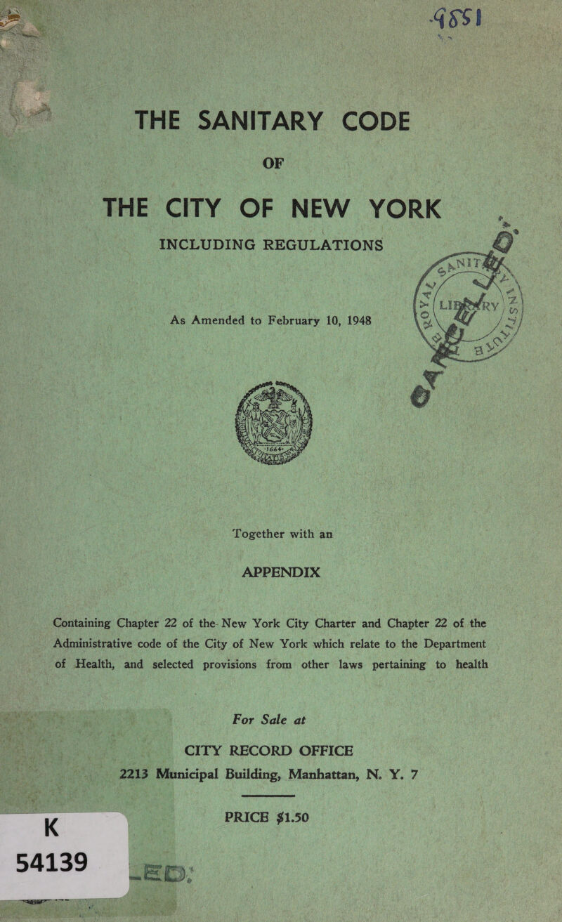 ARE  Nat THE SANITARY CODE OF THE CITY OF NEW YORK INCLUDING REGULATIONS  As Amended to February 10, 1948  Together with an APPENDIX Containing Chapter 22 of the New York City Charter and Chapter 22 of the Administrative code of the City of New York which relate to the Department of Health, and selected provisions from other laws pertaining to health For Sale at pe _ CITY RECORD OFFICE bin i DAIS Municipal Building, Manhattan, N. Y. 7  ne PRICE $1.50 K :