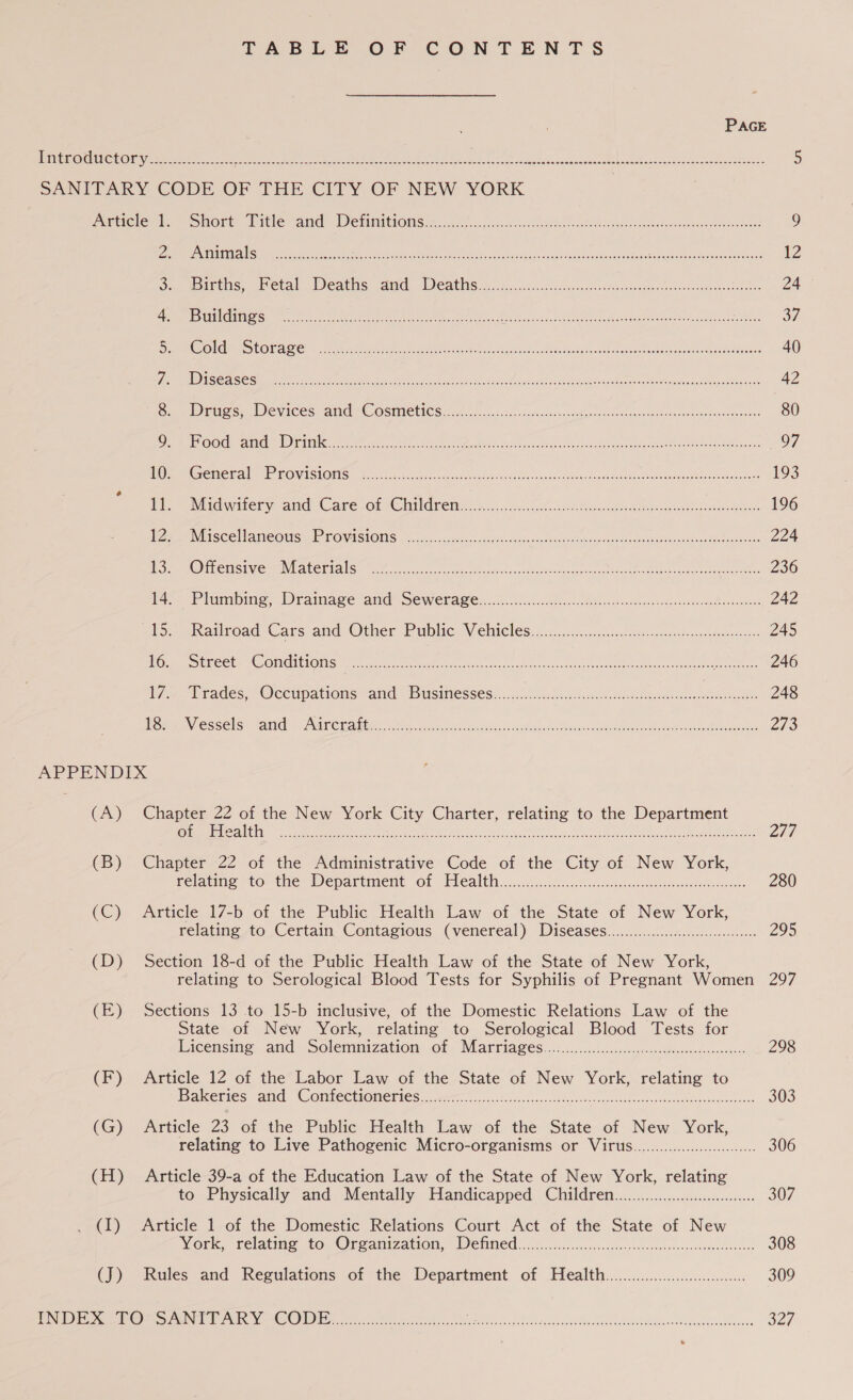 PAGE Pinioeee Lal mae eee me. Oh be ee ee oe he ek Nog nc Wel oe oy de Slate, 5 SANITARY CODE OF THE CITY OF NEW YORK | Deticlembs eohort.. Dicleanels DVEMMLEOMS 20. G a fe. ovals ls ccdoet a adea ented donaobige ocboetawees 9 Ziaur NINERS weiner hte rah, Seance, Movin eicgetse: «sade aliowa ieee rehash DOr oe ner ae 12 Ou Motes aNetal eats. and TICALIS 5. tc. aco.csasaceuiatsddancaned gees monvicsusansssteteios Za oS We BSED (001 1h iad oe ae PA kan Na a MT A ee ee 37 RM Ole SCORE. ae een Aer ter te) OOS nak sod obama ipa ee nae mare 40 Us DY SEE ASS ARI RRP et SEE RIGO GO ES NOR Gat cM en CE eat REE MEE a ioc a oN Soret Se 42 Bee Delia se. | evICess ane CGSTME LIC Siete 5c Ss. 52a so ces sens colvionnsneeeodconh we sea deeediancdeosns 80 Dig Bl PLS Aire 00 om | ae a nlp eas ete en OO Pe TRO ia REN ce Re eT eo 97 RBG OMe rll Pele ONG IIT Se Re og, alr ocqna sd Peston apt alc ncasoe disturb cas oeeoes- a eee Oise 193 (tie Midwitery and Care of Childrens.) 5,.06a0heuhac ie Gin gat uo. 196 Ware isi SCe ame Ouse FOVASTONS 55850: caste? a cudeendacacendeodespeetagutancacedea eat oa weGaoastoheudaonte 224 Se gO) Ti CINGI VG aE ALC TIAN Meo recccnse ects Sradeanes osc asPhia Sineg strane teae eee ree en ees 236 Ads aailroad ‘Cars and Other Public: Vehicles: oc .ic5.cciuva arias hs odarwien 245 Mm UL COt BE OINGIUIOMS oer iy ee eee as enc once cen 2 ioe tena ee Cae, 246 W747) Trades, “Occupations and © Businesses. ... 0c. csclacsecocathsa- cseseeneaeesneeeenasaes 248 PO AMENFESG Clo Ul yt Cte atte at fase esas osvetanne Rleacins sees ea oe eniaten EIR 2/3 APPENDIX (A) Chapter 22 of the New York City Charter, relating to the Department CULE TE GE Sela mie 8 SS 6 ode Sed A We RPE ah net oe 277 (B) Chapter 22 of the Administrative Code of the City of New York, telating to the Wepartment of “Flealthi.. 5c. ..0tcnadenia easiest: 280 (C) Article 17-b of the Public Health Law of the State of New York, relating -to Certain Contagious (venereal) Diseases...............6....c.:00000 295 (D) Section 18-d of the Public Health Law of the State of New York, relating to Serological Blood Tests for Syphilis of Pregnant Women 297 (E) Sections 13 to 15-b inclusive, of the Domestic Relations Law of the State of New York, relating to Serological Blood Tests for Licensing. and sSolemmization. Of Marria@es........ccisccssorspewsscfdesoiedorsocteess 298 (F) Article 12 of the Labor Law of the State of New York, relating to DAketies And. COMECHORCHCS ceric ioe. ssn0 ieee fancctibantincdonita dere vmaguneonwugnianiwea 303 (G) Article 23 of the Public Health Law of the State of New York, relating to Live Pathogenic Micro-organisms or Virus...........0.0cccccc0 306 (H) Article 39-a of the Education Law of the State of New York, relating to Physically and Mentally Handicapped Children.........00000000cu. 307 (1) Article 1 of the Domestic Relations Court Act of the State of New York, relating fo. Ofwanization, Denied) ...........ccccc00csc0ssoronereteseceveveecsveeens 308 (J) Rules and Regulations of the Department of Health... 309 TABLE OF CONTENTS