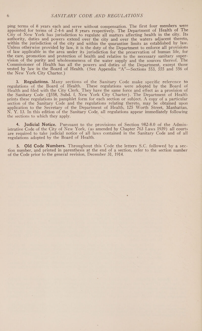 ping terms of 8 years each and serve without compensation. The first four members were appointed for terms of 2-4-6 and 8 years respectively. The Department of Health of The City of New York has jurisdiction to regulate all matters affecting health in the city. Its authority, duties and powers extend over the city and over the waters adjacent thereto, within the jurisdiction of the city and within the quarantine limits as established by law. Unless otherwise provided by law, it is the duty of the Department to enforce all provisions of law applicable in the area under its jurisdiction for the preservation of human life, for the care, promotion and protection of health and relative to the necessary sanitary super- vision of the purity and wholesomeness of the water supply and the sources thereof. The Commissioner of Health has all the powers and duties of the Department, except those vested by law in the Board of Health. (See Appendix “A’”—Sections 553, 555 and 556 of the New York City Charter.) 3. Regulations. Many sections of the Sanitary Code make specific reference to regulations of the Board of Health. These regulations were adopted by the Board of Health and filed with the City Clerk. They have the same force and effect as a provision of the Sanitary Code ($558, Subd. f, New York City Charter). The Department of Health prints these regulations in pamphlet form for each section or subject. A copy of a particular section of the Sanitary Code and the regulations relating thereto, may be obtained upon application to the Secretary of the Department of Health, 125 Worth Street, Manhattan, N. Y. 13. In this edition of the Sanitary Code, all regulations appear immediately following the sections to which they apply. 4. Judicial Notice. Pursuant to the provisions of Section 982-8.0 of the Admin- istrative Code of the City of New York, (as amended by Chapter 763 Laws 1939) all courts are required to take judicial notice of all laws contained in the Sanitary Code and of all regulations adopted by the Board of Health. 5. Old Code Numbers. Throughout this Code the letters S.C. followed by a sec- tion number, and printed in parenthesis at the end of a section, refer to the section number of the Code prior to the general revision, December 31, 1914.