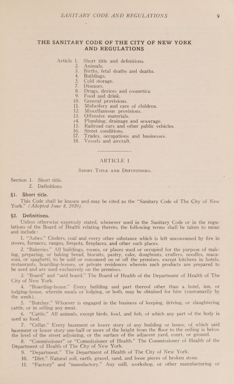 - THE SANITARY CODE OF THE CITY OF NEW YORK AND REGULATIONS Article 1. Short title and definitions. 2. Animals. 3. Births, fetal deaths and deaths. 4. Buildings. 5. Cold storage. 7. Diseases. 8. Drugs, devices and cosmetics. 9. Food and drink. 10. General provisions. 11. Midwifery and care of children. 12. Miscellaneous provisions. 13. Offensive materials. 14. Plumbing, drainage and sewerage. 15. Railroad cars and other public vehicles. 16. Street conditions. 17. Trades, occupations and businesses. 18. Vessels and aircraft. ARTICLE SHort TITLE AND DEFINITIONS. Section 1. Short title. 2. Definitions. 3 §1. Short title. This Code shall be known and may be cited as the “Sanitary Code of The City of New York.” (Adopted June 8, 1939). §2. Definitions. Unless otherwise expressly stated, whenever used in the Sanitary Code or in the regu- lations of the Board of Health relating thereto, the following terms shall be taken to mean and include : 1. “Ashes.” Cinders, coal and every other substance which is left unconsumed by fire in stoves, furnaces, ranges, firepots, fireplaces, and other such places. 2. “Bakeries.” All buildings, rooms, or places used or occupied for the purpose of mak- ing, preparing, or baking bread, biscuits, pastry, cake, doughnuts, crullers, noodles, maca- roni, or spaghetti, to be sold or consumed on or off the premises, except kitchens in hotels, restaurants, boarding-houses, or private residences wherein such products are prepared to be used and are used exclusively on the premises. 3. “Board” and “said board.” The Board of Health of the Department of Health of The City of New York. 4. “Boarding-house.” Every building and part thereof other than a hotel, inn, or lodging-house, wherein meals or lodging, or both, may be obtained for hire (customarily by the week). 5. “Butcher.” Whoever is engaged in the business of keeping, driving, or slaughtering cattle, or in selling any meat. 6. “Cattle.” All animals, except birds, fowl, and fish, of which any part of the body is used as food. 7. “Cellar.” Every basement or lower story of any building or house, of which said basement or lower story one-half or more of the height from the floor to the ceiling is below the level of the street adjoining, or the surface of the adjacent yard, court, or ground. 2 “Commissioner” or “Commissioner of Health.’ The Commissioner of Health of the Department of Health of The City of New York. 9 “Department.” The Department of Health of The City of New York. 10. “Dirt.” Natural soil, earth, gravel, sand, and loose pieces of broken stone. 11. “Factory” and “manufactory.” Any mill, workshop, or other manufacturing or