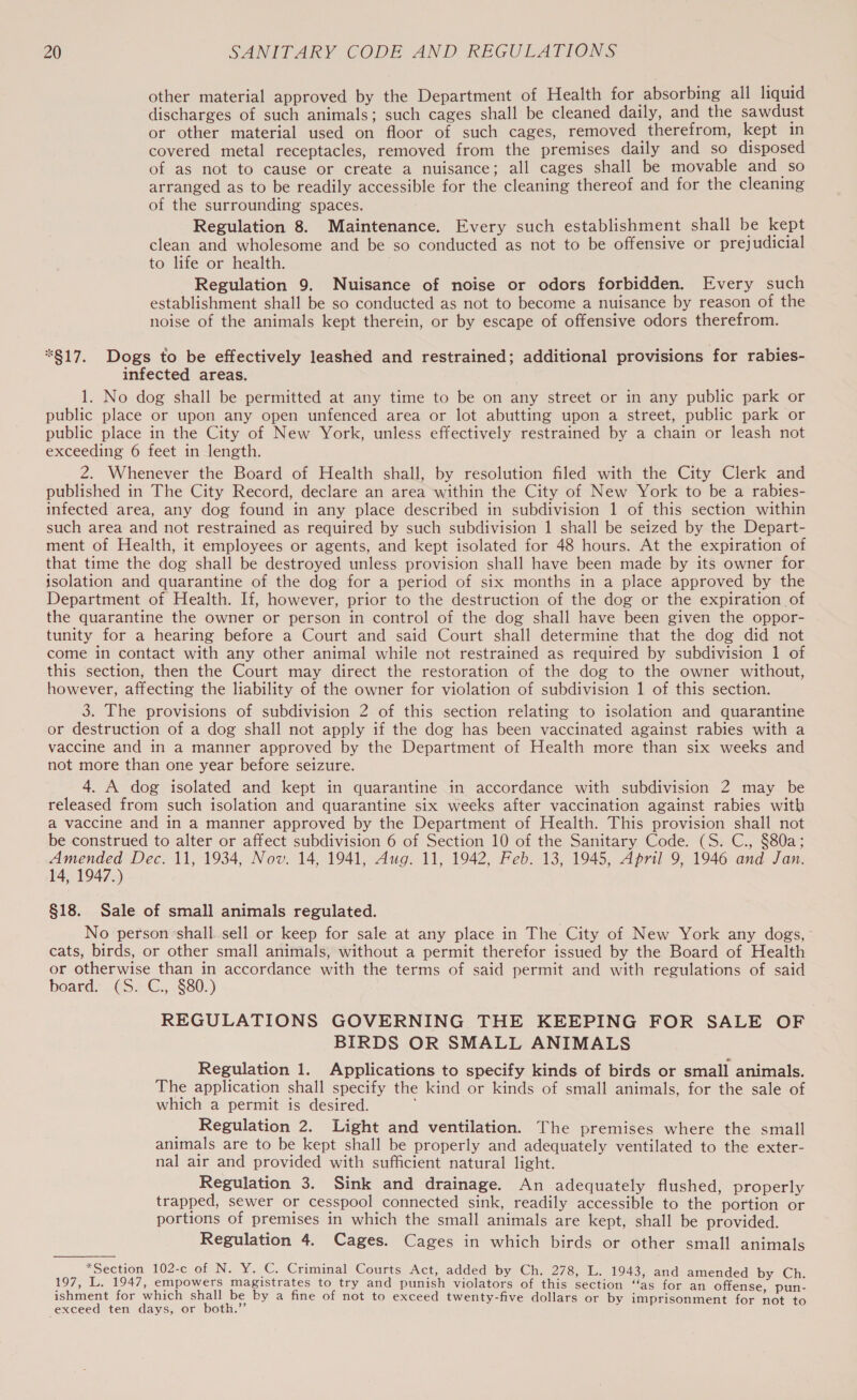 other material approved by the Department of Health for absorbing all liquid discharges of such animals; such cages shall be cleaned daily, and the sawdust or other material used on floor of such cages, removed therefrom, kept in covered metal receptacles, removed from the premises daily and so disposed of as not to cause or create a nuisance; all cages shall be movable and so arranged as to be readily accessible for the cleaning thereof and for the cleaning of the surrounding spaces. Regulation 8. Maintenance. Every such establishment shall be kept clean and wholesome and be so conducted as not to be offensive or prejudicial to life or health. Regulation 9. Nuisance of noise or odors forbidden. Every such establishment shall be so conducted as not to become a nuisance by reason of the noise of the animals kept therein, or by escape of offensive odors therefrom. *817. Dogs to be effectively leashed and restrained; additional provisions for rabies- infected areas. 1. No dog shall be permitted at any time to be on any street or in any public park or public place or upon any open unfenced area or lot abutting upon a street, public park or public place in the City of New York, unless effectively restrained by a chain or leash not exceeding 6 feet in length. 2. Whenever the Board of Health shall, by resolution filed with the City Clerk and published in The City Record, declare an area within the City of New York to be a rabies- infected area, any dog found in any place described in subdivision 1 of this section within such area and not restrained as required by such subdivision 1 shall be seized by the Depart- ment of Health, it employees or agents, and kept isolated for 48 hours. At the expiration of that time the dog shall be destroyed unless provision shall have been made by its owner for isolation and quarantine of the dog for a period of six months in a place approved by the Department of Health. If, however, prior to the destruction of the dog or the expiration of the quarantine the owner or person in control of the dog shall have been given the oppor- tunity for a hearing before a Court and said Court shall determine that the dog did not come in contact with any other animal while not restrained as required by subdivision 1 of this section, then the Court may direct the restoration of the dog to the owner without, however, affecting the liability of the owner for violation of subdivision 1 of this section. 3. The provisions of subdivision 2 of this section relating to isolation and quarantine or destruction of a dog shall not apply if the dog has been vaccinated against rabies with a vaccine and in a manner approved by the Department of Health more than six weeks and not more than one year before seizure. 4. A dog isolated and kept in quarantine in accordance with subdivision 2 may be released from such isolation and quarantine six weeks after vaccination against rabies with a vaccine and in a manner approved by the Department of Health. This provision shall not be construed to alter or affect subdivision 6 of Section 10 of the Sanitary Code. (S. C., $80a; ee Dec. 11, 1934, Nov. 14, 1941, Aug. 11, 1942, Feb. 13, 1945, April 9, 1946 and Jan. y 1947 3) §18. Sale of small animals regulated. No person-shall sell or keep for sale at any place in The City of New York any dogs, cats, birds, or other small animals, without a permit therefor issued by the Board of Health or otherwise than in accordance with the terms of said permit and with regulations of said board: .@S2.G., $80.) REGULATIONS GOVERNING THE KEEPING FOR SALE OF BIRDS OR SMALL ANIMALS Regulation 1. Applications to specify kinds of birds or small animals. The application shall specify the kind or kinds of small animals, for the sale of which a permit is desired. Regulation 2. Light and ventilation. The premises where the small animals are to be kept shall be properly and adequately ventilated to the exter- nal air and provided with sufficient natural light. Regulation 3. Sink and drainage. An adequately flushed, properly trapped, sewer or cesspool connected sink, readily accessible to the portion or portions of premises in which the small animals are kept, shall be provided. Regulation 4. Cages. Cages in which birds or other small animals *Section 102-c of N. Y. C. Criminal Courts Act, added by Ch. 278, L. 1943, and amended by Ch. 197, L. 1947, empowers magistrates to try and punish violators of this section ‘“‘as for an offense pun- ishment for which shall be by a fine of not to exceed twenty-five dollars or by imprisonment for not to exceed ten days, or both.”