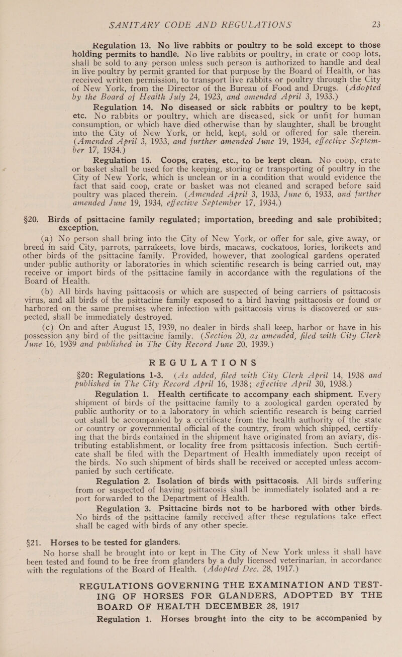 Regulation 13. No live rabbits or poultry to be sold except to those holding permits to handle. No live rabbits or poultry, in crate or coop lots, shall be sold to any person unless such person is authorized to handle and deal in live poultry by permit granted for that purpose by the Board of Health, or has received written permission, to transport live rabbits or poultry through the City of New York, from the Director of the Bureau of Food and Drugs. (Adopted by the Board of Health July 24, 1923, and amended April 3, 1933.) Regulation 14. No diseased or sick rabbits or poultry to be kept, etc. No rabbits or poultry, which are diseased, sick or unfit for human consumption, or which have died otherwise than by slaughter, shall be brought into the City of New York, or held, kept, sold or offered for sale therein. (Amended April 3, 1933, and further amended June 19, 1934, effective Septem- ber 17, 1934.) Regulation 15. Coops, crates, etc., to be kept clean. No coop, crate or basket shall be used for the keeping, storing or transporting of poultry in the City of New York, which is unclean or in a condition that would evidence the fact that said coop, crate or basket was not cleaned and scraped before said poultry was placed therein. (Amended April 3, 1933, June 6, 1933, and further amended June 19, 1934, effective September 17, 1934.) §20. Birds of psittacine family regulated; importation, breeding and sale prohibited; exception. (a) No person shall bring into the City of New York, or offer for sale, give away, or breed in said City, parrots, parrakeets, love birds, macaws, cockatoos, lories, lorikeets and other birds of the psittacine family. Provided, however, that zoological gardens operated under public authority or laboratories in which scientific research is being carried out, may receive or import birds of the psittacine family in accordance with the regulations of the Board of Health. (b) All birds having psittacosis or which are suspected of being carriers of psittacosis virus, and all birds of the psittacine family exposed to a bird having psittacosis or found or harbored on the same premises where infection with psittacosis virus is discovered or sus- pected, shall be immediately destroyed. (c) On and after August 15, 1939, no dealer in birds shall keep, harbor or have in his possession any bird of the psittacine family. (Section 20, as amended, filed with City. Clerk June 16, 1939 and published in The City Record June 20, 1939.) REGULATIONS $20: Regulations 1-3. (4s added, filed with City Clerk April 14, 1938 and published in The City Record April 16, 1938; effective April 30, 1938.) Regulation 1. Health certificate to accompany each shipment. Every shipment of birds of the psittacine family to a zoological garden operated by public authority or to a laboratory in which scientific research is being carried out shall be accompanied by a certificate from the health authority of the state or country or governmental official of the country, from which shipped, certify- ing that the birds contained in the shipment have originated from an aviary, dis- tributing establishment, or locality free from psittacosis infection. Such certifi- cate shall be filed with the Department of Health immediately upon receipt of the birds. No such shipment of birds shall be received or accepted unless accom- panied by such certificate. Regulation 2. Isolation of birds with psittacosis. All birds suffering from or suspected of having psittacosis shall be immediately isolated and a re- port forwarded to the Department of Health. Regulation 3. Psittacine birds not to be harbored with other birds. No birds of the psittacine family received after these regulations take effect shall be caged with birds of any other specie. §21. Horses to be tested for glanders. No horse ‘shall be brought into or kept-in The City of New York unless it shall have been tested and found to be free from glanders by. a duly licensed veterinarian, in accordance with the regulations of the Board of Health. (Adopted Dec. 28, 1917.) REGULATIONS GOVERNING THE EXAMINATION AND TEST- ING OF HORSES FOR GLANDERS, ADOPTED BY THE BOARD OF HEALTH DECEMBER 28, 1917 Regulation 1. Horses brought into the city to be accompanied by