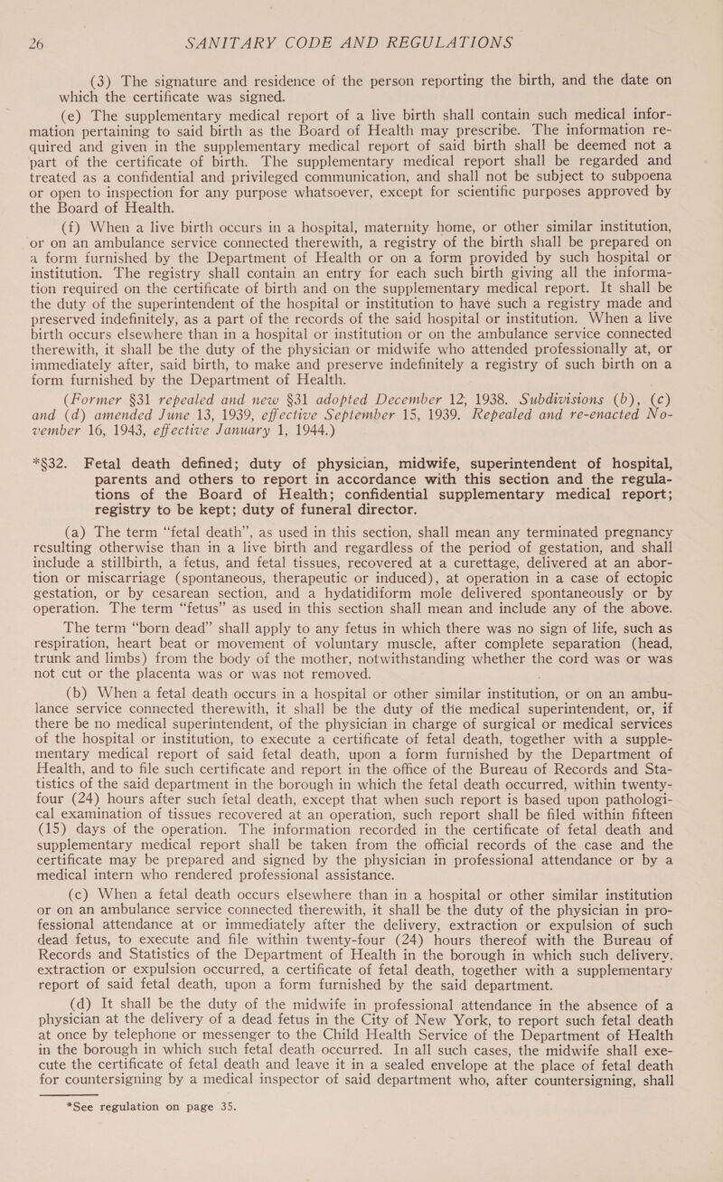 (3) The signature and residence of the person reporting the birth, and the date on which the certificate was signed. (e) The supplementary medical report of a live birth shall contain such medical infor- mation pertaining to said birth as the Board of Health may prescribe. The information re- quired and given in the supplementary medical report of said birth shall be deemed not a part of the certificate of birth. The supplementary medical report shall be regarded and treated as a confidential and privileged communication, and shall not be subject to subpoena or open to inspection for any purpose whatsoever, except for scientific purposes approved by the Board of Health. (f) When a live birth occurs in a hospital, maternity home, or other similar institution, or on an ambulance service connected therewith, a registry of the birth shall be prepared on a form furnished by the Department of Health or on a form provided by such hospital or institution. The registry shall contain an entry for each such birth giving all the informa- tion required on the certificate of birth and on the supplementary medical report. It shall be the duty of the superintendent of the hospital or institution to havé such a registry made and preserved indefinitely, as a part of the records of the said hospital or institution. When a live birth occurs elsewhere than in a hospital or institution or on the ambulance service connected therewith, it shall be the duty of the physician or midwife who attended professionally at, or immediately after, said birth, to make and preserve indefinitely a registry of such birth on a form furnished by the Department of Health. (Former §31 repealed and new §31 adopted December 12, 1938. Subdivisions (b), (c) and (d) amended June 13, 1939, effective September 15, 1939. Repealed and re-enacted No- vember 16, 1943, effective January 1, 1944.) *$32. Fetal death defined; duty of physician, midwife, superintendent of hospital, parents and others to report in accordance with this section and the regula- tions of the Board of Health; confidential supplementary medical report; registry to be kept; duty of funeral director. (a) The term “fetal death’, as used in this section, shall mean any terminated pregnancy resulting otherwise than in a live birth and regardless of the period of gestation, and shall include a stillbirth, a fetus, and fetal tissues, recovered at a curettage, delivered at an abor- tion or miscarriage (spontaneous, therapeutic or induced), at operation in a case of ectopic gestation, or by cesarean section, and a hydatidiform mole delivered spontaneously or by operation. The term “fetus” as used in this section shall mean and include any of the above. The term “born dead” shall apply to any fetus in which there was no sign of life, such as respiration, heart beat or movement of voluntary muscle, after complete separation (head, trunk and limbs) from the body of the mother, notwithstanding whether the cord was or was not cut or the placenta was or was not removed. (b) When a fetal death occurs in a hospital or other similar institution, or on an ambu- lance service connected therewith, it shall be the duty of the medical superintendent, or, if there be no medical superintendent, of the physician in charge of surgical or medical services of the hospital or institution, to execute a certificate of fetal death, together with a supple- mentary medical report of said fetal death, upon a form furnished by the Department of Health, and to file such certificate and report in the office of the Bureau of Records and Sta- tistics of the said department in the borough in which the fetal death occurred, within twenty- four (24) hours after such fetal death, except that when such report is based upon pathologi- cal examination of tissues recovered at an operation, such report shall be filed within fifteen (15) days of the operation. The information recorded in the certificate of fetal death and supplementary medical report shall be taken from the official records of the case and the certificate may be prepared and signed by the physician in professional attendance or by a medical intern who rendered professional assistance. (c) When a fetal death occurs elsewhere than in a hospital or other similar institution or on an ambulance service connected therewith, it shall be the duty of the physician in pro- fessional attendance at or immediately after the delivery, extraction or expulsion of such dead fetus, to execute and file within twenty-four (24) hours thereof with the Bureau of Records and Statistics of the Department of Health in the borough in which such deliverv. extraction or expulsion occurred, a certificate of fetal death, together with a supplementary report of said fetal death, upon a form furnished by the said department. (d) It shall be the duty of the midwife in professional attendance in the absence of a physician at the delivery of a dead fetus in the City of New York, to report such fetal death at once by telephone or messenger to the Child Health Service of the Department of Health in the borough in which such fetal death occurred. In all such cases, the midwife shall exe- cute the certificate of fetal death and leave it in a sealed envelope at the place of fetal death for countersigning by a medical inspector of said department who, after countersigning, shall