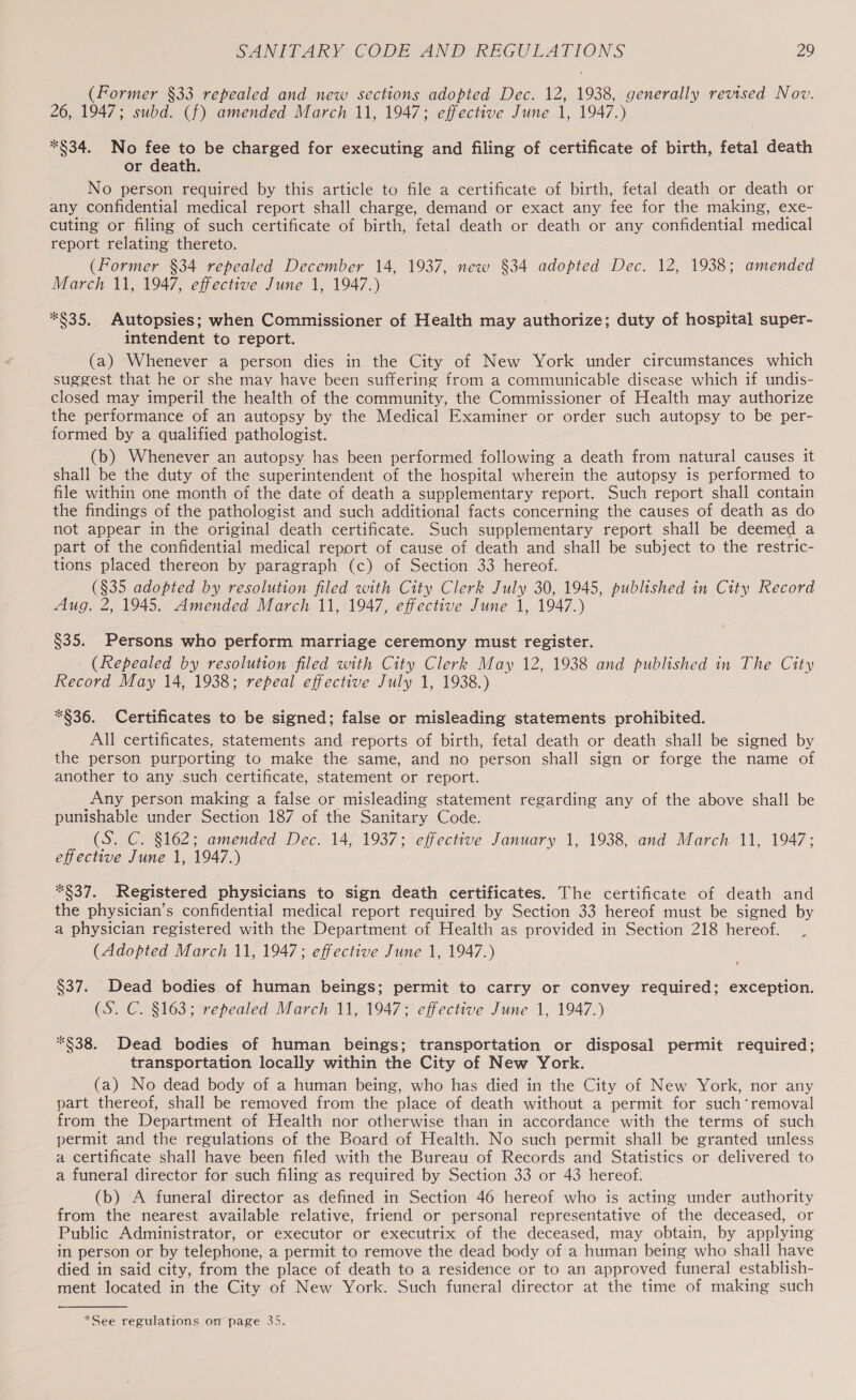 (Former §33 repealed and new sections adopted Dec. 12, 1938, generally revised Nov. 26, 1947; subd. (f) amended March 11, 1947; effective June 1, 1947.) *§34. No fee to be charged for executing and filing of certificate of birth, fetal death or death. No person required by this article to file a certificate of birth, fetal death or death or any confidential medical report shall charge, demand or exact any fee for the making, exe- cuting or filing of such certificate of birth, fetal death or death or any confidential medical report relating thereto. (Former §34 repealed December 14, 1937, new §34 adopted Dec. 12, 1938; amended March 11, 1947, effective June 1, 1947.) *$35. Autopsies; when Commissioner of Health may authorize; duty of hospital super- intendent to report. (a) Whenever a person dies in the City of New York under circumstances which suggest that he or she may have been suffering from a communicable disease which if undis- closed may imperil the health of the community, the Commissioner of Health may authorize the performance of an autopsy by the Medical Examiner or order such autopsy to be per- formed by a qualified pathologist. (b) Whenever an autopsy has been performed following a death from natural causes it shall be the duty of the superintendent of the hospital wherein the autopsy is performed to file within one month of the date of death a supplementary report. Such report shall contain the findings of the pathologist and such additional facts concerning the causes of death as do not appear in the original death certificate. Such supplementary report shall be deemed a part of the confidential medical report of cause of death and shall be subject to the restric- tions placed thereon by paragraph (c) of Section 33 hereof. — (§35 adopted by resolution filed with City Clerk July 30, 1945, published in City Record Aug. 2, 1945. Amended March 11, 1947, effective June 1, 1947.) §35. Persons who perform marriage ceremony must register. (Repealed by resolution filed with City Clerk May 12, 1938 and published in The City Record May 14, 1938; repeal effective July 1, 1938.) *§36. Certificates to be signed; false or misleading statements prohibited. All certificates, statements and reports of birth, fetal death or death shall be signed by the person purporting to make the same, and no person shall sign or forge the name of another to any such certificate, statement or report. Any person making a false or misleading statement regarding any of the above shall be punishable under Section 187 of the Sanitary Code. (S. C. §162; amended Dec. 14, 1937; effective January 1, 1938, and March 11, 1947; effective June 1, 1947.) *§37. Registered physicians to sign death certificates. The certificate of death and the physician’s confidential medical report required by Section 33 hereof must be signed by a physician registered with the Department of Health as provided in Section 218 hereof. (Adopted March 11, 1947; effective June 1, 1947.) $37. Dead bodies of human beings; permit to carry or convey required; exception. CS. C. §163; repealed March 11, 1947; effective June 1, 1947.) *$38. Dead bodies of human beings; transportation or disposal permit required; transportation locally within the City of New York. (a) No dead body of a human being, who has died in the City of New York, nor any part thereof, shall be removed from the place of death without a permit for such ‘removal from the Department of Health nor otherwise than in accordance with the terms of such permit and the regulations of the Board of Health. No such permit shall be granted unless a certificate shall have been filed with the Bureau of Records and Statistics or delivered to a funeral director for such filing as required by Section 33 or 43 hereof. (b) A funeral director as defined in Section 46 hereof who is acting under authority from the nearest available relative, friend or personal representative of the deceased, or Public Administrator, or executor or executrix of the deceased, may obtain, by applying in person or by telephone, a permit to remove the dead body of a human being who shall have died in said city, from the place of death to a residence or to an approved funeral establish- ment located in the City of New York. Such funeral director at the time of making such