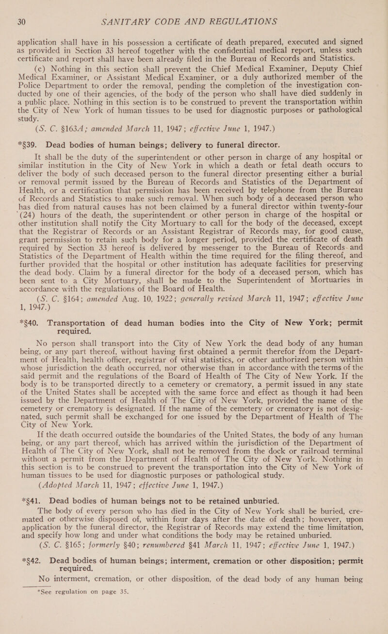 application shall have in his possession a certificate of death prepared, executed and signed as provided in Section 33 hereof together with the confidential medical report, unless such certificate and report shall have been already filed in the Bureau of Records and Statistics. (c) Nothing in this section shall prevent the Chief Medical Examiner, Deputy Chief Medical Examiner, or Assistant Medical Examiner, or a duly authorized member of the Police Department to order the removal, pending the completion of the investigation con- ducted by one of their agencies, of the body of the person who shall have died suddenly in a public place. Nothing in this section is to be construed to prevent the transportation within the City of New York of human tissues to be used for diagnostic purposes or pathological study. (S. C. §163A ; amended March 11, 1947; effective June 1, 1947.) *$39. Dead bodies of human beings; delivery to funeral director. It shall be the duty of the superintendent or other person in charge of any hospital or similar institution in the City of New York in which a death or fetal death occurs to deliver the body of such deceased person to the funeral director presenting either a burial or removal permit issued by the Bureau of Records and Statistics of the Department of Health, or a certification that permission has been received by telephone from the Bureau of Records and Statistics to make such removal. When such body of a deceased person who has died from natural causes has not been claimed by a funeral director within twenty-four ‘(24) hours of the death, the superintendent or other person in charge of the hospital or other institution shall notify the City Mortuary to call for the body of the deceased, except that the Registrar of Records or an Assistant Registrar of Records may, for good cause, grant permission to retain such body for a longer period, provided the certificate of death required by Section 33 hereof is delivered by messenger to the Bureau of Records-~-and Statistics of the Department of Health within the time required for the filing thereof, and further provided that the hospital or other institution has adequate facilities for preserving the dead body. Claim by a funeral director for the body of a deceased person, which has been sent to a City Mortuary, shall be made to the Superintendent of Mortuaries in accordance with the regulations of the Board of Health. (S. C. $164; amended Aug. 10, 1922; generally revised March 11, 1947; effective June 1, 1947.) *§40, Transportation of dead human bodies into the City of New York; permit required. No person shall transport into the City of New York the dead body of any human being, or any part thereof, without having first obtained a permit therefor ffom the Depart- ment of Health, health officer, registrar of vital statistics, or other authorized person within whose jurisdiction the death occurred, nor otherwise than in accordance with the terms of the said permit and the regulations of the Board of Health of The City of New York. If the body is to be transported directly to a cemetery or crematory, a permit issued in any state of the United States shall be accepted with the same force and effect as though it had been issued by the Department of Health of The City of New York, provided the name of the cemetery or crematory is designated. If the name of the cemetery or crematory is not desig- nated, such permit shall be exchanged for one issued by the Department of Health of The City of New York. If the death occurred outside the boundaries of the United States, the body of any human being, or any part thereof, which has arrived within the jurisdiction of the Department of Health of The City of New York, shall not be removed from the dock or railroad terminal without a permit from the Department of Health of The City of New York. Nothing in this section is to be construed to prevent the transportation into the City of New York of human tissues to be used for diagnostic purposes or pathological study. (Adopted March 11, 1947; effective June 1, 1947.) *§$41. Dead bodies of human beings not to be retained unburied. The body of every person who has died in the City of New York shall be buried, cre- mated or otherwise disposed of, within four days after the date of death; however, upon application by the funeral director, the Registrar of Records may extend the time limitation, and specify how long and under what conditions the body may be retained unburied. (S.C. §165; formerly §40; renumbered §41 March 11, 1947; effective June 1, 1947.) *§42. Dead bodies of human beings; interment, cremation or other disposition; permit required. No interment, cremation, or other disposition, of the dead body of any human being