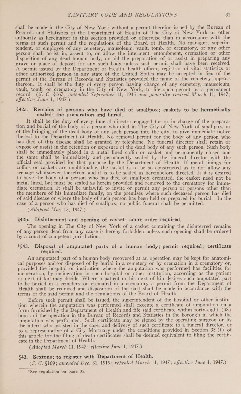 shall be made in the City of New York without a permit therefor issued by the Bureau of Records and Statistics of the Department of Health of The City of New York or other authority as hereinafter in this section provided or otherwise than in accordance with the terms of such permit and the regulations of the Board of Health. No manager, superin- tendent, or employee of any cemetery, mausoleum, vault, tomb, or crematory, or any other person shall assist in, assent to, or allow the interment, entombment, cremation or other disposition of any dead human body, or aid the preparation of or assist in preparing any grave or place of deposit for any such body unless such permit shall have been received. A permit issued by the Department of Health, health officer, registrar of vital statistics or other authorized person in any state of the United States may be accepted in lieu of the permit of the Bureau of Records and Statistics provided the name of the cemetery appears thereon. It shall be the duty of every person having charge of any cemetery, mausoleum, vault, tomb, or crematory in the City of New York, to file such permit as a permanent record. (S. C. §167; amended September 11, 1945 and generally revised March 11, 1947; effective June 1, 1947.) §42a. Remains of persons who have died of smallpox; caskets to be hermetically sealed; the preparation and burial. It shall be the duty of every funeral director engaged for or in charge of the prepara- tion and burial of the body of a person who died in The City of New York of smallpox, or ot the bringing of the dead body of any such person into the city, to give immediate notice thereof to the Department of Health. No removal permit for the body of any person who has died of this disease shall be granted by telephone. No funeral director shall retain or expose or assist in the retention or exposure of the dead body of any such person. Such body shall be immediately placed in a metal lined coffin or casket and permanently closed and the same shall be immediately and permanently sealed by the funeral director with the official seal provided for that purpose by the Department of Health. If metal linings for coffins or caskets are unobtainable, the casket is to be so constructed as to not allow any seepage whatsoever therefrom and it is to be sealed as hereinbefore directed. If it is desired to have the body of a person who has died of smallpox cremated, the casket need not be metal lined, but must be sealed as herein provided and removed to the crematory for imme- diate cremation. It shall be unlawful to invite or permit any person or persons other than the members of his immediate family, on the premises where such deceased person has died of said disease or where the body of such person has been held or prepared for burial. In the case of a person who has died of smallpox, no public funeral shall be permitted. (Adopted May 13, 1947.) §42b. Disinterment and opening of casket; court order required. The opening in The City of New York of a casket containing the disinterred remains of any person dead from any cause is hereby forbidden unless such opening shall be ordered by a court of competent jurisdiction. *S$43. Disposal of amputated parts of a human body; permit required; certificate required. An amputated part of a human body recovered at an operation may be kept for anatomi- cal purposes and/or disposed of by burial in a cemetery or by cremation in a crematory or, provided the hospital or institution where the amputation was performed has facilities for incineration, by incineration in such hospital or other institution, according as the patient or next of kin may decide. Where a patient or his next of kin desires such amputated part to be buried in a cemetery or cremated in a crematory a permit from the Department of Health shall be required and disposition of the part shall be made in accordance with the terms of the said permit and the regulations of the Board of Health. Before such permit shall be issued, the superintendent of the hospital or other institu- tion wherein the amputation was performed shall execute a certificate of amputation on a form furnished by the Department of Health and file said certificate within forty-eight (48) hours of the operation in the Bureau of Records and Statistics in the borough in which the amputation was performed. Such certificate may be signed by the operating surgeon or by the intern who assisted in the case, and delivery of such certificate to a funeral director, or to a representative of a City Mortuary under the conditions provided in Section 33 (f) of this article for the filing of death certificates shall be deemed equivalent to filing the certifi- cate in the Department of Health. (Adopted March 11, 1947; effective June 1, 1947.) $43. Sextons; to register with Department of Health. (S. C. §169; amended Dec. 31, 1919; repealed March 11, 1947; effective June 1, 1947.)