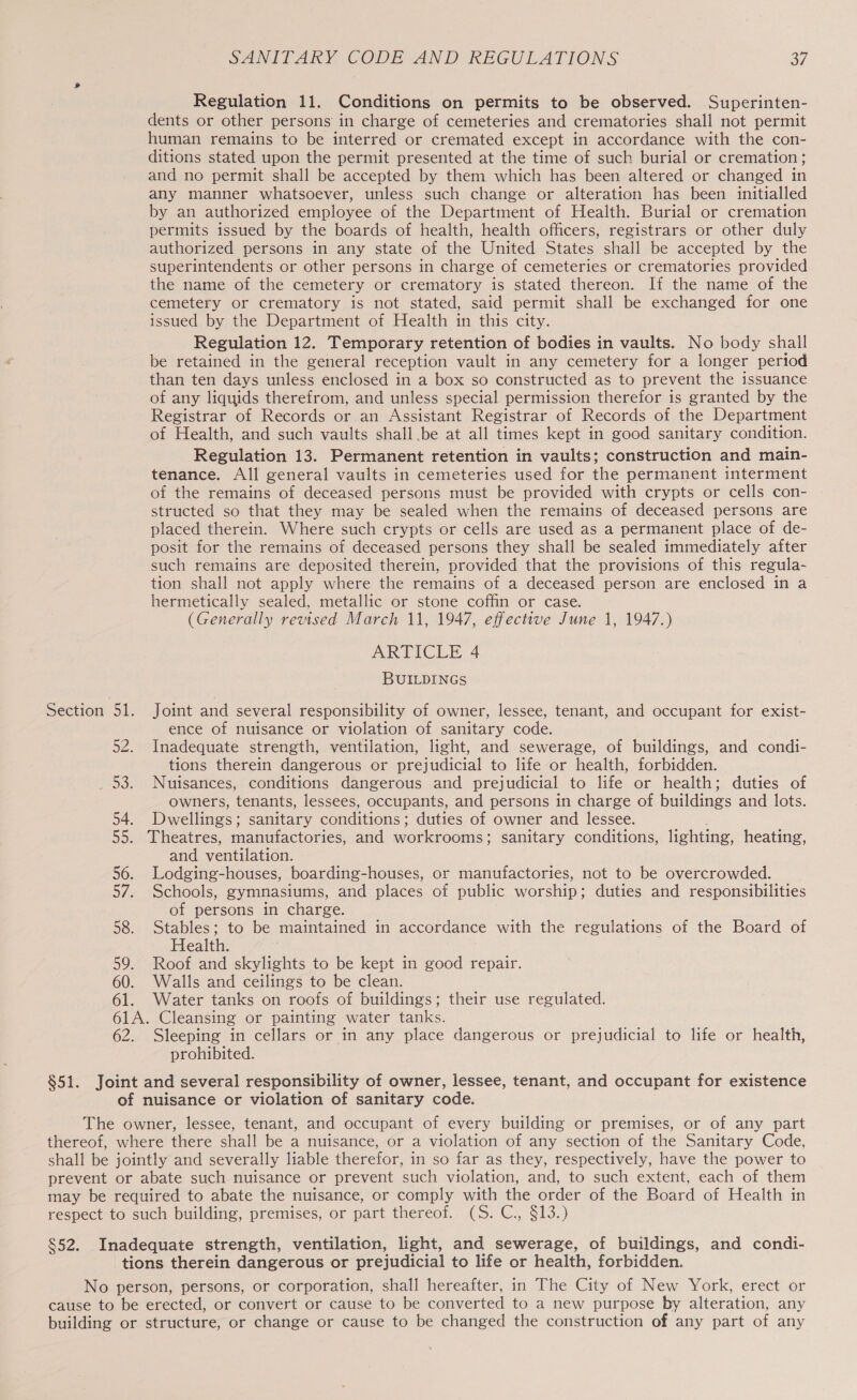 Regulation 11. Conditions on permits to be observed. Superinten- dents or other persons in charge of cemeteries and crematories shall not permit human remains to be interred or cremated except in accordance with the con- ditions stated upon the permit presented at the time of such burial or cremation; and no permit shall be accepted by them which has been altered or changed in any manner whatsoever, unless such change or alteration has been initialled by an authorized employee of the Department of Health. Burial or cremation permits issued by the boards of health, health officers, registrars or other duly authorized persons in any state of the United States shall be accepted by the superintendents or other persons in charge of cemeteries or crematories provided the name of the cemetery or crematory is stated thereon. If the name of the cemetery or crematory is not stated, said permit shall be exchanged for one issued by the Department of Health in this city. Regulation 12. Temporary retention of bodies in vaults. No body shall be retained in the general reception vault in any cemetery for a longer period than ten days unless enclosed in a box so constructed as to prevent the issuance of any liquids therefrom, and unless special permission therefor is granted by the Registrar of Records or an Assistant Registrar of Records of the Department of Health, and such vaults shall .be at all times kept in good sanitary condition. Regulation 13. Permanent retention in vaults; construction and main- tenance. All general vaults in cemeteries used for the permanent interment of the remains of deceased persons must be provided with crypts or cells con- structed so that they may be sealed when the remains of deceased persons are placed therein. Where such crypts or cells are used as a permanent place of de- posit for the remains of deceased persons they shall be sealed immediately after such remains are deposited therein, provided that the provisions of this regula- tion shall not apply where the remains of a deceased person are enclosed in a hermetically sealed, metallic or stone coffin or case. (Generally revised March 11, 1947, effective June 1, 1947.) ARTICLE 4 BUILDINGS Section 51. Joint and several responsibility of owner, lessee, tenant, and occupant for exist- ence of nuisance or violation of sanitary code. 52. Inadequate strength, ventilation, light, and sewerage, of buildings, and condi- tions therein dangerous or prejudicial to life or health, forbidden. _ 53. Nuisances, conditions dangerous and prejudicial to life or health; duties of owners, tenants, lessees, occupants, and persons in charge of buildings and lots. 54. Dwellings: sanitary conditions ; duties of owner and lessee. 55. Theatres, manufactories, and workrooms; sanitary conditions, lighting, heating, and ventilation. 56. Lodging-houses, boarding-houses, or manufactories, not to be overcrowded. 57. Schools, gymnasiums, and places of public worship; duties and responsibilities of persons in charge. 58. Stables; to be maintained in accordance with the regulations of the Board of Health. 59. Roof and skylights to be kept in good repair. 60. Walls and ceilings to be clean. 61. Water tanks on roofs of buildings; their use regulated. 61A. Cleansing or painting water tanks. 62. Sleeping in cellars or in any place dangerous or prejudicial to life or health, prohibited. §51. Joint and several responsibility of owner, lessee, tenant, and occupant for existence of nuisance or violation of sanitary code. The owner, lessee, tenant, and occupant of every building or premises, or of any part thereof, where there shall be a nuisance, or a violation of any section of the Sanitary Code, shall be jointly and severally liable therefor, in so far as they, respectively, have the power to prevent or abate such nuisance or prevent such violation, and, to such extent, each of them may be required to abate the nuisance, or comply with the or der of the Board of Health in respect to such building, premises, or part thereof. (S. C., §13.) §52. Inadequate strength, ventilation, light, and sewerage, of buildings, and condi- tions therein dangerous or prejudicial to life or health, forbidden. No person, persons, or corporation, shall hereafter, in The City of New York, erect or cause to be erected, or convert or cause to be converted to a new purpose by alteration, any building or structure, or change or cause to be changed the construction of any part of any