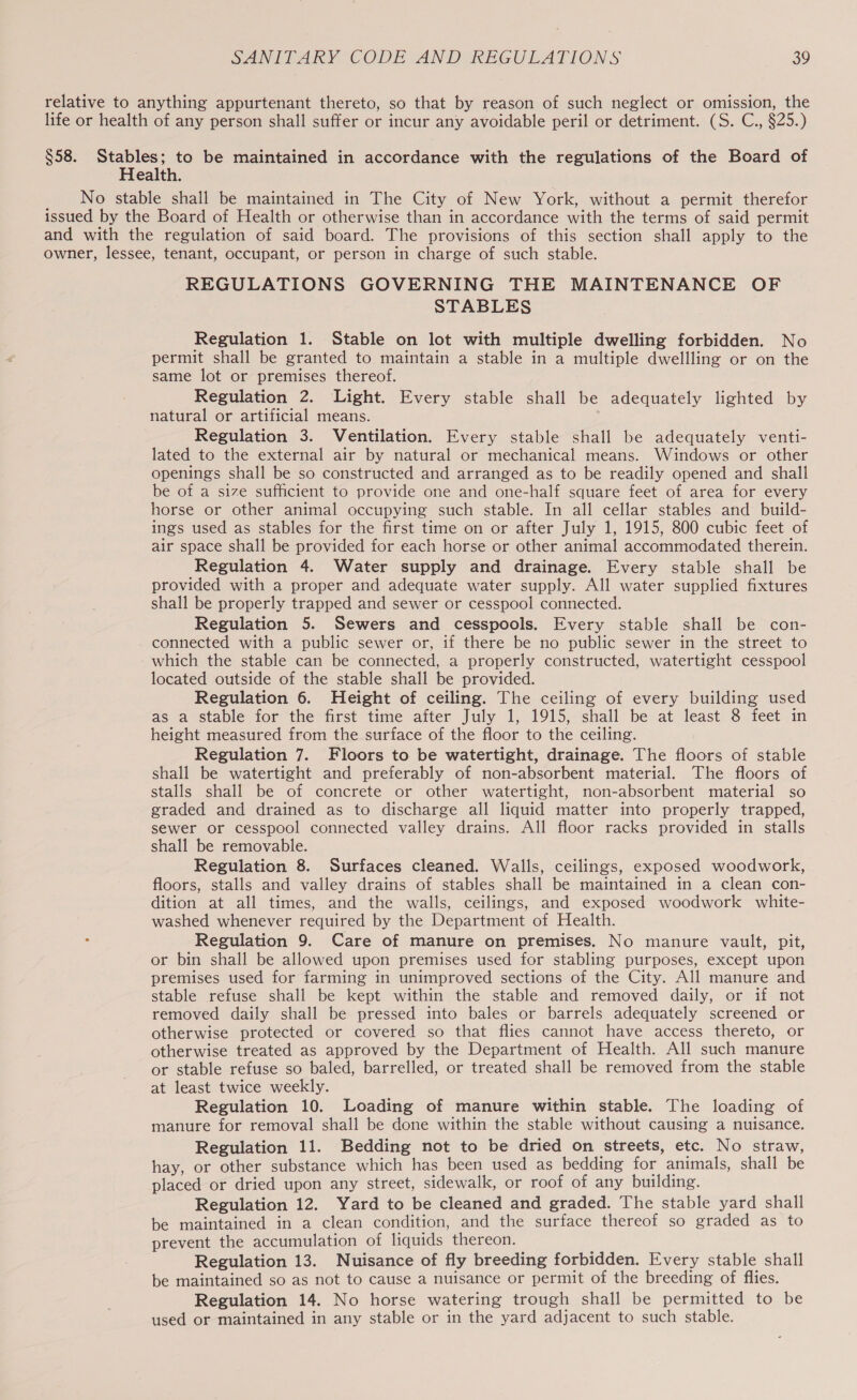 relative to anything appurtenant thereto, so that by reason of such neglect or omission, the life or health of any person shall suffer or incur any avoidable peril or detriment. (S. C., §25.) $58. Stables; to be maintained in accordance with the regulations of the Board of Health. No stable shall be maintained in The City of New York, without a permit therefor issued by the Board of Health or otherwise than in accordance with the terms of said permit and with the regulation of said board. The provisions of this section shall apply to the owner, lessee, tenant, occupant, or person in charge of such stable. REGULATIONS GOVERNING THE MAINTENANCE OF STABLES Regulation 1. Stable on lot with multiple dwelling forbidden. No permit shall be granted to maintain a stable in a multiple dwellling or on the same lot or premises thereof. Regulation 2. Light. Every stable shall be adequately lighted by natural or artificial means. Regulation 3. Ventilation. Every stable shall be adequately venti- lated to the external air by natural or mechanical means. Windows or other openings shall be so constructed and arranged as to be readily opened and shall be of a size sufficient to provide one and one-half square feet of area for every horse or other animal occupying such stable. In all cellar stables and build- ings used as stables for the first time on or after July 1, 1915, 800 cubic feet of air space shall be provided for each horse or other animal accommodated therein. Regulation 4. Water supply and drainage. Every stable shall be provided with a proper and adequate water supply. All water supplied fixtures shall be properly trapped and sewer or cesspool connected. Regulation 5. Sewers and cesspools. Every stable shall be con- connected with a public sewer or, if there be no public sewer in the street to which the stable can be connected, a properly constructed, watertight cesspool located outside of the stable shall be provided. Regulation 6. Height of ceiling. The ceiling of every building used as a stable for the first time after July 1, 1915, shall be at least 8 feet in height measured from the surface of the floor to the ceiling. Regulation 7. Floors to be watertight, drainage. The floors of stable shall be watertight and preferably of non-absorbent material. The floors of stalls shall be of concrete or other watertight, non-absorbent material so graded and drained as to discharge all liquid matter into properly trapped, sewer or cesspool connected valley drains. All floor racks provided in stalls shall be removable. Regulation 8. Surfaces cleaned. Walls, ceilings, exposed woodwork, floors, stalls and valley drains of stables shall be maintained in a clean con- dition at all times, and the walls, ceilings, and exposed woodwork white- washed whenever required by the Department of Health. . Regulation 9. Care of manure on premises. No manure vault, pit, or bin shall be allowed upon premises used for stabling purposes, except upon premises used for farming in unimproved sections of the City. All manure and stable refuse shall be kept within the stable and removed daily, or if not removed daily shall be pressed into bales or barrels adequately screened or otherwise protected or covered so that flies cannot have access thereto, or otherwise treated as approved by the Department of Health. All such manure or stable refuse so baled, barrelled, or treated shall be removed from the stable at least twice weekly. Regulation 10. Loading of manure within stable. The loading of manure for removal shall be done within the stable without causing a nuisance. Regulation 11. Bedding not to be dried on streets, etc. No straw, hay, or other substance which has been used as bedding for animals, shall be placed or dried upon any street, sidewalk, or roof of any building. Regulation 12. Yard to be cleaned and graded. The stable yard shall be maintained in a clean condition, and the surface thereof so graded as to prevent the accumulation of liquids thereon. Regulation 13. Nuisance of fly breeding forbidden. Every stable shall be maintained so as not to cause a nuisance or permit of the breeding of flies. Regulation 14. No horse watering trough shall be permitted to be used or maintained in any stable or in the yard adjacent to such stable.