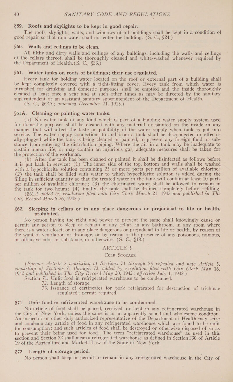 §59. Roofs and skylights to be kept in good repair. The roofs, skylights, walls, and windows of all buildings shall be kept in a condition of good repair so that rain water shall not enter the building. (S. C., §24.) $60. Walls and ceilings to be clean. All filthy and dirty walls and ceilings of any buildings, including the walls and ceilings of the cellars thereof, shall be thoroughly cleaned and white-washed whenever required by the Department of Health. CSre€ S235) $61. Water tanks on roofs of buildings; their use regulated. Every tank for holding water located on the roof or external part of a building shall be kept completely covered with a tight-fitting cover. Every tank from which water is furnished for drinking and domestic purposes shall be emptied and the inside thoroughly cleaned at least once a year and at such other times as may be directed by the sanitary superintendent or an assistant sanitary superintendent of the Department of Health. (S. C.,, §62A; amended December 21, 1915.) $61A. Cleaning or painting water tanks. (a) No water tank of any kind which is part of a building water supply system used for domestic purposes shall be cleaned with any material or painted on the inside in any manner that will affect the taste or potability of the water supply when tank is put into service. The water supply connections to and from a tank shall be disconnected or effectu- ally plugged while the tank is being cleaned or painted, to prevent any foreign fluid or sub- stance from entering the distribution piping. Where the air in a tank may be inadequate to sustain human life, or may contain an injurious gas, adequate measures shall be taken for the protection of the workman. (b) After the tank has been cleaned or painted it shall be disinfected as follows before it is put back in service: (1) The inner side of the top, bottom and walls shall be washed with a hypochlorite solution containing 25 or more parts per million of available chlorine; (2) the tank shall be filled with water to which hypochlorite solution is added during the filling in sufficient quantity so that the treated water in the tank will contain at least 10 parts per million of available chlorine; (3) the chlorinated water shall be allowed to remain in the tank for two hours; (4) finally, the tank shall be drained completely before refilling. (8614 added by resolution filed with City Clerk March 21, 1945 and published in The City Record March 26, 1945.) $62. Sleeping in cellars or in any place dangerous or prejudicial to life or health, prohibited. No person having the right and power to prevent the same shall knowingly cause or permit any person to sleep or remain in any cellar, in any bathroom, in any room where there is a water-closet, or in any place dangerous or prejudicial to life or health, by reason of the want of ventilation or drainage, or by reason of the presence of any poisonous, noxious, or offensive odor or substance, or otherwise. (S. C., $18.) ARTICGIE.5 CoLD STORAGE (Former Article 5 consisting of Sections 71 through 75 repealed and new Article 5, consisting of Sections 71 through 73, added by resolution filed with City Clerk May 16, 1942 and published in The City Record May 20, 19425 effective July 1, 1942.) Section 71. Unfit food in refrigerated warehouse to be condemned. 72. Length of storage 73. Issuance of certificates for pork refrigerated for destruction of trichinae regulated; permit required. 871. Unfit food in refrigerated warehouse to be condemned. No article of food shall be placed, received, or kept in any refrigerated warehouse in the City of New York, unless the same is in an apparently sound and wholesome condition. An inspector or other duly authorized representative of the Department of Health may seize and condemn any article of food in any refrigerated warehouse which are found to be unfit for consumption; and such articles of food shall be destroyed or otherwise disposed of so as “£6 prevent their being used for food. The term “refrigerated warehouse” as used in this section and Section 72 shall mean a refrigerated warehouse as defined in Section 230 of Article 19 of the Agriculture and Markets Law ‘of the State of New York. §72. Length of storage period. No person shall keep or permit to remain in any refrigerated warehouse in the City of