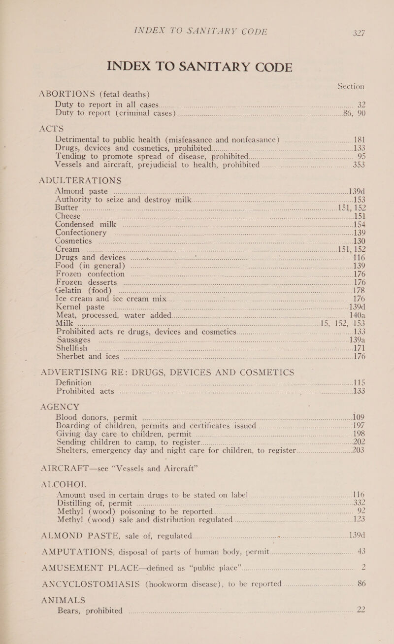 INDEX TO SANITARY CODE Section ABORTIONS (fetal deaths) BARI (1) REDON AIRE ESS | CCE SSG ek a a ra ee iy UE oe eo eee OZ IDiiyatO Report Ceminnitial Cases). ole ee Se 86, 90 ALS Detrimental to public health (misfeasance and nonfeasance) .......0.00..ccc ee 181 Drugs, devices and cosmetics, prohibited..............0...... fs eRe fe pe nineeed tS U 133 ending to. promote spread of disease, prohibited ...5. ccc es es sons 95 Wessels and: aircrait,. preyudicialsto health, prolibited ....0..0-..ccclh css cde tic jo ADULTERATIONS ISISD ROL NGG DAIS” GE ae &amp; ner ot eter REO 1 a eR PROT 139d PRUE OIey tocsetze-and eSeROy Mlle ca. cee cence seard Sector onan aera ieee os 153 |S (ONGC tae a ep eens a Or ee tr 7 ae et enn a ee eM Hoply ey COMSESIS aki ee A Sete tare LOE Lipoid a Senet eae wa DMR RM meet a ch RTRs ce ose aan es (COMI OEE! SUIT We Se agen See Se CIS a ane eI rs er OE eer ee eT 154 WOMTECHONEEY— cin wnctis lum oe PEt TN ona Crain Ne: cece ke OEE DOE ME SIE nn Ye 139 COS TROON S CF iat SOs Hee PL Ee leans EN nes aR Cee aL aes gs ee Bt Micka ee ae 130 Die i hen hah ie en Me Pee ics ec SMI PR IEA ROE a: 151 152 Drugs and devices ........ EM eee Meee SARE oe ate ar, SER LIEN OU HORE AVR oA 116 “I RUGYOP WGI SS AT STO\ Te) |) ne ep MPR ccs et CORI RADI 8 ce ROMY OR ERR BAO Ee COR) eco 7 20 3 ee a 139 ETOAC aL ONCT (ACY EO Una tara Ret RNC ee Og ee oa he 176 LE AOZEINE SSRIS SOs oe ee mene on coh tage OO OR ED OT gees <1 a ee at eR ae 176 SIESTA 00061) RN ee ie a en oA Acs Sie Beas SN Om ee ee AMR eh oC ee 178 iceecream and ice Crean mites ose ea. Baca AOA hee I Np RT pre 176 INGISTICIEN TP GUS re at ener eet tet, Me tie gt aac, ne ae eer eee REE AI oh teeta he Ree 139d NMC aitepes ROC ESSE Cs. < We ALC CLC ecg ge ce irncat Bagh stdin igi t ov RDC Se cs 140a Ae oS neat eae ts SUN Ce oN aa Sit. at mele Fee aren res ey iene tad 15,152 24153 Prohibited acts re drugs, devices and cosmetics..........0...0000005. Se eee nt ee hc aes 133 SEIN aN amar eee eR ech en A dete 139a SUS Se eee oe ieee ee OR Te ee On ee eae RE Ree ce 7a RS Ie INC easel NOC Gs csieeeet hs eek oe ou eee: Aa ne eae nk Tae ic ieeust ee Bae ieee Ai et le 176 ADVERTISING RE: DRUGS, DEVICES AND COSMETICS DLT CCI Genes Oe oe RON UCR eRe AM te cea eRe, Pee mee Mon meinen Sa ere ear 15 puRO MERC Me tS me Nase ale aw eer er Ml idk ca ccan ei acess aiseaiuncle oe oe ae 133 AGENCY | SOS GI CISTICONCES Dre 0 00 Re ete te oe a te NE em TOR Ea eR LY ere 109 Boardme,ot children, permits and. certincaves 4Ssued o.oo... ccc lecsecseek gscedvntennos 197 Crivddie clay eC are 200™ CMTC TETs SST IINNE a gee ete ee ono osndircesdocenvsvoiage ses subun tars nants wokinnadrvenctn oath 198 Semaine Children towCamipst@, GECISUCN e525. .ash Son -ceecec 46 oc. since roalwap tron sey doaresdnnsntanens nos 202 Shelters, emergency day and night care for Chilaren, tO FESISter tes 2c eat 203 AIRCRAFT—see “Vessels and Aircraft” ALCOHOL PaMOUne mSed. in.certain dries to be stated, on labels... sesiccnec doops aaiernccgnrgpe dere: 116 DicwilimoOUe ekiib eo thet. cuter Mot ia IRR Laas oka cea gee ch Regan OOS WiethivitGwood) PpOISOIMNe 10 De KepPOTtEd ee acn.c<.ccwss. mpasger ica etenk medial huss Seteag Mawes 92 Neiinde (wood). sale and Gistrinuiom REO UlaAted”.tc..cc.. esau cranes morsnceaman a eavaaneon: 123 RMON PASI, sale of, regulated... ccsisncuenness ee ee Pee ae ee ree one 139d eee et TONS; disposalsot parts on human: body, permit. s.c5-. cect eae cathe 43 AO Syl N Te PUNC i =adenmed a6 public: place ...is.cjucsbeatetheonssnsnsomweessansoamenceteones 2 NIG Y CLOSt ONITASIS. Choekwormudisease),. to be reported s:....<.5.scc.snc tine 86 ANIMALS YOSIES FD) GHIA Ol Se aaeeera file clue tr la eon eee erect oe an ae eee EN Ree err tate Sean Ze