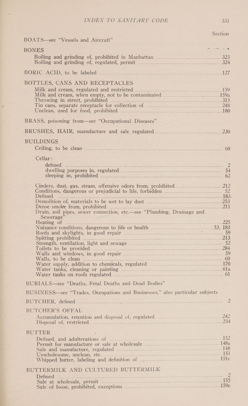 Section BOATS—see “Vessels and Aircraft” BONES a ei ne its Hollins and erindine of, prokibited tm Mamiattany oc ..ccci csc cyuecesssavessoesoveteesenioessnes SYS} Botha and serinding of, reeilated, Perit @ iccccccsc.cssesjouccvcssvoenevacdssssconsaaecen see Seeuaeanete 324 ENO anu e ie ucomivemameledint te, Maun cc eh a brn aer oR ecacoeety Meu h 127, BOTTLES, GANS AND RECEPTACLES Millevancdacteamm recitlated and: GESthieled ic. f pf 2le itd vensspnotie bo-sseca econ etpeebenteee 159 Milk’and cream, when empty, not to be Contaminated 20.0000... 5e.0. ccc legen ences ces. 159a MiNCowniae Ate subectunfFOMMDITEG 0 Nis es ues Hee clade set wanes Ld hae Mdateobe laced a hontene mak 515 aipveanc. separate: meeepracle LOK COMeCHION Ol xc coe sccs cs wsece no, 248 Mneleam ssSed: Or ehOOds .pROlilbiteder acc heck eset sees Riche hue ds Masksceasvovodee chante eee. 180 BRASS, poisoning from—see “Occupational Diseases” BRUSHES, HAIR) manufacture and sale resulated sais occ hed ein eteankos. 230 BUILDINGS WenlimonmmrOm enc leanne ee ccc erate ee NS ae et erin Ae Oe 60 Cellar : Getic dant waren ee sh ateie eee) BN SR Mie 8 eC 7 RE RR eT EMT AR OE RE i 2 Cre Mee PUBDOSES 1, PES UIA PCE. sa. ice cescccsse dca. arascagh se nak sPaswineatasn auveauensmavone worseoays 54 Sicop inoue MEP LOMMD TEES vec eee ek ete eee, sees Seu aie cachdetnateaen skate ARG aa 62 Cinders, dust, gas, steam, ofiersive odors trom, prohibited...0.08..0.4.40.0008. Z1Z Conditions, ‘dangerotis or prejudicial to life, forbidden: «06.05.05 ces. csccseceeoete ees a2 DSA Bolt ck At od aes esc ter ele MR yn ett Fe thc SO A bas ee nt 7 AOE a Bar a CIEE NGG OE 183. Deme@licion or, marerinisc-to be wet tOnlay GUS. c.6...c. Sanessc. ootescossudaalacoeueslonunsigheanies 253 Wensecmoltemioir, pronsorced. s.57:4.2 ete tak see ate ae cl edod e aePn 24 Drain, soil pipes, sewer connection, etc——see “Plumbing, Drainage and Sewerage” EESTI E LE OLE i cep A eee te De CTO Nh De SR PAN at Rca eh 225 Niisance-conditiens, dangerous to life or healthy: o...c.c5.c60c6cicccetssicgscageessusevctedene 53, 183 Roorseanaes cy Oats. Ii 2 OO Cee Pali fs. ic ts he oa oui sde eae Cignnndaer on neeee eRe 59 SS iibiincmm GaN Miom mentite Dc eo) ar ae te ty Aero Lics ened os an ace nce ase edteemanua 213 Streneen ventiationedient aad seware fei. Ae i Soccer ese aster ees ede SF TST SLOAN od KER TE TELNET 284 NN aS SACeVAMGMONS MESO OOU LO PAU | ceo Fela ccode else cody seas taba sue vi nnvtids Poh ye Ssaec gon eave teaueuanaee 59 WN CMU Cnmiino mG Leanne re Peta kA Nae eee iat ys hn de WO ar Kade es dec earlae eo Maem 60 Water supply, addition to chemicals, regulated@ «0.05... ce. ccs esonts oto el 170 N\Wiater stanles, (Cleaner Pattie J sies iota. &lt;sthccce ion. tcss wotnelaopateo dor Suited cas Sector 6la VAC Goat cS OMRENOO FSCO ILC C Meg os ie es cc eu de aac nnn ac vrs nee stuandebed cas saaceige Meueaeeee 61 BURIALS—see “Deaths, Fetal Deaths and Dead Bodies” BUSINESS—see “Trades, Occupations and Businesses,” also particular subjects TIE, SPATS CST iS al eek 2c rt ge age ye Pn eee ses 2 BUCHER’ S OPE AL Acemuulation, retention and disposal of, regulated 2.00... ig remands 242 WD pr ser St PUES yo. eerie ce ete een ht Gs ech dened Then Merged Sern 234 BUTTER Defined, and nett Gas aft CN pm ae Re NE 8 Prarie (Ue (Oh naan eee meat ate 152 Permit tommantuiacture or sale at wholesale 2 .ichiii5 206 ik. Wiens cod ee tales. 148a SAlemema miamactute, Ces Ulated cal cer crete estate vsiociet tvupdhcoeas saveensntaenedninst Ses deveae diye 148 Wimnginolesomle s Wincleam, &lt;CtCs «iscsi anes ge ea needa ent sence teat added vacronnes metecsnt dem taxi 152 W hipped. butter, labeling and. definition Of &lt;.......100... Geet eee eenn eee rniaens iSite BULIBRMILK AND CULTURED BUTTERMILK I a ae a eer acto nntenateee tect cidsnnowguensi its wanppeta ne dilaee a imecheatasalaniil Z Se eee SC PCEMANE oe i hiteatteciae fe deroe lcianssundbenegonty ernteesdehens lop ebvecunmiicyeamten ISS Sale of loose, prohibited, exceptions 0... cece ete rere ceene tee 159c