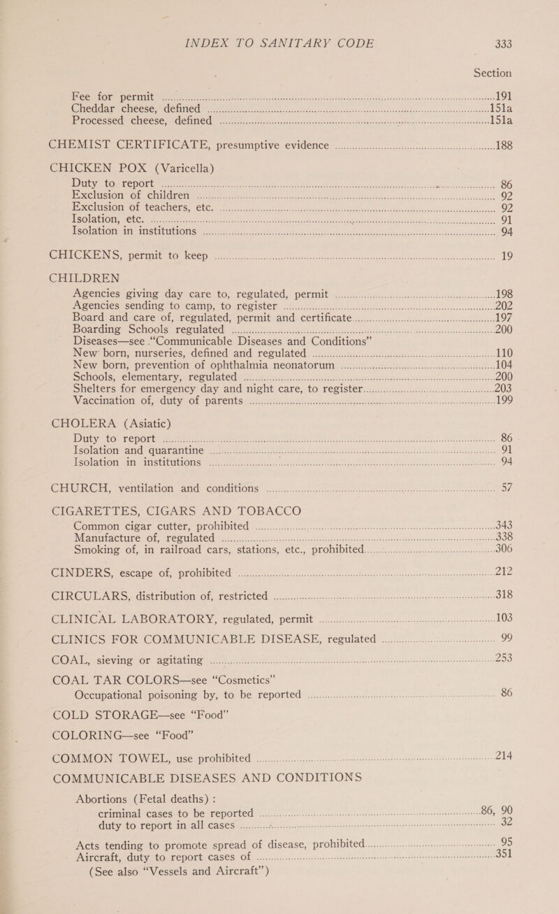 Section Fee for permit ee en EE Raia Gus vinerasviniplonite osc 191 RET CEE YS) COLON a UTTER 15la HP FOCCSS CCM CNCC SS SOMMO fees. scans et tes tiovge der gnsdscseacentsiwedabuabee Gormeuidy 0 a ae I5la CHEMIST GER PIPITCATE, presumptive: CVIGEMCE co.eiscciccecesctes chess. scanseteersevssncnstomedesse 188 CHICKEN. POX (Varicella) DUCE TED) SSCA NOI ave eee naar fu Ia oJ ERTS YS ay kn RL Me 86 LSS (SOIT AC ASIN IG TO alae We i Re NR UN rd te ae a 92 ESS AIS C1 BA IGAE SC GME (CR ne ee ORC th. See, Ree a 92 HSOL OU PERC eee taces re gS RS ei cess chil oehicena seiaeeate ioe ou betes Meare sa atgee SAN ts cna wana cek: 91 SOI ACHOMMIM IIIS ET LUN LO Mets ecee. ee Sorc rected sblbsaes. bcesien So neck odokaed sev ohaw sede cawehaubooeicakeys 94 CS GGG DAN ISR 8 Sg 15) | one 0 ee 5 al a a ee 08 AS Oe 19 CHILDREN meencies giving day care to, reeulated, permit oiicoGcais.decadl miss todhs cstv secectoane 198 ENBOMC CS Sei AROMAT, “COLE SIGHER. ais cenGoless seis otis a vadvacsociiewsocasn ves utasuss oseweunilicns 202 beatd and-care G1, feemiated perinit- and~CertiNCate jce..cosdec os tenesstdescaedesadsndoes 197 | GRIEF CAMS) (Koy) |Cima (Lora( 12 | enn = ng a A PE 200 Diseases—see “Communicable Diseases and Conditions” INew* born; nurseries, demned and reeulated isn celteksicteyh corel eben 110 New Dori, prevention: of ophthalmia neonatorum: oy. neiirisdinc adnan 104 SChHools,. Clemiembaimy es FE CUl Atte oA. because Lakes Re stincs cae Banc opioan Video isn an saancbvneeees 200 Shelters. for emergency day and night, care, to: register... ccc. d icv dieses soteeees 203 NMAGCina tion! Ol manieyeO! “paneltsulty: ia eknh ti ee Reams Gre uldadaonee, 199 CHOLERA (Asiatic) DET VOM ON be Aes 1a tok aye gta Gh a en ot ER Ren tee Re Se So EES a ee One aeRO res ee ee ae 86 | EEY SG) rae Vc MRE ae ce 0 Copel te na eh i Eee ee 9] Soe to ati SAS enPIRELOLIS Se: ite hey ant LEILA bie te SA toon eon, 94 aA Ot VCMT AON aNd &lt;COMMEEIOING. foo..sc Saco ect ccs seeseahoe espe sev nee gad sale ance tanenseasenndoetea 57 CIGARETTES, CIGARS AND TOBACCO Common cigar cutter, prohtbited ..........:....2.. Reg ie cue ties a tee wa CT Se Pa ney creer 343 Nene CALNE et COMMA UC CN oe, oetiicsce fone Saeco OC beak ne gee te srcenngenonnan dRtonndady's\ oad ,aseadpa ates 338 Smokine Of, im railroad Cars, Stations, -€tC:,, PFOlIDIEG. oi eicnsccsecteo-sos.--dentovens teks 306 NI EIS PECC Ape FOE) HREM HEDELCO se. ada duc svcmadanesest catace Baws s venonsea -gussee? Sosy sabes honesnioncoesers ZZ CIRCULARS y distribution Of -TEStTICbEd oi oi.c.ayongesaedacecuedtewsdeedavs san sensceegvaed ened gence 318 CLINICAL ENPORATORY, regulated, permit 0.00 o coco sececctepeetsceeeoneen 103 ClUENICS FOR? COMMUNICABLE DISEASE, regulated ..ic00..on ihc ceeae 99 Ole peSlevitie Sor, Aeti atime neg eee ie ol ee ae neces 253 COAL TAR COLORS—see “Cosmetics” Occmpational porsonine: by, toe be TepOrteds 1 si0G se sei lek coed dessa tates de gaeunnsnctned 86 COLD STORAGE —see “Food” COLORING—see “Food” CORIMON TOW BIL) tise pronibited oc. csc lesson esses tecsteettn es oaginiae ay tonne eeaonansene es 214 COMMUNICABLE DISEASES AND CONDITIONS Abortions (Fetal deaths) : Ciitiaal (CASESLO” De TEPOLCEC hc... sh eacscsncee sconces ven tcentegeeseanansungeguegtovevananess 86, 90 duty to report in all cases............ PUR PA ie ae NGM St EN atest ts, Sa. F ink n cca oara NRE 32 Acts tending to promote spread of disease, prohibited........ Mics Ay eR HE ke 95 Aicerait. duty tosFeport CASES Of oo... ice elie cee ete ieneteanaedannteneneacnetnennn niente 351 (See also “Vessels and Aircraft”)
