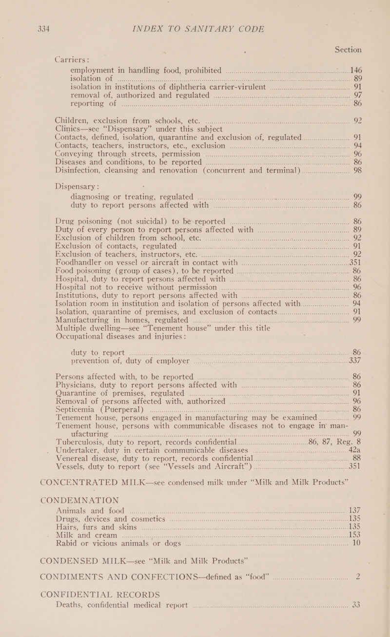 ; Section Carriers: employment in handle food, prohibited |....4....0e i ke ee ee a USOIAPIOMESOUN ce cute oe lotceetccaeatitee yh aces ation tonere ee UIE Rta TRE ae Cee 89 isolation in mstitutions. of diphtheria carrier-viruleit ooo cco ect ceenues 91 removal. Of, anthorized and-reoulated: 2..2.5°, «ic. eateo wee ete ee cee eee lee ee 97 FEMOLEINS OP Nik ok Aig eee ie es RE CO een eee ae 86 Children, exclusion “irom: schools’ €t@.).&gt;. oe es ee ee ee 92 Clinics—see “Dispensary” under this subject Contacts, defined, isolation, quarantine and exclusion of, regulated......0..00.0.00.00.. 91 Contacts, teachers, “instracters, ete, exclusion: «1.4.0 ee eee 94 Conveying through: streets, .permisstom ).&lt;5.uscckise ack eee ee ee, 96 Diseases and conditions, to be reported’ 5 ia). ee ee ee 86 Disinfection, cleansing and renovation (concurrent and terminal) .....0.00.0000000.... 98 Dispensary : dhaenosing or treating peculated i... eee ee ee ee 99 duty to: feport persons atiected with? 22 3)..005. oe eee ee eee 86 Drug poisoning. (not suicidal) to cbenkeported!).. se. ae ee ee eee 86 Duty .of every person’ to report. persons atlected with 77... eee ee 89 Exclusion sof children) tron school. weter tin \4.. BS ee eee 92 Exclusion: Of contacts; seoulated: 2 yeah). as eer ee eal eee Gee, Sete, 91 esclusion. of teachers. instructorsmetes:. free he ee oe ee ee 92 FPoodhandler on vessel. of aircrait mi contact with Soc2.6 ee ene ee ee 351 Pood poisoning (group:0t cases yiter be reported’: 35.4.5 02 ee eee 86 Flospital, duty to. report personsattected: witha. 2. 2 eo eee 86 Hospitaliot. to: receive avithoutapermission. 5... 2ee es. cn ee 96 Institutions, duty to. report. persons afiected swith ..ucu.0. See ee 86 Isolation room in institution and isolation of persons affected with............00000000.... 94 Isolation, quarantine of premises, and exclusion of contactSin: tcn-..ate ce 9] Manufacturing Vid, AOMTES rol SSPE OG 25.3.5. oie nese sesncecc sa ee ee sheaths: 99 Multiple dwelling—see “Tenement house” under this title Occupational Geese. and injuries: GUEY “PO REDORE 6506 Sites cc ae Ae ee ee ee ee ee 86 prevention:.of, uty iOb Employer. xe..ctie tac tonencn Mac con we nero O57 Persons: attected with, 40. Dermeponted, hen Bee Sia a ccc hn es eo 86 Physicians, duty, to report persons ariected. with.:.-....... eee 86 Ouarantine or premises, Leculated 9 yio6.c.). occas Slee ene en ee ace eee 91 Removal or persons amected with, authorized wna. n nase nee ee ee 96 Septicenia (Puerperal. ac ok cea tb rereniny ciodecastateen seta dee. Seas eee ees eee 86 Tenement house, persons engaged in manufacturing may be examined................ 99 Tenement house, persons with communicable diseases not to engage in’ man- (ENCTOl5 100) ann OP eee ee Ane nae Mibne. Shin mn cin std. orn. game ie cS ON 99 Tuberculosis, duty to°report, records confidential 0-0) bee ee 86, 87, Reg. 8 Undertaker. duty in: certain “commiumicable diseases |. .cocscn.. ican sine ores 42a Venereal disease, duty to report, records. confidential. 4 eles Ne Sea 88 Vessels, duty tormreport’ (see Vessels and Aurerait ) 40 cee ee ee Sot CONDEMNATION ATAAIAS: QIN POO aio ce cect ecru ook wis snewhensoanladhi pO SEC EO ee ace 137 IDnues. devices’ atid Cosiietics 4e. sete s.2.5-.e-crccsnt ects seamen Ree wie ah atic ey aa oaede 135 Pairs, hears, ancl SIS ccscetcestnsetaructneotu chee ee toe eee ee ee 135 Gti ariel’ (CROC i wet IO ie eee atlas en ae eile onto geek cacy eee oe io Rabid of-victous animals Or GOSS tiene eee ee eee ee ee 10 Deaths, confidential ‘medical report u.2.51 ee ee eee ce