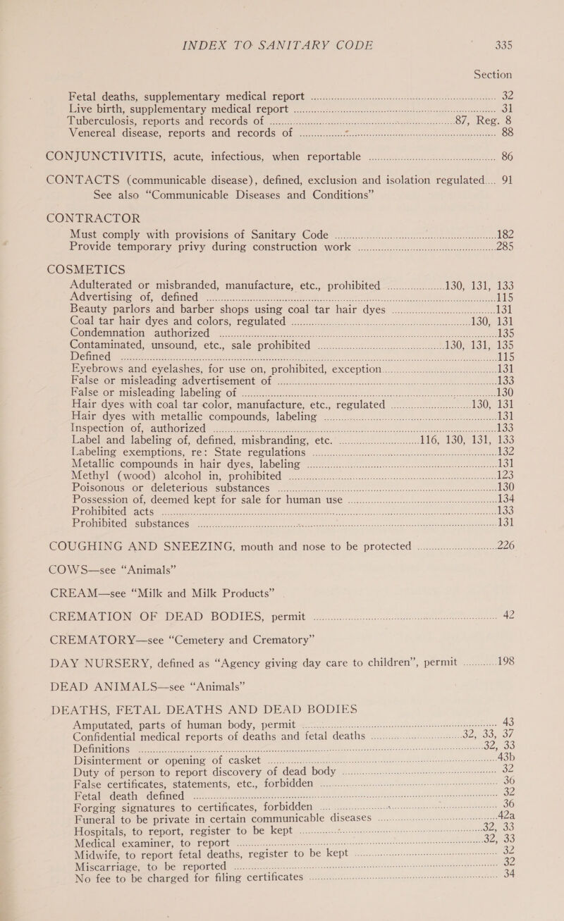 Section Hetaledeaths, stipplementary Medical FepOrt: —:.6:...cie- lenses ssipones seedecnaseevadh annonce vedere 32 Piveioicen. SuOMlEMeNtAl yTMeGICal PEPORE ..c.......2cdssrennectsnegos-bomested su sqevonalscaiggnydcuaginree 31 ARUDEREHIOSIc LepOlts: Aid, FECOLAS, Ole sic. c.c56oce catiounsoSieorsonneseneohgasex ceil vosnnaearae ss 87, Reg. 8 Wenereal disease, reports and records Of. ...,.......-.: aR reais oe ena Seen 3. Be 88 CONTUNCTIVITIS, “acute, infectious,.when reportable .i...s0cd.ccccsso took. seowsetee 86 CONTACTS (communicable disease), defined, exclusion and isolation regulated... 91 See also “Communicable Diseases and Conditions” CONTRACTOR NMust-comply with, provisions of Samitary Code* 6.600... a tices sotstenteecet 182 Provide temporary privy uring “CONSTFUCEION WOT] %..0..0...0c.s00cecc-cneluossctescsecde siete 285 COSMETICS Adulterated or misbranded, manufacture, etc., prohibited ....00.0.......... 130; 131, 1335 PRONG Hts Iin een SCORE can iscseees ee ree OM ae en GI Bide ans el Le Ril a or 115 beauty pariors and barber shops usine coal tar hair dyes .i.c......ccccccscssceecsensdes 131 Coahtarhaimdyes aid colors; remulated: fi csid ec oscctocese. cs saskewsndbfdn daooesse ieee 130, 131 Wendemmattaia, AMEN OTI ZC ficciecheo ease. ore Ae Lov cence es lod scasovenepstie ruts Uae meamae tomes 135 Contanunated, unsound, : ete;,. saleuprobibited ........6cec os sass vceet sooo ls 130; 131, 135 Ly COLTER ETL 4 UE eas8 os aie Seca OR is (On REDE ORS SRO OU, SO eT ee 115 Eyebrows and eyelashes, for use on, prohibited, exception. ....:..0.50.cccccceeceseeeee 13) alba Or misleaCimeaGdVErtiSenieiit OL = sec oovccte sei seesscducevscedeseninaevesenelepuscsazstd theses stock ovakls 133 F alse Oi tiaesteae Mea aMe bine Ok pci uch aes tulad eteasensstceulnsuazenniees Mosse See 130 Hair dyes with coal tar color, manufacture, etc., regulated 0.00... 130; 131 Blair dyes with) metallic compounds: apelin oc. rnc .icccceraneoes Nhe Bie tela ae 131 ins PeCtiOnimor Ratu OnI Zed Mee mary. ee, ea eid ancl ee ee 133 Label and labeling of, defined, misbranding, etc.’ .....3.0000.0...cc HG. 1907131, 133 abeling. exemptions, rer State Tee UlatiOMs. hss iis.ccc.decsevassnne osenae cosh ,neGennoucansessoeemoreaest 132 Netalie compounds im Hair dyes, labeline 20206. Asc.i:8..cctesuecssssxsocsnnntsatuneecsecoessge oes 131 Nietliyh (WvoOd) alcool Hilss PROMIDICCE) 6.6 sconasen socio scssesvsiecesenees osudensohanannsletbeaion a nines 123 POISOMOUS KOK MGCICLCIIGUS SUDSEAMCOS 6.50.00 occlec lec cord caste ssseneavane dese dh euncnsatuonnonuneconaceens 130 Possession or-deemed kept tor sale for. WUMmiail USE ....1,..f2..dec.0c 5. aleccndeaonsuooeneaeremen eeat 134 sen RE Cae Oe ee ieee ere rr tic ner met he ene Si ae A 7 ES oot be ee 133 ProlMiiteds SUBSTANCES. 514i diced nsecsecsbesscwnesh SN At ale Pepe eae tenn Tees tec dee a ae 131 COUGHING AND SNEEZING, mouth and nose to be protected: ........4. nieve 226 COW S—see “Animals” CREAM—see “Milk and Milk Products” CREATIONS OF DEAD BODIES pc pertintt occ.uic cece csv. k yen vdeo annk aaetakere 42 CREMATORY—see “Cemetery and Crematory” DAY NURSERY, defined as “Agency giving day care to children’, permit ............ 198 DEAD ANIMALS—see “Animals” DEATHS, FETAL DEATHS AND DEAD BODIES Amapitated, parts or human! Dody,&lt; periniiterr. ci). crecssarencnerdedeoten rset paeeedn denen etter 43 Confidential medical reports of deaths and fetal deaths ........0...:...:000 32,035; 37 [STE HS EAYGY TGS oc tre ae ec ee eb Mee Rr onc ee eee oc aaron 32,90 Dictiterment OF Opening “Ol \CaSKet &lt;.......0 ah. ctoe gol sseten se cemeatitne ges nneee oendeeateapuracen ates A3b Duty of person to report discovery of dead SOUL Rc oat Nel ee ee 32 False certificates, statements, etc., forbidden ...............: cetera 36 Fetal death defined ........ Ric Fam ee ee a Besos hts fs ets covet wanes nnvncute desattasvateneitena &gt; 32 Forging signatures to certificates, forbidden .... . Riese ae TT re) Ps. 36 Funeral to be private in certain communicable diseases 0.0.0.0... 42a Flospitals, to report, registerto be kept. .............: Re a eRe de cc. vane Rae tee oe 33 Medical examiner, to report .......... Picea ceed copteciin'ae ony tcnenanacnss sa tegamnanvenabanls yee oO; A Midwife, to report fetal deaths, register to be kept 0... eens S Wiscartiace, to be TepOrted io. ieee ences eeniecnenens teen sess con enseenecnete rate nitensesatstads odensncaaien 32 No fee to be charged for filing certificates 0.20.0... ccc i tiene eee die 34