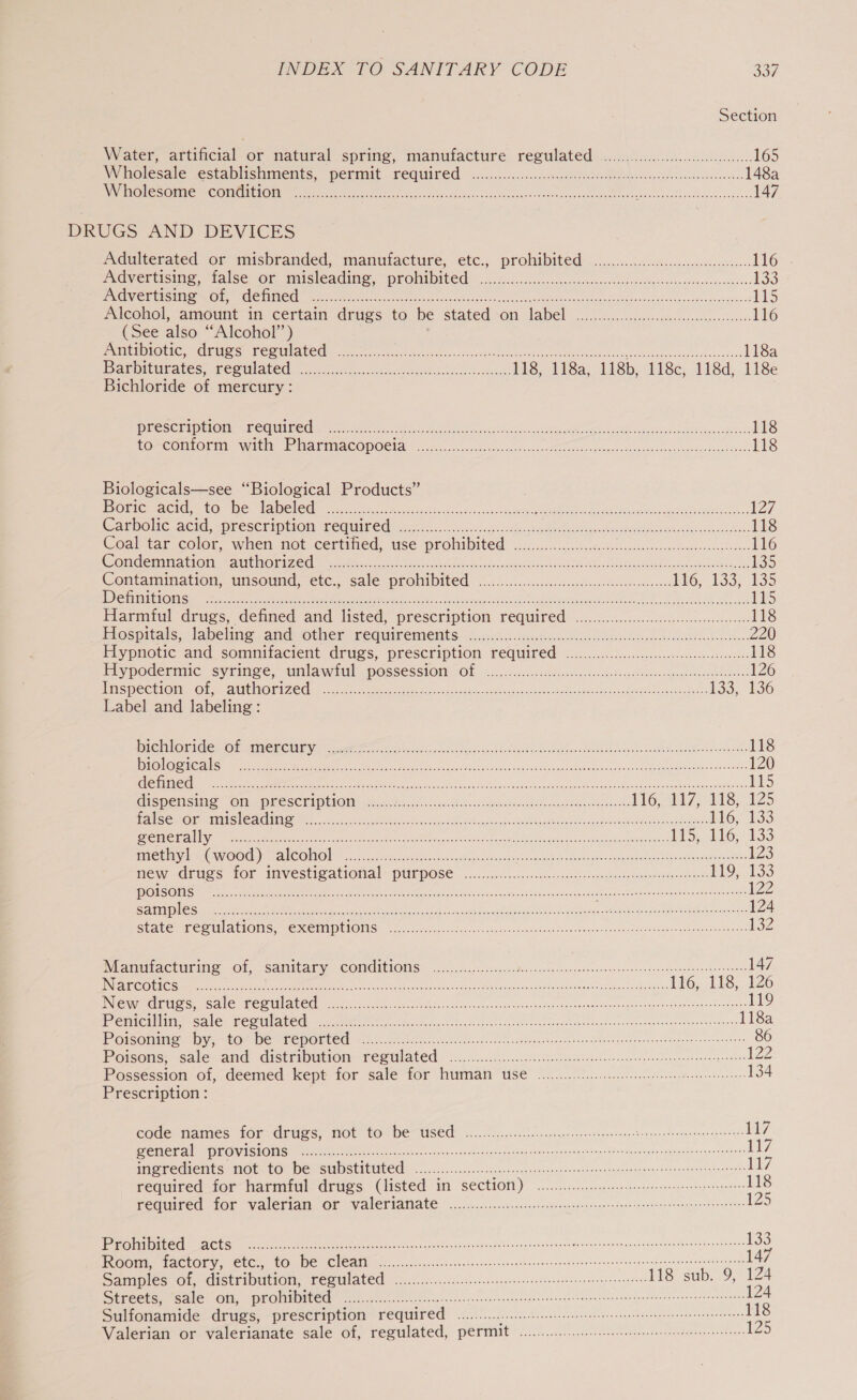 Section Water. attincial of natural spring, manufacture regulated «cil ..c ccs 165 Wholesale establishments, perinit required —....&lt;.:..:&lt;.cc-csetaeRtea socscpecsssadesetndes 148a APNE SSO ASE Pu ELE OY Oi eae a 147 DRUGS AND DEVICES Adulterated or misbranded, manutacture, etc., prohibited: ........4.4sca..c-cc.uenee- Ho UNEWEUCISINS, false Ol) MmMiSleaGiMe, PLONE. .ccchss.scs,, vercscserncssetevecistutenuraviecss-ccseose 133 SASS 2 B08 SSAA 91S 2 argh ne al a a tha ci 115 Alcohol, amount i certain drugs to be stated -on label... csi ucscecseccs mode sssoee 116 (See also “Alcohol” ) PamireTLOLIC CUS OS PC CNIALC le ee ea ch nea ois aioe cade go IN a ots Pov nsancts seam std hasbenaaenns 118a abwMicuvateS, LESULALEM foi sccstescsaontedecodevde ties cketesds HS, 118a, 118b. lise, 118d,. 118e Bichloride of mercury: PROC tlt LOE CCOUERCN Meret eek aes Ss is dees oer es AG cases we og cs saa Goes 118 LOPCOMLOTMN Wit Piatra COpOCla.jac..csoxlosncucdeescscood ics scoceacosssaith en ckssanessicsasdeses 118 Biologicals—see ‘Biological Products” Py ORtCma Cle CONG HAMCKGd nee aa sireclcuta ls, ods cena ERs Le eel wi ee 127 CACHE ACId, -PTESE HEPELOM ACG UIC grisu. ose eeu lecibnv ven oigehn Rnatrasoetensteodolbvsiadbieavenedoebens 118 Coattar color, when not certined, use prohibited: 3... iceiccss cscisidetsee eucosnsisa-oies 116 Doe NGLETEUTO ELC sd1 a0. 00) CC Mee Nt Re ne ee RRC aR SR 135 Contamination; unsound, ete; sale prohibited 2.2...0)ccccn wediencsthetseanee secs Mo. 133; 135 EXGUT GIES DS TES Ghee ae es Ge oh, he Ne SO a ne IONE teeter wn rome Tin oN menor ooo oy rn edt 1s Harmful drugs, defined and listed, prescription required ........00..0..c.cccceeeccee 118 Diospitals, labeline cand other cequit cients nco6. Wi oceeccgia cosets cubiovsdedeode sts tusthavnean 220 Iypiotic ‘and sommifacient drugs, prescription required ..cc..civccccesccsssscseseceeszeecse. 118 Piypoderimic syrimse, amnldwiul possessiOm Ol &lt;2... cccrdeccecaseticcs de ocldescsqmeraucisrionnss 126 RNS INC Ct TGs Osa HERE VEN ZC sen a. No «as pte vay Svan onic Datong ed sek ieee ogee tees? 133, 136 Label and labeling: ENOTES ora 10 0 a eR ee Hc oe ve 118 oS ae enti SP mt eh, I ie ted ce a sais 58 ca OR eed tah Gah ta eae Da end vee 120 Te ae te Me te LH Dt on csarg ti aerators Pe we en teen das agi i 115 GISPENSING Of -MESSCEIPEIOM: dose can ct wighiicssmnuavds Anletaeteaaewtedaathe 116,214 75 118, 125 gL Sos Terie) Saya ES) 1 RR a OR See oe GE a EE” ea ee ree cone PP oe £6. 133 CSPI Sg IT ai os RE ln ie Re a oO A #15;, 116; 133 FAMERS SOO) MONOD secs ssa se ca ses spttaen ces cipee ea onsesd Os desloge: Jesgrog etn ne sdtaurawas 8 OR 123 MEW GCUSS HOF MIVESEIOALIONAl= HUEPOSE ooo.) sicsc.ccoecues ces eaend and conenetgaewietinnnddocors 119, 133 NE OI eae Maras, stdin cose saccun ean eoenarwarcnes arse 122 CEE) OUP teers, 2-0 a Ut ain re ane nee i RR OR tei ene ER a RR a eee 124 SUA ECP UA MOINS, ME MEM PUIOMS. sx 5.6 eons Ayer auch clenPan send eoveouyesnsoube avieswiddnunevb anh swtcens’ 132 Manutacturing -of, sanitary conditions ...........0.0... ORS eat n 9 Sonndhon a nce 147 INAEGCOUIC Ss scnkacconsears “ORAS 15 old itch MM liad RRR el oI oR SRR ee ito, 158,126 Nee GTS CNL CON teat tance ac daeseneatye Yat seers ea oae staan navn ie PodnacrSonceos ane &amp; 119 Bre rrealiitis Seale Fee til ieee eer aoc ase ea saok on cl oetoe el bece need bras ins iuevowtgeneoeataeotsaeceres 118a COU VEGI EC OE CEE osc Sin Coates occas sath ara gota beom legetniane neon dtAtaaedevanmaaete te 86 Poisons, Sales ain CistimomitOin- FeSO Ate’. &lt;&lt;...c..5sc).5 accom teens snk emt vnresonnuasegnat sonengs aves 122 Possession of, deemed kept for sale-for Numan Use 6.0. ees eee 134 Prescription : EGde? Names AOL Anuess: Wot tO- DEAUISEM” «... Tcdeciceaeccss cont cesses Le i ee 117 EEN ONES CUS celts cae aac oe RCE nee eee pore a rice rena ceociec tens Serene Lt7 MRS TEGICUES TOUT FO We SUD SUIEULEE: occ. .ccupccsecsscvnngenduensentivoncsussuucnebnsurbedne snasneontarcntanes 17 required for-harmiul drugs (listed in S€ctiOt) .....-.:..ce sees eeneeperenesees 118 Fequired for Valeriat Of Valeriatiate «02.0.0... csmeccnsseneccen ienenecseseonensconnta daa eves 125 ae Le GL ee eee ei eines eersbi caus uapsshetita sy don uweliyet arse spodtidahu libs spar suaeti dea Beans 133 PGMA TOCLOLY, CLC) COME CLCAN A. 5.5. .sccet ech cabe ss esesscsthnsovasnanccasecnnugntvnoutsedeotnnonnnsuevttiraene 147 Samples Ol, &lt;distribtition, Tesulated oci..cec:se..nccuien seen cnceecnseenen nessa sessetons 118 sub. 9, 124 SErCeES, “SAIE OM, PTOIMEDITCE 20)... c ccc cccee teens cece ceccsnenpecnsucedernansatoassosenescanseaeneceeaenennensne 124 Sulfonamide drugs, prescription required oo... eee tee teste eters etetetennens ve Valerian or valerianate sale of, regulated, permit .........00.0..0 cette