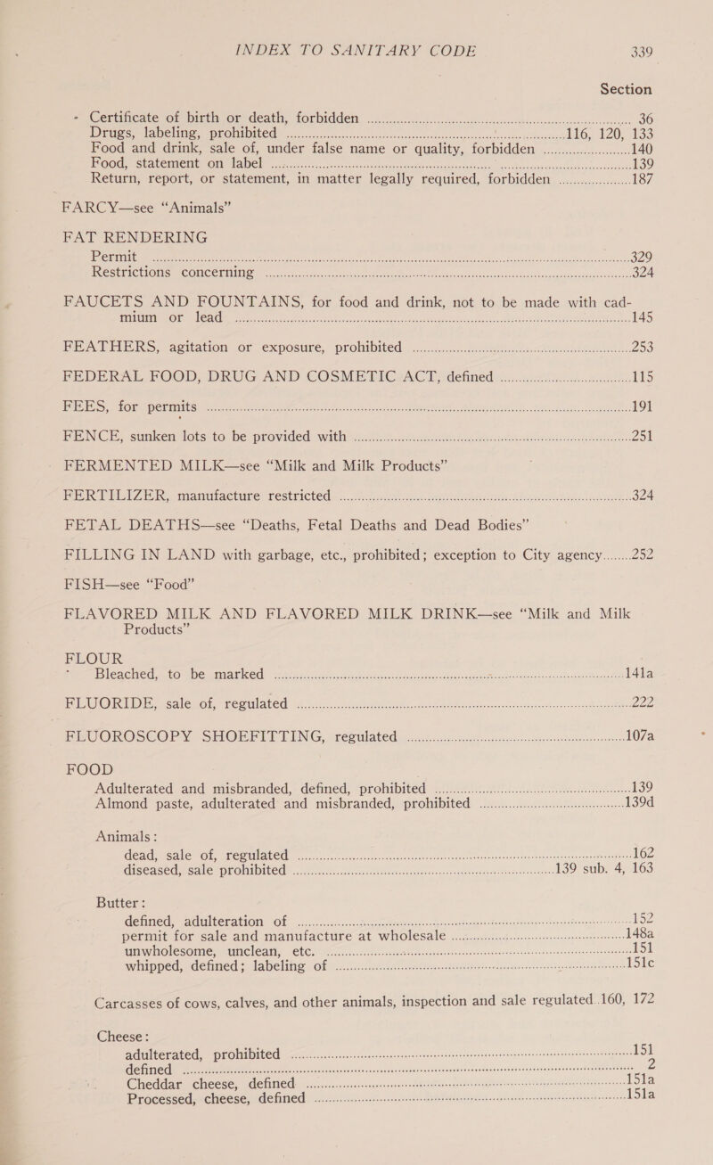 Section BOCK CacesOn NseinsOI Ceatity LORDIGCEN, nc.ccccgeccndccs-savsu cocsket odenarssvietlncomonsneesuaseovinesenr apes 36 Dire Sere ae l iivees EO aM MEO er oe, c.rascackecesesssesi.cf:cvucodedareebedvoocaghases4é ioe saees \elbuse'snerk 116, 120, £33 Food and drink, sale of, under false name or quality, forbidden .........000.0..0.... 140 UOC S eet CBRE IT OETA oe Ns oo hin ve ease cas cesar cscs, tack hs he chouancennieden who moviscawteh 139 Return, report, or statement, in matter legally required, forbidden .................... 187 FARCY—see “Animals” FAT RENDERING LS STTTULRS BLAS Men asd sae eR a INIT TE Cr ORI ind: CARR, Re eC 329 PRO SEIIC TIO Mam C ONG CHE a. oe tata cnet ee mene hak es ira ets Stn, Sarioht dus becumaasna scores tabedsoe 324 FAUCETS AND FOUNTAINS, for food and drink, not to be made with cad- STNTEU OED a [OY Gay 11 SAG | a a OO SEC RY US eee ABET ey Oh aeRO at ROE Tenge ree: oe 145 POPES, egitation or exposure, prohibited: nc... Sele. ew eee. 253 BEDERAL FOOD, DRUG AND COSMETICZACT defined in.cssl len. 115 PES ot ene GtebG an en, Sa rth is i omelets ie Gk O88 aie Bi 191 i CT. sunken ets) to. be-provided with nullow. enue Re ei Acne 251 FERMENTED MILK—see “Milk and Milk Products” Pee) Rb eRe antinaeture CEStEICLEE «..., cements. Sere eee es She sea cE 324 FETAL DEATHS—see “Deaths, Fetal Deaths and Dead Bodies” FILLING IN LAND with garbage, etc., prohibited : exception to City agency........ 252 FISH—see ‘Food’ FLAVORED MILK AND FLAVORED MILK DRINK—see “Milk and Milk Products” FLOUR BiEAGHEG, 4. CO DCI O BIKE 5 ese fiditan, Sem d Giednc vs danse Mapstbouns saan Sn, a ae, eee ee 14la EP WOR Wecaliew on RecA ate oe, aia cabo ee iia: gece hah thc geo vad dco ova cnaitendcbn ceive aumse LE, ivy OROSGCOPY -SHOmr it LING -reeulated cok. catia disc dar eidonoatsosidtomee namie 107a FOOD Adulterated. aad misbranded,: detined, prohibited: \s.))./e4..5.08 i.e iets 139 Almond paste, adulterated: and misbranded, prohibited: ...1......00..:ccc0ceee nets 139d Animals : RleAG GANS MOR MMC CIEASEU, econ wcnss eae ny earned teats eases Ghinaiana ree sroneliereeeers 162 GESEASEC eae UO Ad IU CUS <)20s-sectiasns ce eam coceauat io sarrareds buence ish shen ta ees 139 sub. 4, 163 Butter : RGEC CCE BET AULOTI: (OE a5. sexton cess, cee eractioace= ccktgt ras Pacheco boadinaSasshyn vtbay gudteet sheen Nemes 152 Pemint lor sale alld manuiactireat WITOlESAle ...5 2 judo conn. ntesenneonsesremesenrese 148a GRINIAOLES OPC UIICLOAE ELCs iio uc ites exc cians eecencencetdonzsasenssicrntoscewsoarebeoandenerdgenansonys 151 WHIpNed,. Cetmed se laleline LO 5.050, eet Rey tse a Asari anthem aton 151c Carcasses of cows, calves, and other animals, inspection and sale regulated. .160, 172 Cheese: adulterated, prohibited <i......... ccs cssssesecsenesesnecneneeeseenssceseneseeneensnesssneenecedgenees iy LTTE eatin a re 2 catia. se vacboxlcntgn shoaivocca atest aSoedavdsuneoue siieslirineveseguietesveten mandate ea Cheddar, cheese, defined .0..c...ccc.ssccngevecsseenoesdotsiensnnsedebaaeaete ides ihsntene teteugssaditveantens 2 Processed, cheese, defied 0.02.0... cece etee ees eeeeseeaee esse reseseeneeeseeeeneesentacens ona