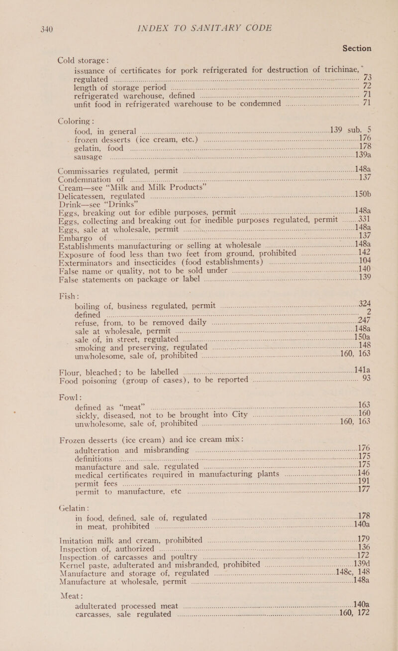 Section Cold storage: issuance of certificates for pork refrigerated for destruction of trichinae, ” POSTE 5 ih ci cnsomeress sdbe ose dnbieadeseas nlireepabon thaadguedereraagtecet ast leat tiegis cea sasPagsevartle Rr eaas 73 leneti: of stafawe period: 8.0.0.0 hn Aer etree nants tee neue iene cee: qe refrigerated warehouse, Gene: 1.20.0. fc.cuge sheen csncorenereretanserenesoearammenrncher tanger: 71 unfit food in refrigerated warehouse to be condemned ..........00000: cee 71 Coloring: food. incmeneral’ .....0.c nek eae ee ees. see ec ae 139 sub. 5 itroden: desserts: (lee Creditiy: CECI) ex aves teu snk rucma ne eee regret care hag aac 176 pelatin; foGd= Ai .aycced econ eee ee ye eee 178 BE LCE 4 ee PERE ST Peer tee tas Conder en coer, “urn ee ori tier a a 139a Commissanies: (regulated perimib 0 2.)ci. dd utis eh ers tern tenon enazeatenee antes 148a Comdemination «Of icc. a fecicce eer cke dhe weer ceh cactatiacce pgs econ eee mee 137 Cream—see “Milk and Milk Products” Delicatessen, ceeulated: ccc ccce ic. Meee eee oe IN hs ee eee ie be 150b Drink—see “Drinks” Eggs, breaking out for edible purposes, permit 2.0.0.0... sce eres ee tere teneenenes 148a Eggs, collecting and breaking out for inedible purposes regulated, permit °....... 30! Eggs, sale at wholesale, perimait: 2... Novis cs scec renee caanneroncecaenone denser necarade grsfere 148a |Log 2: ae ot mann th racine) rercereprner eh mmen tr em ie oe eet et a rn cnc 137 Establishments manufacturing or selling at wholesale .........0.0...0:: cee 148a Exposure of food less than two feet from ground, PrOMIDHER Lee. Miners 142 Exterminators and insecticides (food establishments) ............::-:cce eet 104 False name or quality, not to be sold under 2.0.0.0... ete enes cree crteter een er eae 140 False statements on package or label .0.0...0.cc ccc hela stenrenetecaslan ese ctencaanne cred 139 Fish: boiling of, business regulated, permit. 0.0.2.0... ccc eeseeeeees ee centeneetetente nee eenes 324 FES OF aS ied Med lh Dotted Pt nln. Me olen Ment a: tnrat ls BS, SR Oke PN OS es ere refuse, from, to be removed daily 00.0... ccc cece teeter steneeeeneteneegeeeeteseeeeen 247 sale at wholesale, permit <ic...2.. 1 Noe lobet ke eee tece Gecea creer ne eae meeps nacre 148a gale of, in.street, regulated ..oic..c.cs cc csecsseycyesinneen te eemeegenseeodygscnie cence savenrtegtatness* 150a smoking and preserving, regulated oo... ce eect eee tect cece teneeresens 148 unwholesome, sale of, prohibited «................ccccccceeseceneene teeters sseeeerenenenenss 160, 163 Flour, bleached; to be labelled ............ce cece erect reece cscs ensneenenenennenetaneceeeenenegs 14la Food poisoning (group of cases), to be reported 2... eee eters 93 Fowl: FR Sorry, Meee ts) de oe Pee mee MPC UNE ee re HL INARTET MIRA VAR LE Ronettes oom Rothe 163 sickly, diseased, not to be brought into City 0.0... ees 160 unwholesome, sale of, prohibited: (2.1.0.0 G2 5h c0recinscn.steentecessstgenstne ey Fenreser 160, 163 Frozen desserts (ice cream) and ice cream mix: adulteration. and. misbranding! sien eee... Se eee ee 176 FURS PEP A Vat yee SOUR Renee oe re ee Cet ec ee Pre RMP oh S Shani gS noone 175 manitactupe and sale. PEM UlATEd: o).c..ccsdsacceesee dances -aneesoomduaycnesnesan ooh ecemeomeneganae gees: 175 medical certificates required in manufacturing plants... cee 146 ER RAIETECS. er. cc sens te emer s eeanee mene pocket eta Se Oe ile eo eh Me 191 permit to manufacture, » CLO 2. cyeccnuctc yenctcrncrarssczeoees amperes ee rseerate = mane 17 Gelatin: in food, defined, sale of, regulated 1.0.0.0... sete iteeeteaiasesenencsssersnenenns 178 jayameat, prolate’ yoni cr osecrstesnt wtearercteo ges neg ey ceee nee rooney eon neem 140a Imitation milk and. cream, prohibited occ....00..ceeah. ee tae 179 Inspection if, authorized <cg-2 6. Se once g a cetsosarceerecrergctrnsstevnrae veneers tee meee 136 Inspection of carcasses arid. DQUIEG 2... ou heer hore tart a RAP toes eye izZ Kernel paste, adulterated and nusbranded, prohibited). 00027. ane 139d Manufacture and storage Of reewlated ioe eee cee re 148c, 148 Manufacture at wholesale. permits ©.60a..04ocuqatee cee ae 148a Meat: adulterated processed: meats )..1..cc.veres.esesavsateccc st eaaen eae enna ee eee 140a carcasses, sale regealated vigicsccecscisecee cores aemetet ts O nn eee 160, 172
