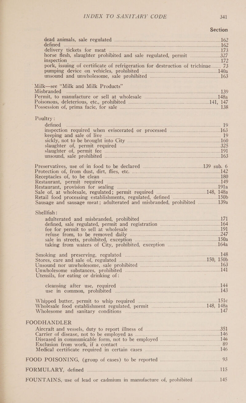 Section Gea feat dos Salen Per abd s o5. sachet hiavee-Locareieeeceucvenseundivshoaccorsescsedecthic Peco 162 TSI TRE ssnheslwiche Soni tae Sie ek ne Ro aT sa htt a i 162 PEON Me mI OCCU OR TCA re 6 on a0 set ohoccuce ch csr oe cusbiee db onacebeohes oeeee ce ocescss 175 horse flesh, slaughter prohibited and sale regulated, permit ......0.0000000... yall VUES SOON set, dedi le) andi th tei Utd role lt BRT De a a 172 pork, issuing of certificate of refrigeration for destruction of trichinae........ 73 pumpime &lt;device.on vehicles,. prolibited MUS. aun waded ee. 140a unsound and wnwholesoine, sale prohiDited ....0.&lt;.5c-cseesseece savesensredebdidatcbssoceases 163 ~Milk—see “Milk and Milk Products” MRS Bide RIGO eed 8 SLL, we te ey ley 2 eR pa in dei bosrad ngms-cr neriw AGERE DS 139 Mermit. to -mantuiacture or. sell, at wholesale. ....cksc.sccssuinarovesioneeetnde Menorca aden 148a Deisonous-eGe etemous,&lt;Cte.&lt; PLOMIDILed. 6 fsck Bh. Dees teas 141, 147 FE GSSCSG1OM Oi PEI, FACIE, LOH SAC cc eaiscciecoss setiseses Goss vscsest 305.5. dcs neve no slucacecuteaounek hewn 138 Poultry : CLES EOE DROSTR Bel bia ehMac Le Avs REEL) Ton Ree OM CR foe ae Renee em Oa ae 19 inspection required when evisceratied. or processed i ..col.d0.ciscbed sweet ewvesons 163 | SEPTIC a Se ATC (Eh al aie aa net RT a Cg ee ee Re i 19 GIG elem ROC CODES DEOU SIE ATOR OY sos cde hc ac ousvesin nape vvnsecs beaches ekwO dedse cee les eode: 160 Clee CR cOL Petts f COUITEG.. cco. chccgecceseasncocesateatqeoae-ciakswnsucosdsntvtvercivens focsootsend noes 325 Sf Mette CO te ay Biegler ce 5 x Seco cs ska os yee «aden dn Sasiuk fet cocabad ace Soaks ake 191 Binmotenyale Jade MO! ata LEO Cl vin te ue er ene ee er coker eek oe se ee 163 Preservatives, vise, @f ia food to. bevdeelared: 5....4...6.9. 08 Bw 139 sub. 6 Protection-of, irom dust, dirt, flies, ete. ...2...00540 ne ROL Se RRR Rr Soccer Mh oer oe 142 PUERCO MCAOIE SEC EO JDC a CLO AEY So salaiacac tree OMEN Ne aca OPM ek ee dc MOA bby Al bealed eet eee 180 Restaurant, perme seared is, Oe tn Aon Atncacbb da doh Sorte ak 149 Pesta aiat, g PUOVISIOM LOL SEAT 5 6iis is cena shanti asa cet Ps da odac do nuceastanscaceotieneveasaccies 19la Sale of, at wholesale, regulated; permit required .........0...0. bo csceeeeenes 148, 148a Retail food processing: establishments; regulated, detined © ......2....5:..c.c.ccccesnsens 150b Sausage and sausage meat; adulterated and misbranded, prohibited ................ 139a Shellfish : ataiterated sand Misvrariced, -prOhiDited 02... bc cscccselece-ccessecagessapegstaencnterenrsenees 171 defined, sale segulated, permit “and: reststration oo... c.ileccaccostccseueeevvtent serra: 164 fee ou perinie co selly at wholesale. a sF os. cccseciccs &lt;cda cs davegs. vans cas eeabetviguareadagerSonuans 191 Feruce from, to be removed. daily. 2.heseccis coedece-Sotens ese teops sstsstate ame oncsslsaearone 247 Gale MMSE CCES,. PROMI DICE VONCCIELONE Sc. 5-o 0c -bccesns- cue cictctecsoncib-rusatacanderdanqurenrnonocgee 150a taking arom waters-o1 City, prohibited, Exception ©.....50.0..4.c Ascites 164a SOs alae presente, TeSUlated see Siege hee es. otter Senses enters senor inne 148 SSE GS of SET eT aC PE ORLOV IRM grea 0) 210 250 me a es Dar 150, 150b WISOUNG. 110K. UmWwhoOlesOmic; Sale PrOMNOIEE 0 co ceesne sce schnalen sroulloscctr dea db.eeeoreess 163 Unwholesome substances, prohibited ........ Perea res edhe horace: Mm Rey Ore 141 Utensils, for eating or drinking of: Cleanisiie- arter tse,.! Pequired. “ian t ons latah detec istien ore Dame dee 144 See COM MIOL y= PEO LILO vets 00 Fe ee oc oo asch EONS. ssaghs himiegnens Shree eels 143 VVinipoee. DULter, PeniNttO. whip: KEG 5.165). secdis wach comacensteaetrsames hero enapate tole Wholesale food establishment regulated, permit .0.......0..c.:c ccc eset eneeete eee 148, 148a Ny ONESO IIE 1 aiid SATEALY~ CONGITIONS 5h. cd.goteccst nis vsaninDicnaas chases thor wdludedsfucdee oe pitevserante 147 FOODHANDLER mumcrarceana wesseis: duty to report WIMeSS OF ..)..i5sc.ieaccses sessed, cescunleusatsaceuennnemedarones 351 Oi mieiu@ Gisedse, Gt $0 WeLOmipla Ved AS 01 ¥5....0c5 sanp seed qncsansstaasrapdbencgacanprouh oamtsenits 146 Diseased: mucommunicaple form, not to be employed .........:cc.cccccsccsssssenconsenesorscerdevse. 146 STN OLE OG a. COMLBCE. Srevecao plex coceigiease medulansueds¥énsoedntsuaonedtendloaanguamesd sat 89 Miedical Cegtinieate. SEQUITFEd If (CELLAII CASES. on...... ccc e..eccenstsnssecenrcsscsnceneesessasaausenons 146 POODs-OrSONING, (croup. of-cases) to Be reported o.oo... scecesonse sous cbomeoneesees 93 MODY ere an N Sek Oech UTA Ml i275) Dis aS cco nehiacds sav cadeveswonse diate d.d ds oMucevebaahinadenc een aapmen gress 115 FOUNTAINS, use of lead or cadmium in manufacture of, prohibited .................... 145