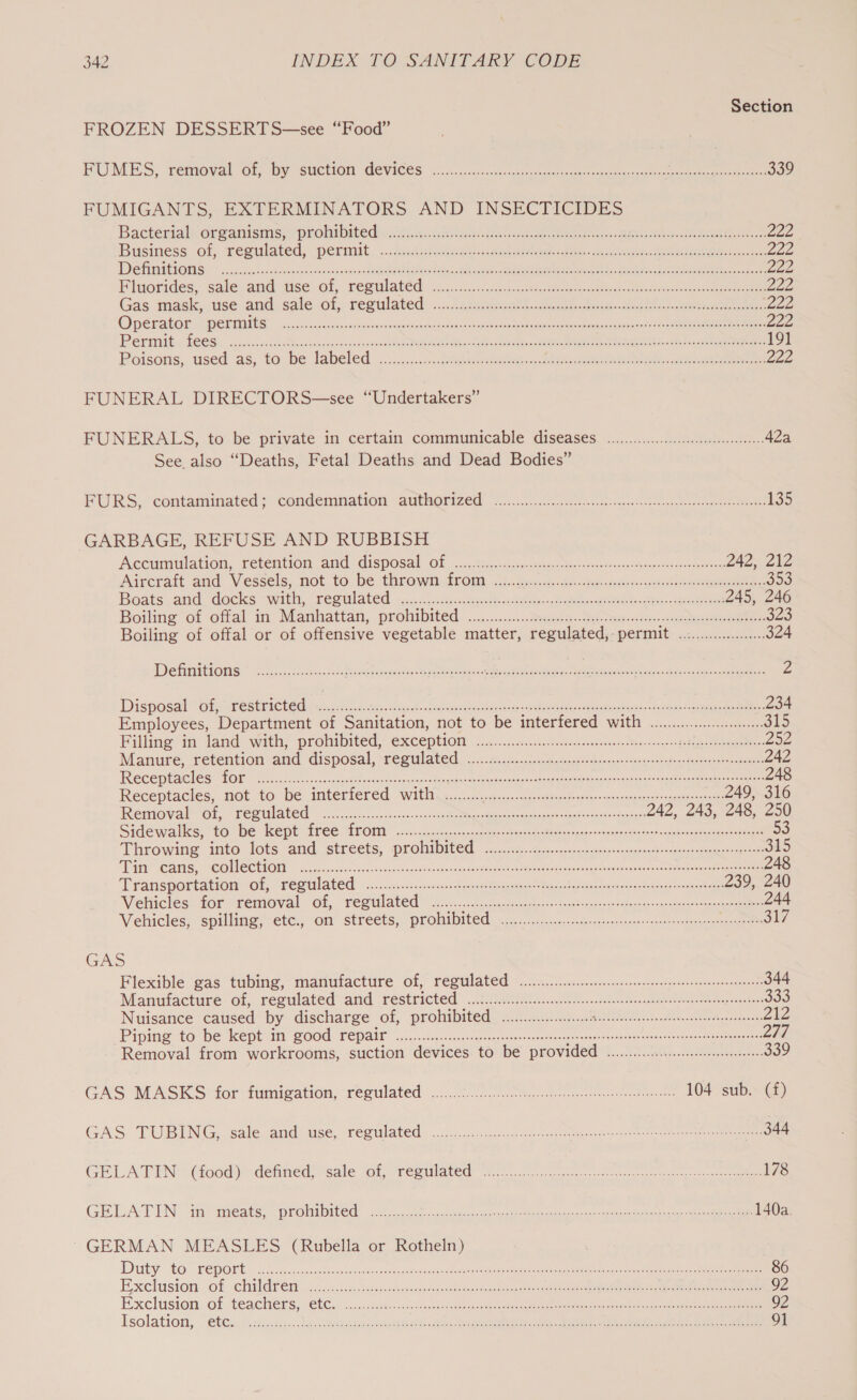 Section FROZEN DESSERTS—see “Food” RUMES, removaloOr, By GuCtION GeVICeS. 2... isnot) cases ccu ae acer ee ee 339 FUMIGANTS, EXTERMINATORS AND INSECTICIDES Bacterial dirgeanisms;e prrol bite dichi sic oe ees ehccee a eet ne ab Oke ae 222 Business of seeulated, ‘permit, ... excuses aeteetoe mince ay, Meee see 222 DVS AUUCLORIS. ccc. scot cp cxicsensir’ oe cesecnce sc Raga ahe pe cote sce eee Veet 8 dak teen eee Lee Bluorides. sale and tise of, repulated, 2.0.22 c.5. ce eee eee 222 Gas mack vse and..cale of, regulated... incre kee te ee 222 OPELALOE PORES: cacckssunasozessacinsndnaesem sens Adceclnne yeep opetoongs Roeial eeeeebeameareayacssd ta yee ONE eee 222 PGi tilt LOCOS. esseosesies cD eachoses eas rcss Sogo ORE RE Oa Et eat as En ee tte ee 191 Poisons, used as, to be labeled. .c.c,..c. hited Reet eee oc 222 FUNERAL DIRECTORS—see “Undertakers” FUNERALS, -to. be private in certain communicable diseases ~..........2e 42a See also “Deaths, Fetal Deaths and Dead Bodies” FURS. ‘contagnateds) condemnation sauthorized oi. eite ei te eee 135 GARBAGE, REFUSE AND RUBBISH Accumulation, retention and disposal Of -...,.ss..&lt;t21, teeceteeostetinienenvassso eevee Fas Don aA) fe Aireratt and Vessels, not to be throwiaetrom ct. acct eectes. meng nearer 353 Boats and, docks &lt;with, “regulated &lt;....u.t5--ueelt &lt;tc ae. etme bate tee 245, 246 Boiling’ of offal in Manhattan, prohibited: .............2 sab. se bare a ee 323 Boiling of offal or of offensive vegetable matter, regulated, permit .:........000... 324 DehiitOMs So Shae Retteeagites Rhett See ot eee Ce Piet oe 2 Disposal of, restricted BT Tee IG AE DENS et ONES ORBIT) 234 Employees, Department of Sanitation, not to be interfered with ......0..00...0.. 315 Filling im tand with, prolibited, €xceperon ora ie.02.5.ciscccesehsoeiessner Sorensen 206 Manure, retention and disposal, regulated, (oe. co nota op cyee tegen staert ee eae 242 TReceptacles Loh thr et on cereee conc a ete cee ec ecrea e 248 Receptactes,.ot to be imteriered With. ...02o6-3. cares cie ss cee 249, 316 Removal Ol, TECUIACCd 9... cre cssesips-niese eos een eee etary 242, 243, 248, 250 Sidewalks. to “be ept free MrOaia oss-. 5.5 sacs te ce vsca de Behe wats arden deere syns ong tia ree 53 Throwing into. lots and. streets, probibited 32.22. oc cp src tens oere 315 Wit CAMS,~ COM SCO cos acsacecsc tects vesecenaiece ede case eeeteaca mses nang. eosngecbcanes atic cteemeatn orc ees 248 ‘Transportation Ol, veealated snceu.clcsesec tree te eens eee 239, 240 Vieliiclés: for removal ol, remulated’ 25 icc fac acteseo tock Seat ose vowels sansaneer steno 244 Vehicles; spilling, ete:,-on’ streets, prolife 1 icc yecs.creteegeeery ener quires tse aly GAS Flexible gas tubing, manutacture of, regulated ice... 2... eer 344 Manufacture of, regulated arid restricted: 5252s onc cet wn cree sostsnncreeeors Mar eonrere cence 333 Nuisance caused by discharge of, prohibited ...........0..... TELA tLe wae LRM (50 er Mr, ZZ Pipe to be keeptein BOOd. EPAM jc c.cb- ccc peace ee on te eaten cnet orate ace renee 277 Removal from workrooms, suction devices. to be provided ..........c cece 339 GAS MASKS for fumieation, reeulated 00870 cee ee 104° sub.« @) GAS TUBING, sale ands use, regulated. .c:.2..0c: ee 344 GELA‘FEN (ood) defined, “sale ol, -regulatedr i: ooo ken. ei tee oe eet 178 GELAT EN’ ‘meats, “promibited® say. use ueenaaeadee any s ya as eee 140a. GERMAN MEASLES (Rubella or Rotheln) Dat €0°~ FE PORE seh dec essa saeeeaa ib sitsoeuh fee eketce RANE Cee ae er ee ee re 86 Exclusion. of .cHildt eth ccccctictisesiscessscocnaeteotreee sores ee ee RR eT 92 Exclusion: of. teachers. s€C jes. cachiws tunic cunt etme cera eee ae eee 92 Isolation, ~G€Gs.c ickuscs.c. tetas teen teat cay es See eee ee re a 91