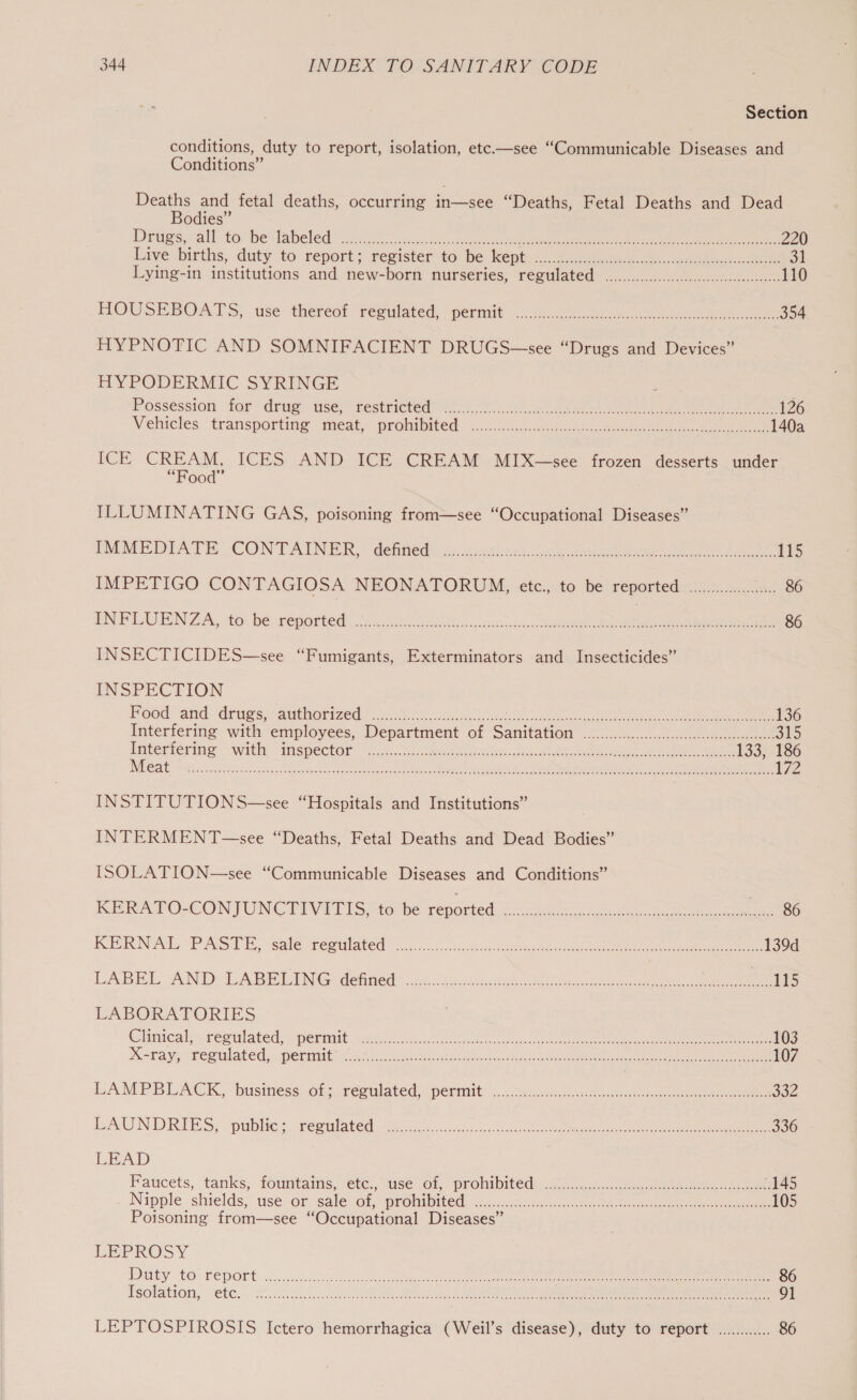 Section conditions, duty to report, isolation, etc.—see “Communicable Diseases and Conditions” Deaths and fetal deaths, occurring ose “Deaths, Fetal Deaths and Dead Bodies” Dregs all to be labeled cis 0 faecal scrohowd os, ese eee. eee eae 220 Live births, duty to report; resister to be kept: ...085.0ateeso 2a ele ee 31 Lying-in institutions and new-born nurseries, regulated ..........0..0cccccccccccscecseeseeeeees 110 HOUSEBOATS, use thereof Pégulated, permit o.u..40.06. ssa ee 354 HYPNOTIC AND SOMNIFACIENT DRUGS—see “Drugs and Devices” HYPODERMIC SYRINGE Posséssion for drug mse restricted’ Ol Gh le oa ee ee ee ee 126 Vehicles ‘transporting meat: prohibited: 5..00.5-.0kideoc i 140a ICE CREAM, ICES AND ICE CREAM MIX—see frozen desserts under “Food” ILLUMINATING GAS, poisoning from—see “Occupational Diseases” IMMEDIATE CONTAINER, “detttedi«x.vidlae: bo eee eee 115 IMPETIGO CONTAGIOSA NEONATORUM, etc., to be reported occu. 86 INFLUENZA, to: be-reported - ict i ho oncsescitarc eR ee ee 86 INSECTICIDES—see “Fumigants, Exterminators and Insecticides” INSPECTION Mood and Grugs.-authorizeds No a ee eee 136 Interfering with employees, Department of Sanitation ......0.cc.ccccccccccscccceseseeseeeeee: 315 lgteriering with imspectOr’ <5... teenie, de Re, vl ee 133, 186 DCE At scthg os dapstan,leeksusen setts coo ce casi Riad ERS IE SRLS nee 2 en Rr ete 172 INSTITUTION S—see “Hospitals and Institutions” INTERMENT —see “Deaths, Fetal Deaths and Dead Bodies” ISOLATION—see “Communicable Diseases and Conditions” KERATOCONIUNCTIVET [Sito be reported © ee eee KOR NACL PAcs TE, sale rem tated onc... <0. ook se tasted aeons er ee ee 139d LABEL AND LABELING detwed). 36 cig sevice tet nee Tis LABORATORIES Chaiteal ree ulated, spent kee. Solin ee eke eee ee 103 Mera yy emulated, peeratt: tai cis arta edo ha soe oc cic e 107 LAMPBLACK., business. of. réeulated apermit: <... Siac. ce ee 302 LAUN DRIES, .. publies. resulated «20.05. caacasecs kee ee ee 336 LEAD Paticets, tanks, foumtains, €tc., “use ol, promibited) is... peace ee eee 145 Nipple. shields: use.or salecot, prombited aise eee 105 Poisoning from—see “Occupational Diseases” PEPROS Y Witty tO. PEDORE a5 us. sce aie ee ee ee eee Secrets Neher os netomat 86 Tsolation, .ete.. 20; disci SO Oe ee ee ee 91 LEPTOSPIROSIS Ictero hemorrhagica (Weil’s disease), duty to report ............ 86