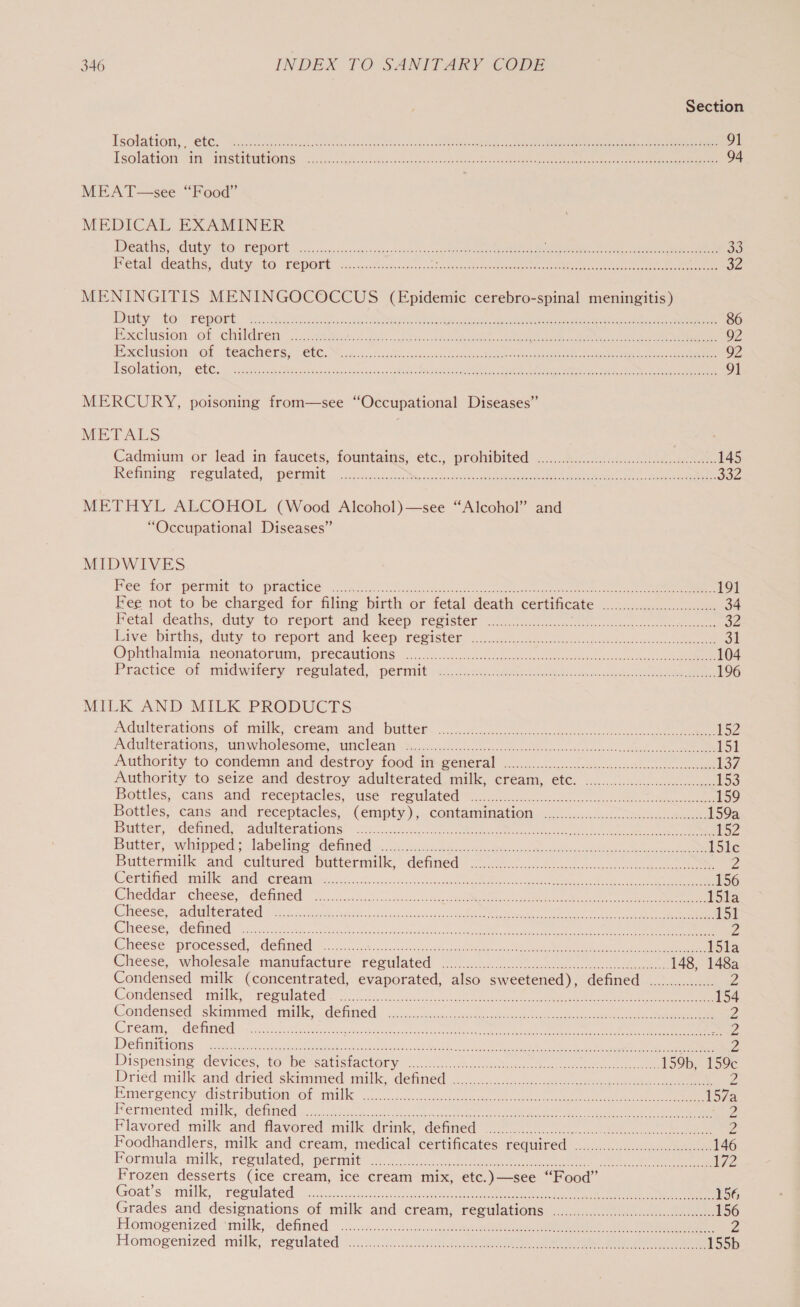 Section Tsolationy, - €6C. Geiiceasceee nica sida ooo caso peg ee eee ey een ae 91 Tsolaticty: in Sirs eae, os secs eck aang cas te gnc cas cate ache so Berns ge eae ee ei cee ee 94 MEAT —see “Food” MEDICAL EXAMINER Dee ating Gut ODE DONE or... sass bad gassndasscasrnt oe ca meena aoe REE REDS ten cai Sanya aay ee oo Fetal deaths. Cutyo4@ POP ie. caiccy.0t ccs deus css ios tatec tect eet a eee 32 MENINGITIS MENINGOCOCCUS (Epidemic cerebro-spinal meningitis) Duty to: repert,, 2cN5 6 al eee ee a ee 86 Exclusion of clitidben’ 2cceteeiai oto ics eee Ce eee 92 Exelusion of. teachers; Cte, S.acs-.tocs dace css eek ee ee eee 92 Reolathot, “Cle. Sac se ie setae cases. 2a4 suey Ses eR, eS ee 91 MERCURY, poisoning from—see “Occupational Diseases” METALS Cadmium or lead in faucets, fountains, ete; proiubited(... 5.14.4. eee 145 Rehime. ferulated, permit ~sccscchoo, she ee ee 382 METHYL ALCOHOL (Wood Alcohol)—see “Alcohol” and “Occupational Diseases” MIDWIVES Pee for permit to, practice 2.40.0. i banleal ce ee eee 191 Fee not to be charged for filing birth or fetal death certificate Laie Se ee 34 Fetal deaths, duty to report and keep register ar cera neh tue ie liven. eal aN ee ron 32 Live births, duty te veport-and keep register 3.5.2) ee, ae ol Ophthalmia HEONALOFUM, MFECAUTIONS/,.. 8 scandens tome ue teco wen ae ee 104 Practice of midwery reoulated, permit aii: eee ee ee 196 MILK AND MILK PRODUCTS Adulterations of milk: cream and batter oo ee £52 Adulterations: anwholesome:- unclean sock ccc eens ee ee 151 Authority to condemp and destroy food mixeeneral si. 206 oes ee 137, Authority to seize and destroy adulterated milk, cream, et. .....0.0...ccccccccccccccscsseee 153 Bottles, cans and: receptacles, aise resulated™ 2... ee 159 Bottles, cans and receptacles, (empty ),..contamination. 0 .s..:.....cces&lt;:.e0k. 159a Butter, sdetined,* adulteragonus hn ee ee ee ee 152 Butter, «whippeds labeling denned ook, ccs 2h nite oie oh catty ee 15le Buttermilk and -cultured’ buttermilk, defined’ 2.0..55.0400.0.- se Z Ceninied Tai M atid, Reagan ex cso Sea cscetivts ose ee ee Pe ee 156 Cheddar cheese. “detaned:— =. ...55 ck SS ene nee eee 15la Cheese. aaltenated: Be sted fede lccsuck nate tos oss cane oe ee eee 151 Cheese, cde tineds? esti ie es Heo da eos tee ee ee 2 Cheese processed, defined ........... sci caunne tae udaplen cat eiaeee a wae Mc Neate cits male i5la Cheese,” wholesale manutacture regulated 2.66.07 Ab eee 148, 148a Condensed milk (concentrated, evaporated, also sweetened), defined. ................ Yd Condensed “milk, reemlated’ 0 cc ee 154 Condensed skimmed Gi CHINE snc eeucnch ore eee es Le 2 CPO A a. “GMC Sige cos Gor es ran Gece sea ee oe, ee 2 Beer sh is 1s eer me ere ee eee er ONS RED eer AOE NAmb ger, AR Me a A hn zZ Dispensing devices, to bessatisiactory ...c. ms ae ee ee 159b, te Dried mifk-and deied-slkammed- mill detned’... 40 ee ee Emergency disteibation: et ‘ait’ |. c.cuck. nt ates eee ee oe ee ee oe Permented,. maitk, -denmeds.&lt; 0s. co ons ce en ee Z Flavored. milk and’ favored milk drimk detined 240 ou. eee Achat 2 Foodhandlers, milk and cream, medical certificates required .0.0.0.00cccccccccceccceceeeees 146 Formula milk, regulated, permit Oe Ue A RR tata Fryers cs MN AND ore GI BTU ne Mad ew co 2 Frozen desserts (ice cream, ice cream mix, etc.)—see “Food” Goat's. mille, &gt; regulated: = ..25.ss..cousersdssotce ucubent Cen eere nee eee uel ane emia ene ene 156 Grades and designations of milk and cream, cegulations. 4.42:....00 ee 156 Flomogenized “milk, defitzed | -.h.vneies a. oe cee 2 Homogenized- milk; regulated 20h..0.03.. Se ee 155b