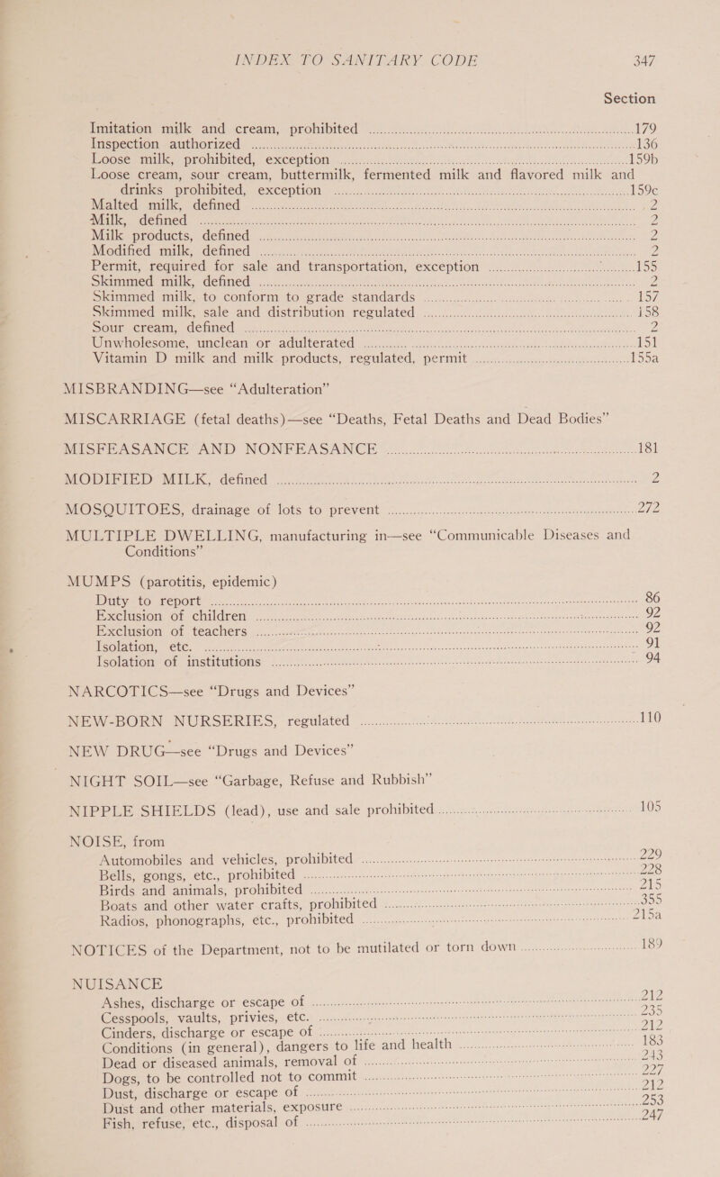 Section Imitation amulk and creain, prohibited’ —.....228..02.00..c0c. UST ee SECA AUC aoe 179 STIR DCE OE SAE IGP gi et as rE OS ORs en Ok i 136 IOOSe ROM, MUOMMDITEE.. EXCEPILOM scious. oe cies hhsscslss lade Abhercidednvacse ates 159b Loose cream, sour cream, buttermilk, fermented milk and flavored milk and animes. Prohiiited,. (excepttOnay a assdiecatte lone. tlseee Acdece to cuthecccbe ee bese 159c Metre mata den CGL oa cGs eee tad ee ON Tce ee Oi Nig WE ee Mo 2 _UTITTS 070 31726 i Me ce a ee Pod ea eA 2 JUTE he ASSO URS CSIR AICS © VCG I RR Ce A Race ER ae RPECICn Soa ooh oe 2 Modified milk, defined .......... ER ete Latte Aten cs aie Rt ae ak Mees Hn ars ee EE Mae ye 2 Permit, ceqwired ior sale.and transportation, exception .2..2)...000.. 2a ee {50 SUS STaVRRe PTT CTT | SARIS Te DRARRR ea eA gle or ea Z Skrmmede milk. to conform to: erade standards c.....c00.sicciseaesrneesdee doles cssiv scans S72 Somlmed mit kn sale and distripution regulated: 2. ..f.c.c 6) gligslcew ke ess event iS8 So CeO RO OTOL CCC one oi Sa RON ee ay eee caus Sel eased na ae alah ines aeeagrnmaes Z Cimmnolecome &lt;Unchean Or cad Wl CCL ated 26. face aceihaovinan jeu oetaiee eink’ Bae innluolst ake 151 Witamin bY milk and milk.products, reculated, periiit ..ctc6.oSgevscs gash iBone 1550 MISBRANDING—see “Adulteration” MISCARRIAGE (fetal deaths )—see “Deaths, Fetal Deaths and Dead Bodies” MEP Si be Sue AUN) NIOUNWE EAS ACC oe aca oad cde nce a eontnanteenannesnee nom Mermbeeteone 181 BVA EC I WEBI ete hag eee creak lr waren cote Mav onsce ce kage ne ed eave tebe Pode eee ish sae 2 NEC SOW TT ORS -crainace,or lots to Prevent: Gao ..s... uid saheon wiscaiinn a, ceeeare nines Liha MULTIPLE DWELLING, manufacturing in-—see “Communicable Diseases and Conditions” MUMPS (parotitis, epidemic) MDD han OPN OER rie ese eae eons Ae ccc etave cata eh neton EM eon eis ous pha me a 86 Sercoeic Tome KC AIC Oli, pg oes, Banas hagas Sasa iesees dav otoadgniuiess vig ug nace ee ett 92 SSS OTTO i PY 70 Cer oe a ee oer ene deri nace Weleda 92 eOltoe CCCs ee oe ek ie aoe 1 eee is Va eke RM amNY Ae Rn Se iene GE TMI ATIC RENT ENSE Fe Le ieee Re aaa auc dub eae eomnnhu Shomth own nm deasne a gieea de oemaney ent 94 NARCOTICS—see “Drugs and Devices” MeO RN INTIRSE RIES, rerulated &lt;..&lt;.c.c... noite icc ae ieee eer rela: 110 NEW DRUG—see “Drugs and Devices” | NIGHT SOIL—see “Garbage, Refuse and Rubbish” NIPPLE SHIELDS (léad),-use and sale prohibited...i..0.....-. 420s eee: eelOS NOISE, from Automobiles and vehicles, prohibited 2.0.0.0... eee erect terse tenet eget ae (SSIS 5 Age as eer 0 $0) 0 00 in enero See ees eos eracrkee eT hreTcea ee Bde ame amitmals, proln ited... t5n ce. ccee ete evs ceoncecnn tenn apis tae bine ia anna cage se enaegnas tty ee Boats and other water crafts, prohibited eR MR AT RU amen eet PA Gage hid rnin toh ae Radios, phonographs, étc., prohibited... elmer ce ee es eettannn ZASa NOTICES of the Department, not to be mutilated or torn down... 189 NUISANCE be. Wishes, dischaege OF escape Of cni...i. ci: ane g ees ccneec es eee eb estotis teat nein a @esspocis, vaults, privies, tc.) ......0...:. Se er ee prs oe ee ae Cinders, discharge or escape of ........... ie sete naga ces eee ea a Conditions (in general), dangers to life and health 2.0... es ie Dead or diseased animals, removal Of ......./.... eee ge ae Dogs, to be controlled not tov Committ ein. c ec eects moo en: se DSP cline, Oi) ESCAPES OF Ao res encce a. fexceecstn it gene tanue censors Fa reasae et Be Dust and other materials, expOStre 2.0.0.0... eee netic er etene ersten cree nec annenen aan etaats Pere tiser Etc, Gisposal Ol, oo... huss cspecccten gst inle estan tedeeetss sees sspmotattnatnncmcens ano eheenates 247