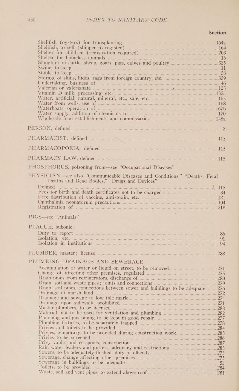 Section Shellfish . (oysters)- fom transplanting ....chcns Sh ee ee eee 164a shellfish; to -sell:(shipper to, register.) ..4...4 mice:anace kee es ee ee ee 164 Shelter ior children Weegistration-reqiired)! =... : scone te ee ee Cee he: 203 wiielter form Demeless vaminia sme 2 ss-il ccs etizcccae ce a ee ee 16 Slaughter of cattle, sheep, goats, pigs, calves and pomliny.)... <tc). ee 329 SLINGS LO IRE GID oor. Becicacongestigatan sce tioh orca eb aeaet teedlbs ates sca Meal ene nee eee ee 11 SEDO EO COD a cica.acieie Re aot wae ee ee ere 58 storage of skins, hides,cags irom foreion country, etc, >.60..005 00.0 he 359 Wndentakine. busitiess Ob .8.5.ck te Beto accac aces ace er eee ee ek ee 46 Nalerian Of: VALeriaiate naa tonet nncco rence ne cot ee ee aR «RARE ROUT 125 Witemin 1). milk, peacessime veel O86. 0 04a as ee tue akeaie teeta eee ee ee eee 1550 Water, artincial, matural, muimenal, eic.. sale etc. 2.4, 2k, see eee 165 Wiatee trom Wells, c4dbe. Ob hes. ciic ck ta. encore aban hale oak eee 168 Wraterboats, Operant Of J. icc poe nce En Natcsa Sh (unde oe is eee ee 167b Water supply, addition of chemicals: GO): ca sie o.sats octane cae ne ee 170 Wholesale tood ‘establishments and Comunissaries s...55..00h) ence ee ee 148a PIERSON,” Cetied 5. ty ec ce a eae oe eae 23 PEAT ACIST, Saehitved hoc ct Go oh enact OY ee ee cee ee ee eee 115 Re AKMACOPORISA, denned? si... ks ta eee ee eee ee 115 ISOC ALC YE ACW defined 75.20 08 Sea te nee en eee ee 1% PHOSPHORUS, poisoning from—see “Occupational Diseases” PHYSICIAN—see also “Communicable Diseases and Conditions,’ “Deaths, Fetal Deaths and Dead Bodies,” “Drugs and Devices” ISS TUOMEE S225 G8. ake cate edna 3 Masa tat a See ed I Z, 415 Fees for birth andidéath certiicates, not to. bee charged 2 hii... 34 Free. distribution of vacetne, antictonin, - etc? i eo ee ee 121 Ophthalnia: weonatorunt: precautions... nid. ee ee ee ee 104 INGSISERATIOR ok conc tn oes ee ee ee 218 PIGS—see “Animals” PLAGUE, bubonic : EY HOS HOD ORE fo sien ee I, ee ee 86 He@lation,. tee Se.) eee Re nsn em ea EE e e e 91 PS@lationt I AASTIRUIONS hori. occ c.caugentecsge et ee Oe no ee eee ee 04 PLUMBER, master: Heense’.2 <7... e e e ee 288 PLUMBING, DRAINAGE AND SEWERAGE Accumulation of water or liquid on street, to be removed.......~...5..2.. 271 Change of, atrectinig other “premises; réesulated’ sim. nc eee 275 Drain pipes from refrigerators, @isCharge Ob <a. eh ee ee ee ee 280 Drain, soil and waste pipes ; joints: and COmMeChONS, -.5... 6c eee 279 Drain, soil pipes, connections between sewer and buildings to be adequate.......... 276 Drainage vor miarsin Adame or oan uo nate. Rea ees ee ee 272 Drainage: and se wager tol ow tide mane =<... och cseeeae ae ee ee 274 Diramace upon sidewalk, protubited: 4.50 Se eee eee ee 271 Master pluntbéers, tobe Hcenséd. ..:3c28)-c.dnostet beeen eee 288 Material, not to be used for ventilation-and (plumbing.:...2....5.4. cc... 282 Plumbing and. gas pipitig tobe kept im good fepait....mus0..1 2. o0 aes D1i Plumbing, fixtures; focbe separately trapped! ...-.. oeete ee ee oe ee 278 Priviés and totlets tobe provided). ooh cick eee ie 284 Privies, temporary, to. be provided during construction, worlk.c0454. ne 285 Privies ‘tobe »sereemed: same iret as cores ne eS ee 286 Privy vaults and cesspools, constriction: «... 4.12022 ee DhGrton as RRO eer 287 Rain water leaders and gutters, adequacy and restrictions ..........cccccccccccecceseeceeeeeeees 283 Sewers, to be adequately flushed, duty Of OfCials.sc.a5u hee eke 243 Sewerage, change affecting -other premises 259m <5. nee ees Picts concn eneak 275 Sewerage in buildings to ‘be adequate eaccniwek ool a See ee ee SV Toilets, to be PLOWS i hosw sts. Sasees sug. amt eae nS aN One gee eee Rg Rte 284 Waste, soil and vent pipes, to extend above rocly ss us ee See ne 281