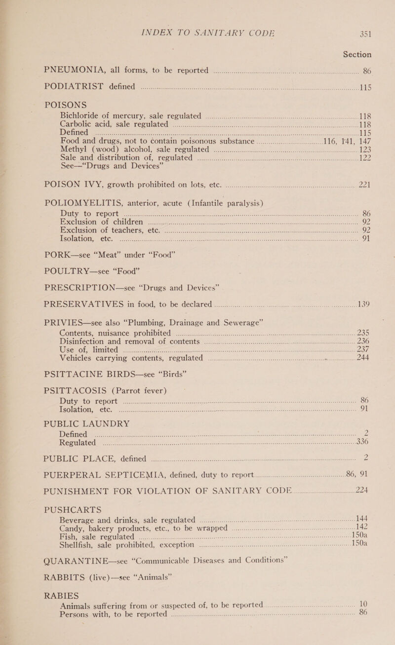Section NEON TA all forms; toi be meported .00i...c060ce es oe a 86 PEND DLN) LESS EA Tc Hn a le en 115 POISONS Bicwlorides@r mercury. Sales reSulated c.kis. ice < eles Gansdig gates esi bade beds andustussesbos?, 118 One -AciGs cole’ Ree tlaleG: 235.0 cco te eee Reto tle ee and 118 LENE AB ST RINS a5 ch ak 1 ia a OR een ar a iS Food and drugs, not to contain poisonous substance..........0...6600..chens, Io, 144147 iMetay! “evood) Salcoliol,, sale creel ated itis. o..cfccocln nokia a Cae 123 Sates aire StIDUtIOM OF, PERN ALOR ose c6ccentac sete de pins acai eteen wont dons henson vce Wand eaboes Meo apn cha ZZ See—“Drugs and Devices” PODSON: EV Y, growers prombited Om lots: ete) ccna te 221 POLIOMYELITIS, anterior, acute (Infantile paralysis) | DATES IS AIRS OW Fa PUN A Rae gph Or Sie lS aL cere AO te 86 Exclusion of children ................. Ee ree, eh oN AR ne Mor Ramin ka Stee 92 Pie atest@ RN OPO ROTC MCL S CEG sac. Ka occ ctioten bag Soe hava ad acacuan s Basan teeter a Ie 92 Ese tet RC Ue ee a eat Seco wer sac SS LGR SUT Hn co ERE 91 PORK—see “Meat” under “Food” POULTRY-—see “Food” PRESCRIPTION—see “Drugs and Devices” PRESERVATIVES in food, to: be declared......0.0.......... Bene eee OE ME ae ie en 139 PRIVIES—see also “Plumbing, Drainage and Sewerage” Comlent ss nUisancecwromiO ted as acca oe Ki nstoes ina hide powell: Rae Sc. 235 Dicmiection atid TemovaloOl Contents. ila sacl. ch oe ee eee 236 ESO GEST EPS sere eine Sores Se Ce ener sae TA ce 237, Wehicles carrying: contents, recdlated .ciesid eccsccy Leiinsscccutas sd can sibs DM ccsar@eas pieeguents 244 PSITTACINE BIRDS—see “Birds” PSFIETACOSIS ‘(Parrot fever) Wier vO ins a ln eR Sava cibol bin Lod Soe linen ae Mae AP nea cate ae 86 Uses AAG eo oP a eee Sy sn tna Sou es RRR eae aR ME RE RA 91 PUBLIC LAUNDRY Ih re CM ere ee te aah con Sir anna ahd daa tc eee Soe emnt ce RCRA Butane ROE IDR Tau Can at a Z Ie a Ns EI ce thy enc olvs gsi ig Se Wane atacat ED ces Tperect ous 336 rete EC ICL tat, ge ak seve Moaone nas ts woh epmboh saved Tabeieeah eeleites Men etic ayaa aka Z PUPREek AL SEP TICh MLA detned,: duty: to reports... ai..05 mc nsen tare sede’ 86, 91 PUNISHMENT.FPOR VIOLATION, OF SANITARY CODE. wii cc sw wicnay. 224 PUSHCARTS Beverage and drinks, sale regulated ................. celine eee renee en ee ene cena rege danens 144 Candy, bakery procucts, etc, toche wrapped ofc... sect eetee esi arreencergitates 142 iris ie COS LALO nc Malis ores eect inp dices ehcp cnn teense nee vices osneade dapat aoeraaens one 150a Shellfish, sale prohibited, exception —......242...5.00.2..e detec tesmentne dems oeteetae sae usaeeee 150a QUARANTINE —see “Communicable Diseases and Conditions” RABBITS (live) —see “Animals” RABIES Animals suffering from or. suspected of, to be reported................ce ee - MPeyeonse With, TO De FEPOTCE 5 oeccl eee qecndsewsdeecyerenssvsecronos ott eed ches saynuivinen dees an tnneaste aedeagpnents