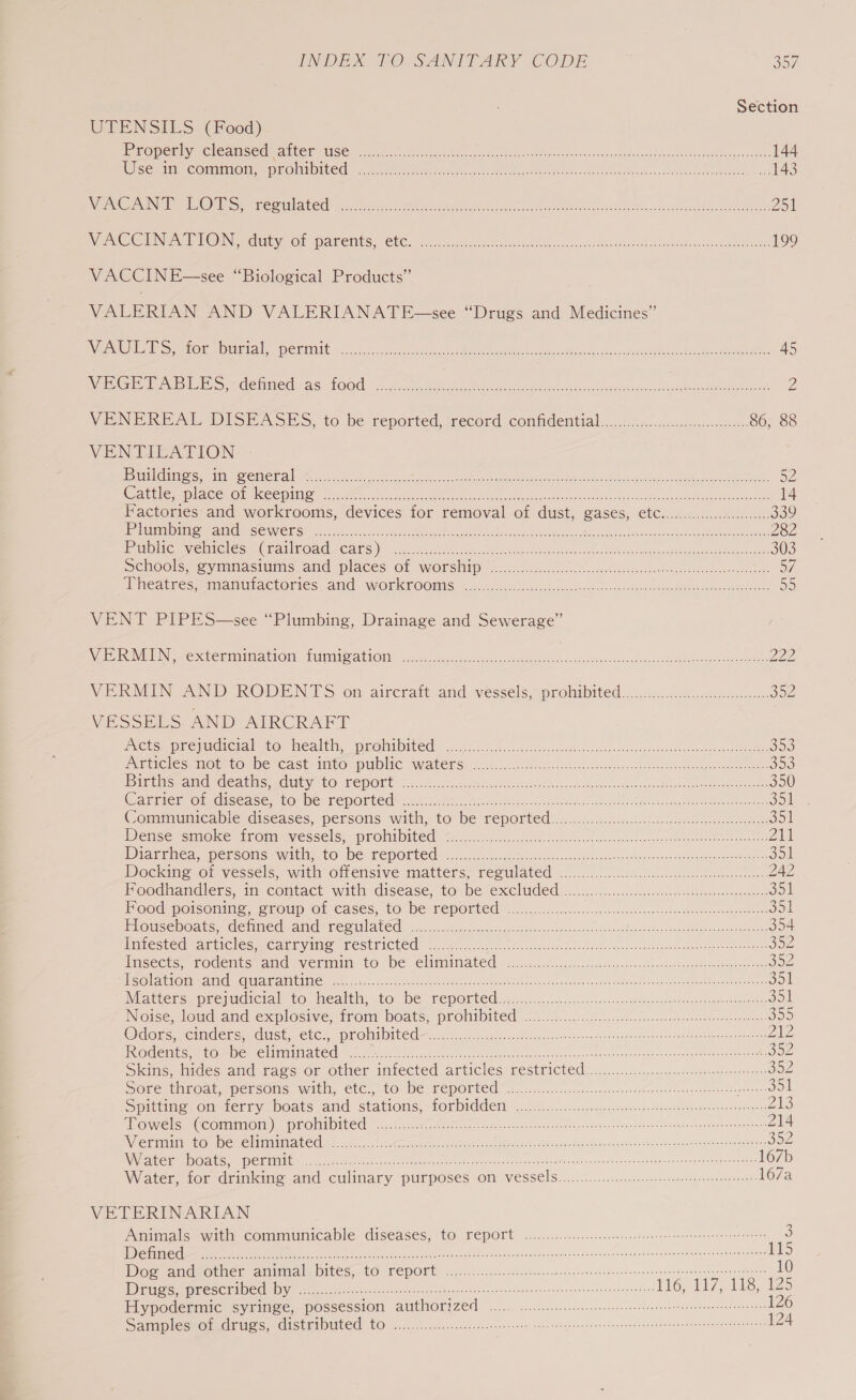 Section UTENSILS. (Food) LTO) SS SORT OEYEL: [FESS 5 1 ot aa gr 144 Mi cermieGominol sO MtOned 3.050 cil bloce ate tee) eestor Moe ote cca otgcb savas ores 143 LOE BINT Dolo) IRS ca 000 TIN) 1G Se ead ar See Ree ea 251 NS Cee © Nay, Gr patents, (CWC. 605 tects oiercs erwin sedi Hes iach el ater but event oe 199 VACCINE—see “Biological Products” VALERIAN AND VALERIANATE—see “Drugs and Medicines” WE OMe Se mui MIU) CETTE accrue act ects es tnacdes Pa emt te tases PGES va cet Siees Piccca tet. 45 WeeG de IU Se demnied, AS LOO sidkte et aces ok heal coche ows tol oeos saris naan ste 2 VENEREAL DISEASES, to be reported, record confidential ...:...ccc:cccteeecascssteeese 86, 88 VENTILATION | STEER LICING GaGa CIPECES a Ss Me A a OR oa aoe ei Ls NEE PS A eRe AE eee 2 ce 52 area uO see 1h 11 Ge 5c Ee cease ee Ween Asoc eals eo acy hoa leeins Be we st tea oe 14 Factories and workrooms, devices for removal of dust, Bases, rel One tA Re EEE 339 1 SED STI E077 a RRS 1 a ns a gt aE 282 etn dee CLS CHAT TONG CALS). cuiert eke steno. olives ahaceticssn ahs fete As acai oeme Plas A 303 Schools. gymnasts, aid places Of WOrship = .. 5 %.c.c bec. uetes ate sweve peered Ca oe MACGALFES imammACtOries, arid. WOrlkFOOMIS &lt;x. ese esi scisescsescs sts av anh tee etch eee aan: ae) VENT PIPES—see “Plumbing, Drainage and Sewerage” VERMIN extermination: fumie@ation sac lecdecececcccshneeecen: PY ange Gh Cane meted 222 VEROEINGAND RODENTS ‘on aircratt and yvessels,prohibited:...20 4:2.dece can 3o2 VESSELS AND AIRCRAFT NCE Dre VUCtCialte, dacaleh, qROMiDITe! 2/0 ch is osesai sane od sivetapeoinsattnt cs Ota shee 30 PiGEIGles NOEs LO De Cast MILO spUDING WALeNS 26x80. .ccidccccas Ses aes ce a cosv steerer 303 Dirchseand déatus duty: tO TepOLrt=.....5..Fieee aces ie aN teak Mea aS oti 350 (Warrick Orsdiscace, core PepOrted&gt; cto At Gao ee tecsanee. Bet eee RENE PC SDT Beat ool = Communicable diseases, persons with, to be reported: x... 6o.u.cc. ccd. oes erceeneees ool Densersmokestmoumyessels=-prolatbited ) ein otek esc seet tens nes cece ov ota oro 211 IDOE Enea apeesOMs With, 10 -De TepOrted .5....c05...ce te ei cekee ei fes coe teats onk s Semerees mous Jol Docking of vessels, with offensive matters; reoulated” 6.2.2.2)... ccckelccncesipoecoeteoeeneceveer 242 Foodhandlers, in contact with disease, to he feeliided se 351 FOOGmMotsonims, Srolp Ol Cases, tO: DE TEPOLLCE ...0. sco 50.0 a veaccetsscoecsiee eels euaeeenee 351 Houseboats, defined and regulated sees AE ee MEI RRR Pr hme rs 354 Infested articles, SEE SANS GST BS Ba (ICL le 0 i ala ee a eR A any Mees nied risie 352 Imsects rodents and. vermin: to be elitmimated oicsecic.oosicce sscosegdacenecce-comenacsbasttusateeeee 3oz Mserle eiorabeamel cara atibisae et &lt;A. Shco te kta | tae eto ee ce sean vtec conch vesedhen MURS Re $51 Nations) presumaiCial 16 -MEAlthy 10 Dee ePOTECC ariioccgeceonezdhinede-sacnennsnarepanune ee do gpeot one aes Jol Note Joud and explosive: trom DOaAts. promibited 61.0 f..:.c3i...cssncesennte me cgetasteace atasnce 339 Dleirsiy Crete Gen ClCH MUO MICO Fcc es escapee hoot earens ests eee ete eee 212 PRG C IAG snr De Te LIED COC ee ie rant soleus ae conga Pied eucan dusmerounldavaak osnoenronedente atuunareds SP Sims, midescand taes or other intected articles: restricted 6.0.0.2. o. settee ronemescatte sog Sole stiroapepensolls wit, ELC., (TO De TEPOLLE™. 5. cccccccsccncdcscs yssssoncsbessnoitetngnenecantte pao a)! Smite roubieriny NOALS and Statioms, fOL DIAGN) (yic.foexcsccscr ea soses. loose Meade ennenreastnees Zs MOS. CCOMMMON) PRONIDIVCC —n.5 gee ai cesta toss cocen costes cn cannnehonscesncantsutes&lt;ooseenyenapenees 214 ACT aR Tae AG) | OL TE) hire cli He toc ae ee OM cone RES Se RE or MRE SEE oe ceca oe 352 ree NCI me ET INNER ede tec atc. cocteccredvi Maoh ees scare enone Aso ns rha sincere nated ovensvsepmuernoiebeast 167b Water tor drimiine and culinary purposes Of VeSsels..........5......c sneer speeeneeameee 167a VETERINARIAN Animals with communicable. diseases; to report ..............ccceeeeene eee reeneeeseeseeneeae ante 3 ae ee ea eae cds cise na Tans ond arnl nd secuapabepans toab sae tems 115 Dog aAndpother aninial, Dites, tO TEPOEt, cores. nee cets ieee ecenns ene nee cones sastotegti naan sesegae 10 Die PECSETADCO DY tecaea cen tecceen neces encscatecaia nena ants ebvavonceonhensetveseenesnepeztnes 116. Tye se iz5 Hypodermic syringe, possession authorized 0.0.0... ee eee eters rere oe Samplestoicdruys, distributed tO ......)..c.cccees ieee om Nees shear tian tn RM ee