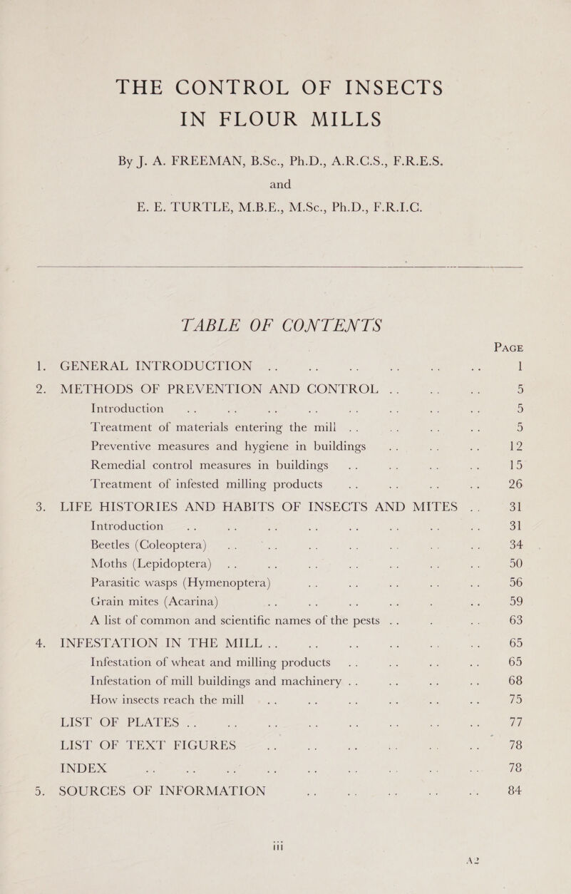 PEE GON PROL OF INSECTS IN FEOUR MILLS By J. AU FREEMAN, B.Sc;, Ph.D:., A(R°GS., FREES. and RoE PURI LE, MES E., Misc, Ph. DoF RC:   TABLE OF CONTENTS GENERAL INTRODUCTION METHODS OF PREVENTION AND CONTROL Introduction bese Treatment of materials entering the mill Preventive measures and hygiene in buildings Remedial control measures in buildings Treatment of infested milling products LIFE HISTORIES AND HABITS OF INSECTS AND MITES Introduction Beetles (Coleoptera) Moths (Lepidoptera) Parasitic wasps (Hymenoptera) Grain mites (Acarina) A list of common and scientific names of the pests .. INFESTATION IN THE MILL .. Infestation of wheat and milling products Infestation of mill buildings and machinery .. How insects reach the mill LIST OF PLATES .. LIST OF TEXT FIGURES INDEX SOURCES OF INFORMATION i PAGE —S Ce INS Cu Ga Ca 31 1 a 50 56 OY) 63 63 65 68 iS Td 78 78 84