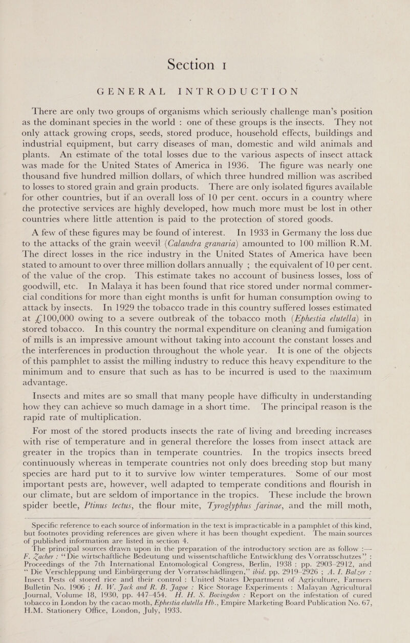 GENERAL IN TR ODUGTTON There are only two groups of organisms which seriously challenge man’s position as the dominant species in the world : one of these groups is the insects. ‘They not only attack growing crops, seeds, stored produce, household effects, buildings and industrial equipment, but carry diseases of man, domestic and wild animals and plants. An estimate of the total losses due to the various aspects of insect attack was made for the United States of America in 1936. The figure was nearly one thousand five hundred million dollars, of which three hundred million was ascribed to losses to stored grain and grain products. ‘There are only isolated figures available for other countries, but if an overall loss of 10 per cent. occurs in a country where the protective services are highly developed, how much more must be lost in other countries where little attention is paid to the protection of stored goods. A few of these figures may be found of interest. In 1933 in Germany the loss due to the attacks of the grain weevil (Calandra granaria) amounted to 100 million R.M. The direct losses in the rice industry in the United States of America have been stated to amount to over three million dollars annually ; the equivalent of 10 per cent. of the value of the crop. This estimate takes no account of business losses, loss of goodwill, etc. In Malaya it has been found that rice stored under normal commer- cial conditions for more than eight months is unfit for human consumption owing to attack by insects. In 1929 the tobacco trade in this country suffered losses estimated at £100,000 owing to a severe outbreak of the tobacco moth (Lphestia elutella) in stored tobacco. In this country the normal expenditure on cleaning and fumigation of mills is an impressive amount without taking into account the constant losses and the interferences in production throughout the whole year. It is one of the objects of this pamphlet to assist the milling industry to reduce this heavy expenditure to the minimum and to ensure that such as has to be incurred is used to the maximum advantage. Insects and mites are so small that many people have difficulty in understanding how they can achieve so much damage in a short time. ‘The principal reason 1s the rapid rate of multiplication. For most of the stored products insects the rate of living and breeding increases with rise of temperature and in general therefore the losses from insect attack are greater in the tropics than in temperate countries. In the tropics insects breed continuously whereas in temperate countries not only does breeding stop but many species are hard put to it to survive low winter temperatures. Some of our most important pests are, however, well adapted to temperate conditions and flourish in our climate, but are seldom of importance in the tropics. ‘These include the brown spider beetle, Ptinus tectus, the flour mite, Tyroglyphus farinae, and the mill moth,  Specific reference to each source of information in the text is impracticable in a pamphlet of this kind, but footnotes providing references are given where it has been thought expedient. ‘The main sources of published information are listed in section 4. The principal sources drawn upon in the preparation of the introductory section are as follow :— F. Zacher : ‘‘ Die wirtschaftliche Bedeutung und wissentschaftliche Entwicklung des Vorratsschutzes”’ : Proceedings of the 7th International Entomological Congress, Berlin, 1938 : pp. 2903-2912, and ‘** Die Verschleppung und Einbiirgerung der Vorratsschadlingen,”’ ibid. pp. 2919-2926 ; A. I. Balzer : Insect Pests of stored rice and their control : United States Department of Agriculture, Farmers Bulletin No. 1906 ; H. W. Jack and R. B. Jagoe : Rice Storage Experiments : Malayan Agricultural Journal, Volume 18, 1930, pp. 447-454. AH. H. S. Bovingdon : Report on the infestation of cured tobacco in London by the cacao moth, Ephestia elutella Hb., Empire Marketing Board Publication No. 67, H.M. Stationery Office, London, July, 1933.