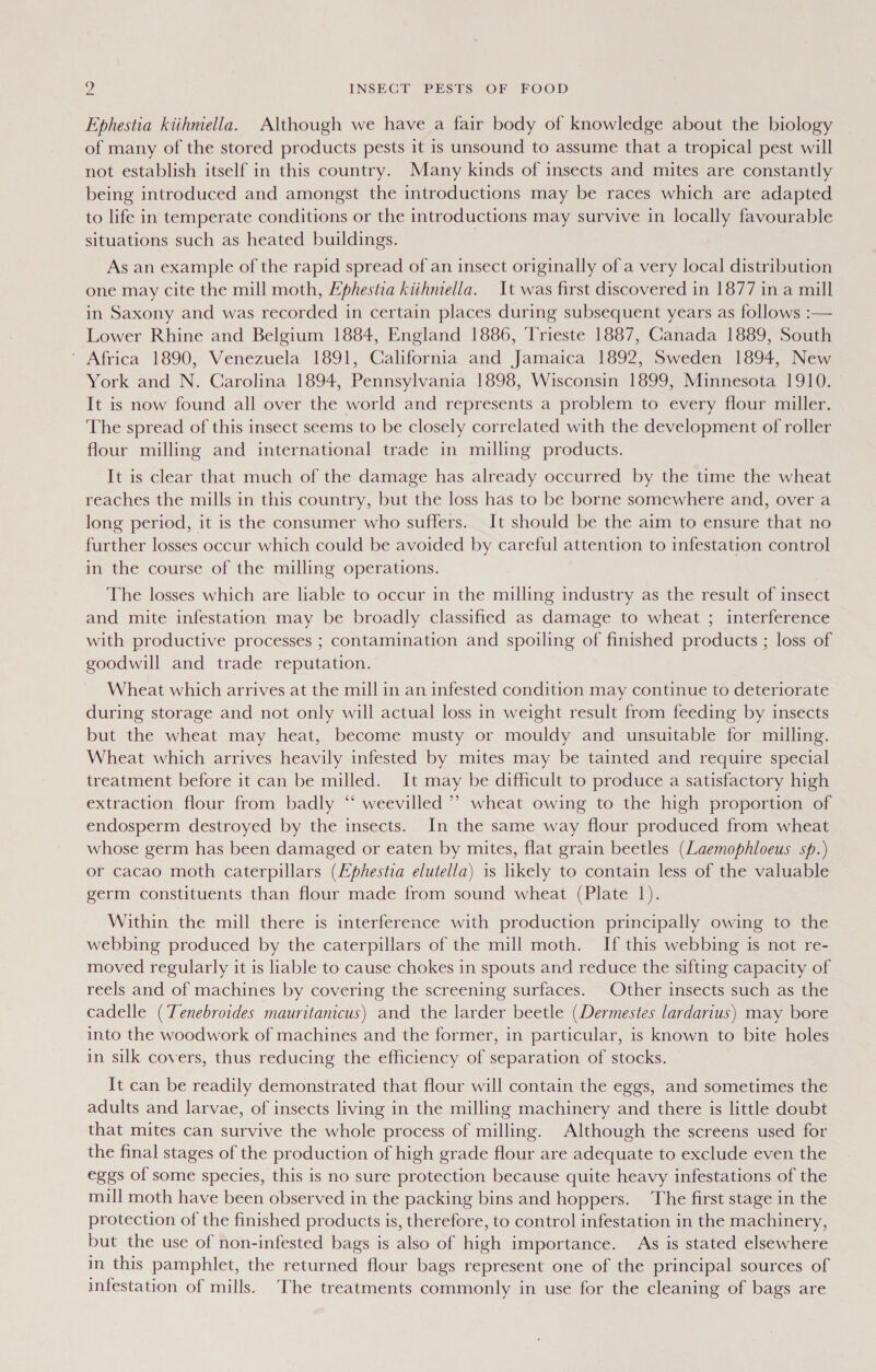 Ephestia kiihmella. Although we have a fair body of knowledge about the biology of many of the stored products pests it is unsound to assume that a tropical pest will not establish itself in this country. Many kinds of insects and mites are constantly being introduced and amongst the introductions may be races which are adapted to life in temperate conditions or the introductions may survive in locally favourable situations such as heated buildings. As an example of the rapid spread of an insect originally of a very local distribution one may cite the mill moth, Lphestia kiihniella. It was first discovered in 1877 in a mill in Saxony and was recorded in certain places during subsequent years as follows :— Lower Rhine and Belgium 1884, England 1886, ‘Trieste 1887, Canada 1889, South ' Africa 1890, Venezuela 1891, California and Jamaica 1892, Sweden 1894, New York and N. Carolina 1894, Pennsylvania 1898, Wisconsin 1899, Minnesota 1910. It is now found all over the world and represents a problem to every flour miller. The spread of this insect seems to be closely correlated with the development of roller flour milling and international trade in milling products. It is clear that much of the damage has already occurred by the time the wheat reaches the mills in this country, but the loss has to be borne somewhere and, over a long period, it is the consumer who suffers. It should be the aim to ensure that no further losses occur which could be avoided by careful attention to infestation control in the course of the milling operations. The losses which are liable to occur in the milling industry as the result of insect and mite infestation may be broadly classified as damage to wheat ; interference with productive processes ; contamination and spoiling of finished products ; loss of goodwill and trade reputation. Wheat which arrives at the mill in an infested condition may continue to deteriorate during storage and not only will actual loss in weight result from feeding by insects but the wheat may heat, become musty or mouldy and unsuitable for milling. Wheat which arrives heavily infested by mites may be tainted and require special treatment before it can be milled. It may be difficult to produce a satisfactory high extraction flour from badly “ weevilled &gt; wheat owing to the high proportion of endosperm destroyed by the insects. In the same way flour produced from wheat whose germ has been damaged or eaten by mites, flat grain beetles (Laemophloeus sp.) or cacao moth caterpillars (Ephestia elutella) is likely to contain less of the valuable germ constituents than flour made from sound wheat (Plate 1). Within the mill there is interference with production principally owing to the webbing produced by the caterpillars of the mill moth. If this webbing is not re- moved regularly it is liable to cause chokes in spouts and reduce the sifting capacity of reels and of machines by covering the screening surfaces. Other insects such as the cadelle (Tenebroides mauritanicus) and the larder beetle (Dermestes lardarius) may bore into the woodwork of machines and the former, in particular, is known to bite holes in silk covers, thus reducing the efficiency of separation of stocks. It can be readily demonstrated that flour will contain the eggs, and sometimes the adults and larvae, of insects living in the milling machinery and there is little doubt that mites can survive the whole process of milling. Although the screens used for the final stages of the production of high grade flour are adequate to exclude even the eggs of some species, this is no sure protection because quite heavy infestations of the mill moth have been observed in the packing bins and hoppers. The first stage in the protection of the finished products is, therefore, to control infestation in the machinery, but the use of non-infested bags is also of high importance. As is stated elsewhere in this pamphlet, the returned flour bags represent one of the principal sources of infestation of mills. The treatments commonly in use for the cleaning of bags are