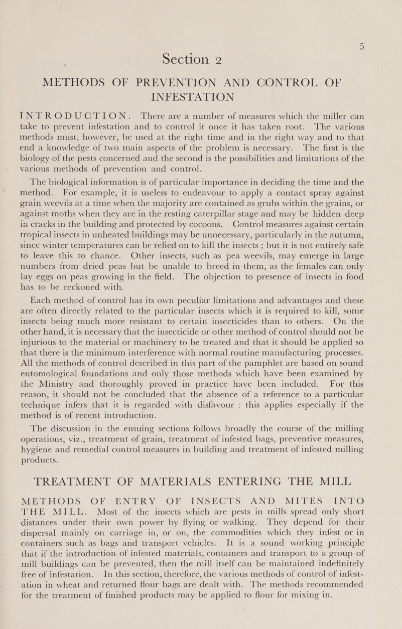 MEEFHODS OF PREVENTION. AND CONFROL. OF INFESTATION INTRODUGTION: Where area number of measures'which the miller can take to prevent infestation and to control it once it has taken root. The various methods must, however, be used at the right time and in the right way and to that end a knowledge of two main aspects of the problem is necessary. ‘The first is the biology of the pests concerned and the second 1s the possibilities and limitations of the various methods of prevention and control. The biological information is of particular importance in deciding the time and the method. For example, it is useless to endeavour to apply a contact spray against grain weevils at a time when the majority are contained as grubs within the grains, or against moths when they are in the resting caterpillar stage and may be hidden deep in cracks in the building and protected by cocoons. Control measures against certain tropical insects in unheated buildings may be unnecessary, particularly in the autumn, since winter temperatures can be relied on to kill the insects ; but it is not entirely safe to leave this to chance. Other insects, such as pea weevils, may emerge in large numbers from dried peas but be unable to breed in them, as the females can only lay eggs on peas growing in the field. The objection to presence of insects in food has to be reckoned with. Each method of control has its own peculiar limitations and advantages and these are often directly related to the particular insects which it is required to kill, some insects being much more resistant to certain insecticides than to others. On the other hand, it is necessary that the insecticide or other method of control should not be injurious to the material or machinery to be treated and that it should be applied so that there is the minimum interference with normal routine manufacturing processes. All the methods of control described in this part of the pamphlet are based on sound entomological foundations and only those methods which have been examined by the Ministry and thoroughly proved in practice have been included. For this reason, it should not be concluded that the absence of a reference to a particular technique infers that it is regarded with disfavour : this applies especially if the method is of recent introduction. The discussion in the ensuing sections follows broadly the course of the milling operations, viz., treatment of grain, treatment of infested bags, preventive measures, hygiene and remedial control measures in building and treatment of infested milling products. TREATMENT OF MATERIALS ENTERING THE MILL VilctoOoD Ss OF SEN ERY: OF INSHGLTS AND) MITES INTO THE MILL. Most of the insects which are pests in mills. spread only short distances under their own power by flying or walking. ‘They depend for their dispersal mainly on carriage in, or on, the commodities which they infest or in containers such as bags and transport vehicles. It is a sound working principle that if the introduction of infested materials, containers and transport to a group of mill buildings can be prevented, then the mill itself can be maintained indefinitely free of infestation. In this section, therefore, the various methods of control of infest- ation in wheat and returned flour bags are dealt with. ‘The methods recommended for the treatment of finished products may be applied to flour for mixing in.