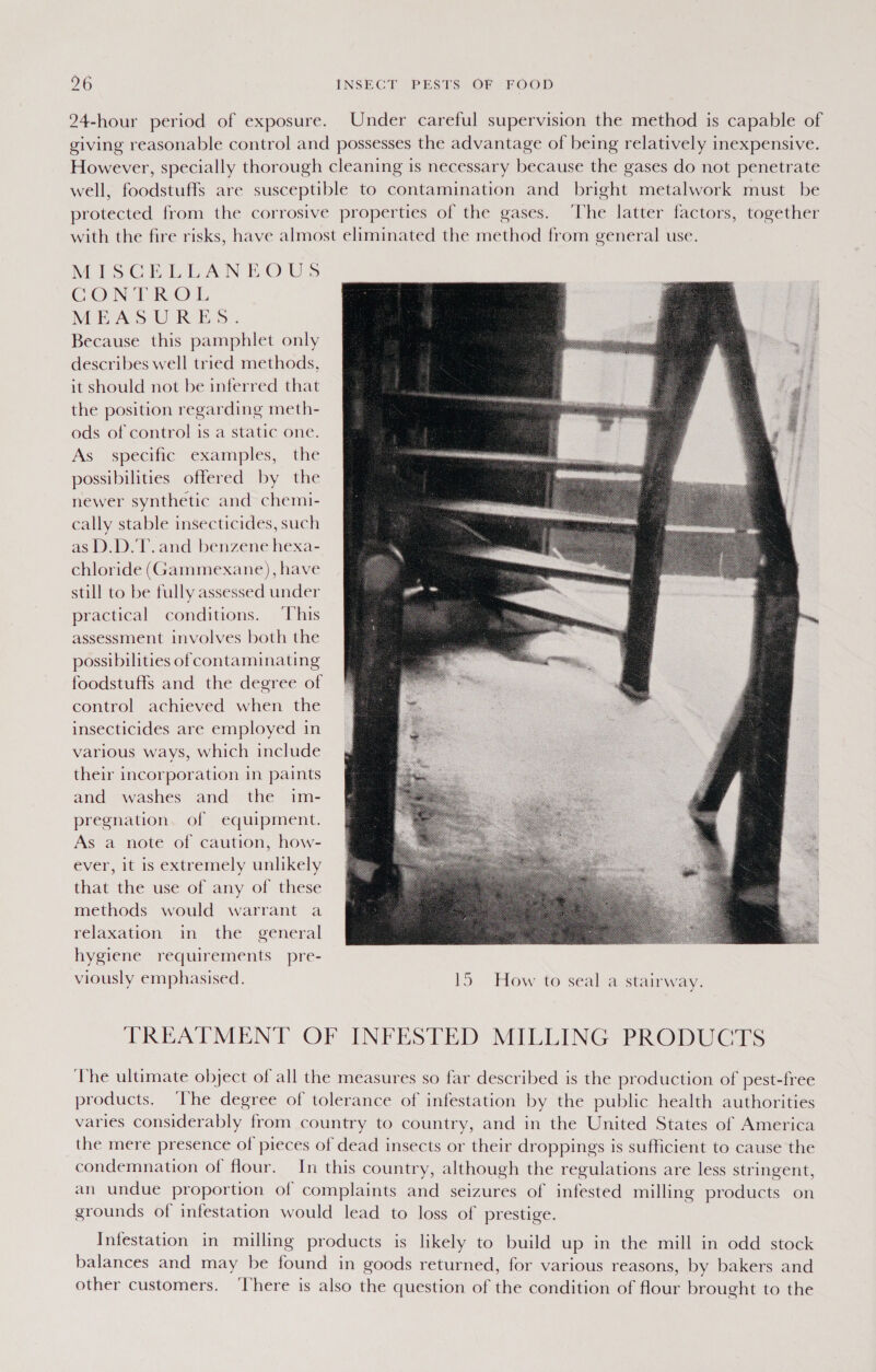 24-hour period of exposure. Under careful supervision the method is capable of giving reasonable control and possesses the advantage of being relatively inexpensive. However, specially thorough cleaning is necessary because the gases do not penetrate well, foodstuffs are susceptible to contamination and bright metalwork must be protected from the corrosive properties of the gases. ‘The latter factors, together with the fire risks, have almost eliminated the method from general use. MisGhLLAN bows CON EROL MEASURES. Because this pamphlet only describes well tried methods, it should not be inferred that the position regarding meth- ods of control is a static one. As specific examples, the possibilities offered by the newer synthetic and chemi- cally stable insecticides, such as D.D.'T. and benzene hexa- chloride (Gammexane), have still to be fully assessed under practical conditions. ‘This assessment involves both the possibilities of contaminating foodstuffs and the degree of control achieved when the insecticides are employed in various ways, which include their incorporation in paints and washes and the im- pregnation of equipment. As a note of caution, how- ever, it is extremely unlikely that the use of any of these methods would warrant a relaxation in the general hygiene requirements pre- viously emphasised. 15 How to seal a stairway.  TREATMENT OF INFESTED MILLING PRODUCTS The ultimate object of all the measures so far described is the production of pest-free products. ‘The degree of tolerance of infestation by the public health authorities varies considerably from country to country, and in the United States of America the mere presence of pieces of dead insects or their droppings is sufficient to cause the condemnation of flour. In this country, although the regulations are less stringent, an undue proportion of complaints and seizures of infested milling products on grounds of infestation would lead to loss of prestige. Infestation in milling products is likely to build up in the mill in odd stock balances and may be found in goods returned, for various reasons, by bakers and other customers. ‘There is also the question of the condition of flour brought to the