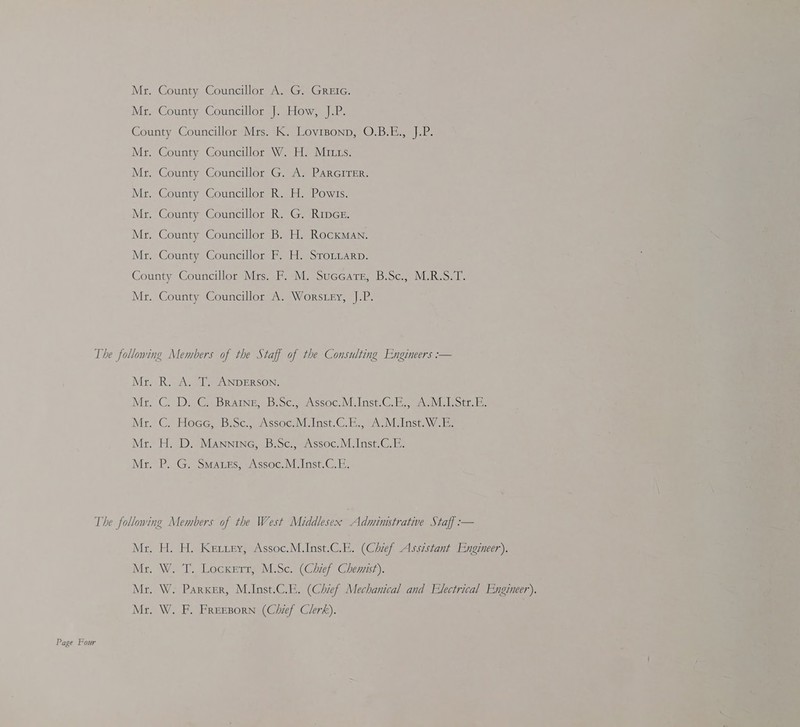 County Councillor W. H. Mitts. County Councillor G. A. PARGITER. County Councillor R. H. Powis. County Councillor R. G. Rice. County Councillor B. H. Rockman. County Councillor F. H. Srotiarp. Mr Page Four Mr Mr Mr Mr . H. H. Ketrey, Assoc.M.Inst.C.E. (Chief Assistant Engineer). . W. T. Locxert, M.Sc. (Chief Chemist). . W. Parker, M.Inst.C.E. (Chief Mechanical and Electrical Engineer). . W. F. FREEBoRN (Chief Clerk).