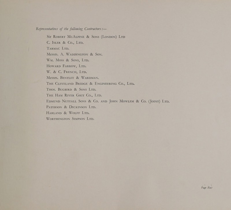 Representatives of the following Contractors :— Sit Ropert McALriIngE &amp; Sons (Lonpon) Lrp G-pister cc. CO. Lr; TARMAC Lip. Messts. A. WADDINGTON &amp; SON. Wma. Moss &amp; Sons, Ltp. Howarp Farrow, Lrp. Wade) Ce BRENCH ETD, Messrs. BENTLEY &amp; WARDMAN. THE CLEVELAND BRIDGE &amp; ENGINEERING Co., Lip. TuHos. Bucpirp &amp; Sons Lrp. THE Ham RIver Grit Co., Lrp. Epmunp Nurratt Sons &amp; Co. AND JOHN Mowiem &amp; Co. (Joint) Lip. PATERSON &amp; DICKINSON LTD. HarLANp &amp; WoLrFF Lip. WORTHINGTON SIMPSON LTD.