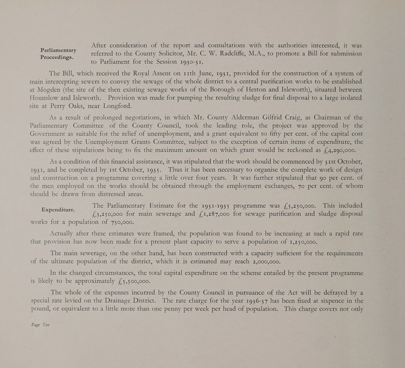 After consideration of the report and consultations with the authorities interested, it was referred to the County Solicitor, Mr. C. W. Radcliffe, M.A., to promote a Bill for submission to Parliament for the Session 1930-31. Parliamentary Proceedings. The Bill, which received the Royal Assent on 11th June, 1931, provided for the construction of a system of main intercepting sewers to convey the sewage of the whole district to a central purification works to be established at Mogden (the site of the then existing sewage works of the Borough of Heston and Isleworth), situated between Hounslow and Isleworth. Provision was made for pumping the resulting sludge for final disposal to a large isolated site at Perry Oaks, near Longford. As a result of prolonged negotiations, in which Mr. County Alderman Gilfrid Craig, as Chairman of the Parliamentary Committee of the County Council, took the leading role, the project was approved by the Government as suitable for the relief of unemployment, and a grant equivalent to fifty per cent. of the capital cost was agteed by the Unemployment Grants Committee, subject to the exception of certain items of expenditure, the effect of these stipulations being to fix the maximum amount on which grant would be reckoned as £4,290,000. As a condition of this financial assistance, it was stipulated that the work should be commenced by 31st October, 1931, and be completed by 1st October, 1935. Thus it has been necessary to organise the complete work of design and construction on a programme covering a little over four years. It was further stipulated that 90 per cent. of the men employed on the works should be obtained through the employment exchanges, 7o per cent. of whom should be drawn from distressed areas. The Parliamentary Estimate for the 1931-1935 programme was {5,250,000. This included £3,250,000 for main sewerage and {1,287,000 for sewage purification and sludge disposal works for a population of 750,000. Expenditure. Actually after these estimates were framed, the population was found to be increasing at such a rapid rate that provision has now been made for a present plant capacity to serve a population of 1,250,000. The main sewerage, on the other hand, has been constructed with a capacity sufficient for the requirements of the ultimate population of the district, which it is estimated may teach 2,000,000. In the changed circumstances, the total capital expenditure on the scheme entailed by the present programme is likely to be approximately £5,500,000. The whole of the expenses incurred by the County Council in pursuance of the Act will be defrayed by a special rate levied on the Drainage District. The rate charge for the year 1936-37 has been fixed at sixpence in the pound, or equivalent to a little more than one penny per week per head of population. This charge covers not only Page Ten
