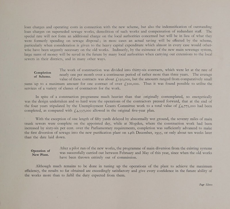 loan charges on superseded sewage works, demolition of such works and compensation of redundant staff. The special rate will not form an additional charge on the local authorities concerned but will be in lieu of what they were formerly spending on sewage disposal; in most cases an actual saving will be effected by the scheme, particularly when consideration is given to the heavy capital expenditure which almost in every case would other- wise have been urgently necessary on the old works. Indirectly, by the existence of the new main sewerage system, large sums of money will be saved in the future by many local authorities when carrying out extensions to the local sewers in their districts, and in many other ways. The work of construction was divided into thirty-six contracts, which were let at the rate of nearly one per month over a continuous period of rather more than three years. The average value of these contracts was about £130,000, but the amounts ranged from comparatively small sums up to a maximum amount for one contract of over £500,000. Thus it was found possible to utilise the setvices of a variety of classes of contractors for the work. Completion of Scheme. In spite of a construction programme much heavier than that originally contemplated, so energetically was the design undettaken and so hard were the operations of the contractors pressed forward, that at the end of the four years stipulated by the Unemployment Grants Committee work to a total value of {4,775,000 had been completed, as compared with £4,537,000 allowed in the original five-year plan. With the exception of one length of fifty yards delayed by abnormally wet ground, the seventy miles of main trunk sewers were complete on the appointed day, while at Mogden, where the construction work had been increased by sixty-six per cent. over the Parliamentary requirements, completion was sufficiently advanced to make the first diversion of sewage into the new purification plant on 14th December, 1935, or only about ten weeks later than the date laid down. After a pilot run of the new works, the programme of main diversion from the existing systems was successfully carried out between February and May of this year, since when the old works have been thrown entirely out of commission. Operation of New Plant. Although much remains to be done in tuning up the operations of the plant to achieve the maximum efliciency, the results so far obtained are exceedingly satisfactory and give every confidence in the future ability of the works more than to fulfil the duty expected from them.