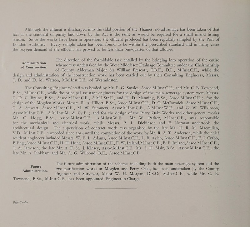 Although the effluent is discharged into the tidal portion of the Thames, no advantage has been taken of that fact as the standard of purity laid down by the Act is the same as would be required for a small inland fishing stream. Since the works have been in operation, the efHuent produced has been regularly sampled by the Port of London Authority. Every sample taken has been found to be within the prescribed standard and in many cases the oxygen demand of the effluent has proved to be less than one-quarter of that allowed. The direction of the formidable task entailed by the bringing into operation of the entire scheme was undertaken by the West Middlesex Drainage Committee under the Chairmanship of County Alderman Major Sir William Prescott, C.B.E., D.L., M.Inst.C.E., while the design and administration of the construction work has been carried out by their Consulting Engineers, Messrs. J. D. and D. M. Watson, MM.Inst.C.E., of Westminster. Administration of Construction. The Consulting Engineers’ staff was headed by Mr. P. G. Smales, Assoc.M.Inst.C.E., and Mr. C. B. Townend, B.Sc., M.Inst.C.E., while the principal assistant engineers for the design of the main sewerage system were Messrs. C. D. C. Braine, B.Se., Assoc.M.Inst.C.E., A-M.LStr.E., and H. DA Manning, B.Sc. Assoc.M.Inst. Ci eeiorsune design of the Mogden Works, Messrs. R. A. Elliott, B.Sc., Assoc.M.Inst.C.E., D. C. McCormick, Assoc.M.Inst.C.E., C. A. Stewart, Assoc.M.Inst.C.E., M. W. Summers, Assoc. M.Inst.¢.E) AJM Insti WB. and \Gm Wea ieisod Assoc.M.Inst.C.E., A.M.Inst.M. &amp; Cy.E.; and for the design of the Perry Oaks Works and other general works Mr. C Hoge s B:Se5, “Assoc Mins Ce Viinse WW be Mr. W. Parker, M.Inst.C.E., was responsible for the mechanical and electrical work, while Messrs. P. L. Dickinson and F. Norman undertook the architectural design. The supervision of contract work was organised by the late Mr. H. R. M. Macmillan, V.D., M.Inst.C.E., succeeded since 1934 until the completion of the work by Mr. R. A. T. Anderson, while the chief resident engineers included Messrs. W. E. L. Adams, Assoc.M.Inst.C.E., L. B. Aylen, Assoc.M.Inst.C.E., F. J. Crabb, B.Eng.,Assoc.M.Inst.C.E., H. H. Hunt, Assoc.M.Inst.C.E., F. W. Ireland, M.Inst.G-E., B. E. IrelandsAssoc:M Insta J. A. Jameson, the late Mr. A. F. St. J. Kinsey, Assoc.M.Inst.C.E., Mir =H. Mair, B.Sc. “Assoc. Malnst.GiE ier late Mr. A. Pinkham and Mr. A. G. Wilbond, B.E., Assoc.M.Inst.C.E. The future administration of the scheme, including both the main sewerage system and the two purification works at Mogden and Perry Oaks, has been undertaken by the County Engineer and Surveyor, Major W. H. Morgan, D.S.Q., M.Inst.C.E., while Mr. C. B. Townend, B.Sc., M.Inst.C.E., has been appointed Engineer-in-Charge. Future Administration. Page Twelve