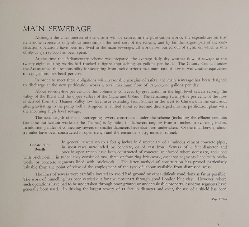 MAIN SEWERAGE Although the chief interest of the visitor will be centred at the purification works, the expenditure on that item alone represents only about one-thitd of the total cost of the scheme, and by far the largest part of the con- struction operations have been involved in the main sewerage, all work now buried out of sight, on which a sum of about £3,150,000 has been spent. At the time the Parliamentary scheme was prepared, the average daily dry weather flow of sewage at the twenty-eight existing works had reached a figure approaching 4o gallons per head. The County Council under the Act assumed the responsibility for accepting from each district a maximum rate of flow in wet weather equivalent to 240 gallons per head per day. In order to meet these obligations with reasonable margins of safety, the main sewerage has been designed to discharge at the new purification works a total maximum flow of 575,000,000 gallons pet day. About seventy-five per cent. of this volume is conveyed by gravitation in the high level sewers serving the valley of the Brent and the upper valleys of the Crane and Colne. The remaining twenty-five per cent. of the flow is derived from the Thames Valley low level area extending from Staines in the west to Chiswick in the east, and, after gravitating to the pump well at Mogden, it is lifted about 50 feet and discharged into the purification plant with the incoming high level sewage. The total length of main intercepting sewers constructed under the scheme (including the effluent conduits from the purification works to the Thames) is 67 miles, of diameters ranging from 21 inches to 12 feet 9 inches. In addition 3 miles of connecting sewers of smaller diameters have also been undertaken. Of the total length, about 21 miles have been constructed in open trench and the remainder of 49 miles in tunnel. In general, sewers up to 3 feet 9 inches in diameter are of aluminous cement concrete pipes, in most cases surrounded by concrete, or of cast iron. Sewers of 4 feet diameter and overt in open trench have been constructed of concrete, reinforced where necessary, and lined with brickwork ; in tunnel they consist of two, three or four ring brickwork, cast iron segments lined with brick- work, or concrete segments lined with brickwork. The latter method of construction has proved particularly valuable from the point of view of the employment of the type of labour available from distressed areas. Construction Details. The lines of sewers were carefully located to avoid bad ground or other difficult conditions as far as possible. The work of tunnelling has been carried out for the most part through good London blue clay. However, where such operations have had to be undertaken through poor ground or under valuable property, cast-iron segments have generally been used. In driving the largest sewers of 11 feet in diameter and over, the use of a shield has been