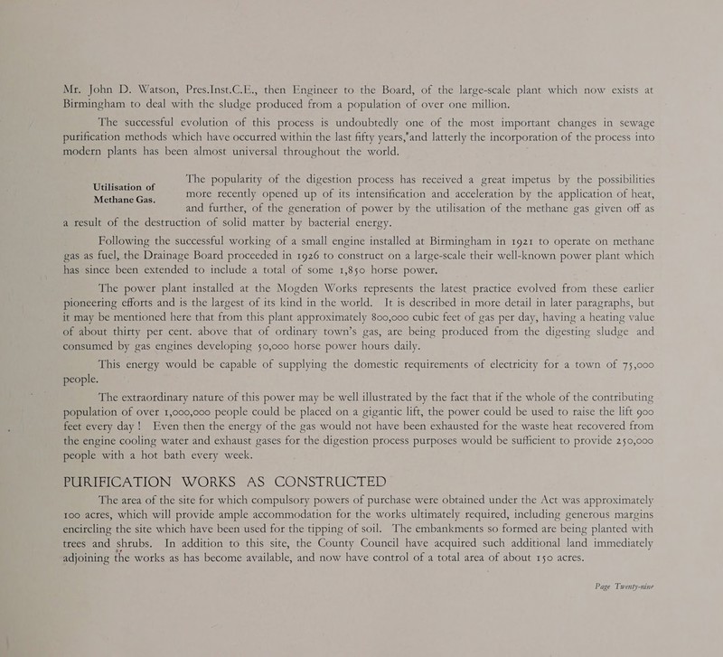 Mr. John D. Watson, Pres.Inst.C.E., then Engineer to the Board, of the large-scale plant which now exists at Birmingham to deal with the sludge produced from a population of over one million. The successful evolution of this process is undoubtedly one of the most important changes in sewage purification methods which have occurred within the last fifty years,’and latterly the incorporation of the process into modern plants has been almost universal throughout the world. The popularity of the digestion process has received a great impetus by the possibilities more recently opened up of its intensification and acceleration by the application of heat, and further, of the generation of power by the utilisation of the methane gas given off as a result of the destruction of solid matter by bacterial energy. Utilisation of Methane Gas. Following the successful working of a small engine installed at Birmingham in 1921 to operate on methane gas as fuel, the Drainage Board proceeded in 1926 to construct on a large-scale their well-known power plant which has since been extended to include a total of some 1,850 horse powet. The power plant installed at the Mogden Works represents the latest practice evolved from these earlier pioneering efforts and is the largest of its kind in the world. It is described in more detail in later paragraphs, but it may be mentioned here that from this plant approximately 800,000 cubic feet of gas per day, having a heating value of about thirty per cent. above that of ordinary town’s gas, are being produced from the digesting sludge and consumed by gas engines developing 50,000 horse power hours daily. This energy would be capable of supplying the domestic requirements of electricity for a town of 75,000 people. The extraordinary nature of this power may be well illustrated by the fact that if the whole of the contributing population of over 1,000,000 people could be placed on a gigantic lift, the power could be used to raise the lift goo feet every day! Even then the energy of the gas would not have been exhausted for the waste heat recovered from the engine cooling water and exhaust gases for the digestion process purposes would be sufficient to provide 250,000 people with a hot bath every week. PURIFICATION WORKS AS CONSTRUCTED The atea of the site for which compulsory powers of purchase were obtained under the Act was approximately too actes, which will provide ample accommodation for the works ultimately required, including generous margins encitcling the site which have been used for the tipping of soil. The embankments so formed are being planted with trees and shrubs. In addition to this site, the County Council have acquired such additional land immediately adjoining the works as has become available, and now have control of a total area of about 150 acres.