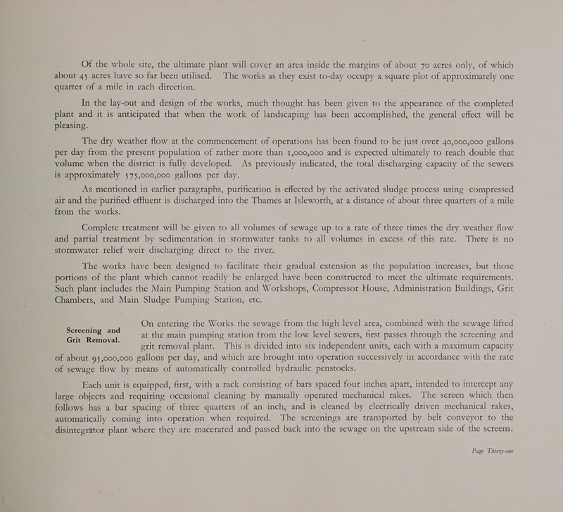 Of the whole site, the ultimate plant will cover an area inside the margins of about 7o acres only, of which about 45 acres have so far been utilised. The works as they exist to-day occupy a square plot of approximately one quarter of a mile in each direction. In the lay-out and design of the works, much thought has been given to the appearance of the completed plant and it is anticipated that when the work of landscaping has been accomplished, the general effect will be pleasing. The dry weather flow at the commencement of operations has been found to be just over 40,000,000 gallons per day from the present population of rather more than 1,000,000 and is expected ultimately to reach double that volume when the district is fully developed. As previously indicated, the total discharging capacity of the sewers is approximately 575,000,000 gallons per day. As mentioned in earlier paragraphs, purification is effected by the activated sludge process using compressed air and the purified effuent is discharged into the Thames at Isleworth, at a distance of about three quarters of a mile from the works. Complete treatment will be given to all volumes of sewage up to a rate of three times the dry weather flow and partial treatment by sedimentation in stormwater tanks to all volumes in excess of this rate. There is no stormwater relief weir discharging direct to the river. The works have been designed to facilitate their gradual extension as the population increases, but those portions of the plant which cannot readily be enlarged have been constructed to meet the ultimate requirements. Such plant includes the Main Pumping Station and Workshops, Compressor House, Administration Buildings, Grit Chambers, and Main Sludge Pumping Station, etc. On entering the Works the sewage from the high level area, combined with the sewage lifted at the main pumping station from the low level sewers, first passes through the screening and grit removal plant. This is divided into six independent units, each with a maximum capacity of about 95,000,000 gallons per day, and which are brought into operation successively in accordance with the rate of sewage flow by means of automatically controlled hydraulic penstocks. Screening and Grit Removal. Each unit is equipped, first, with a rack consisting of bars spaced four inches apart, intended to intercept any large objects and requiring occasional cleaning by manually operated mechanical rakes. The screen which then follows has a bar spacing of three quarters of an inch, and is cleaned by electrically driven mechanical rakes, automatically coming into operation when tequired. The screenings are transported by belt conveyor to the disintegrator plant where they are macerated and passed back into the sewage on the upstream side of the screens.