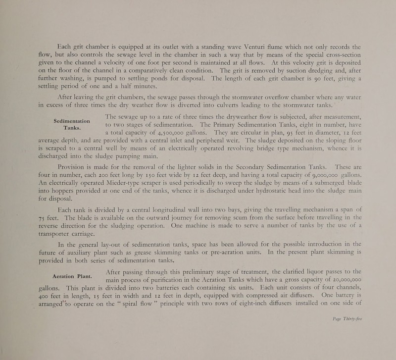 Each grit chamber is equipped at its outlet with a standing wave Venturi flume which not only records the flow, but also controls the sewage level in the chamber in such a way that by means of the special cross-section given to the channel a velocity of one foot per second is maintained at all flows. At this velocity grit is deposited on the floor of the channel in a comparatively clean condition. ‘The grit is removed by suction dredging and, after further washing, is pumped to settling ponds for disposal. The length of each grit chamber is 90 feet, giving a settling period of one and a half minutes. After leaving the grit chambers, the sewage passes through the stormwater overflow chamber where any water in excess of three times the dry weather flow is diverted into culverts leading to the stormwater tanks. E : The sewage up to a rate of three times the dryweather flow 1s subjected, after measurement, Sedimentation : ; . : ; ‘ Tanks to two stages of sedimentation. The Primary Sedimentation Tanks, eight in number, have a total capacity of 4,500,000 gallons. ‘They are circular in plan, 95 feet in diameter, 12 feet avetage depth, and are provided with a central inlet and peripheral weit. The sludge deposited on. the sloping floor is scraped to a central well by means of an electrically operated revolving bridge type mechanism, whence it is discharged into the sludge pumping main. Provision is made for the removal of the lighter solids in the Secondary Sedimentation Tanks. These are four in number, each 200 feet long by 150 feet wide by 12 feet deep, and having a total capacity of 9,000,000 gallons. An electrically operated Mieder-type scraper is used periodically to sweep the sludge by means of a submerged blade into hoppers provided at one end of the tanks, whence it is discharged under hydrostatic head into the sludge main for disposal. Each tank is divided by a central longitudinal wall into two bays, giving the travelling mechanism a span of 75 feet. The blade is available on the outward journey for removing scum from the surface before travelling in the teverse direction for the sludging operation. One machine is made to serve a number of tanks by the use of a transporter carriage. In the general lay-out of sedimentation tanks, space has been allowed for the possible introduction in the future of auxiliary plant such as grease skimming tanks or pre-aeration units. In the present plant skimming is provided in both series of sedimentation tanks. After passing through this preliminary stage of treatment, the clarified liquor passes to the main process of purification in the Aeration Tanks which have a gross capacity of 20,000,000 gallons. This plant is divided into two batteries each containing six units. Each unit consists of four channels, 4oo feet in length, 15 feet in width and 12 feet in depth, equipped with compressed air diffusers. One battery is atranged to operate on the “ spiral flow” principle with two rows of eight-inch diffusers installed on one side of Aeration Plant.
