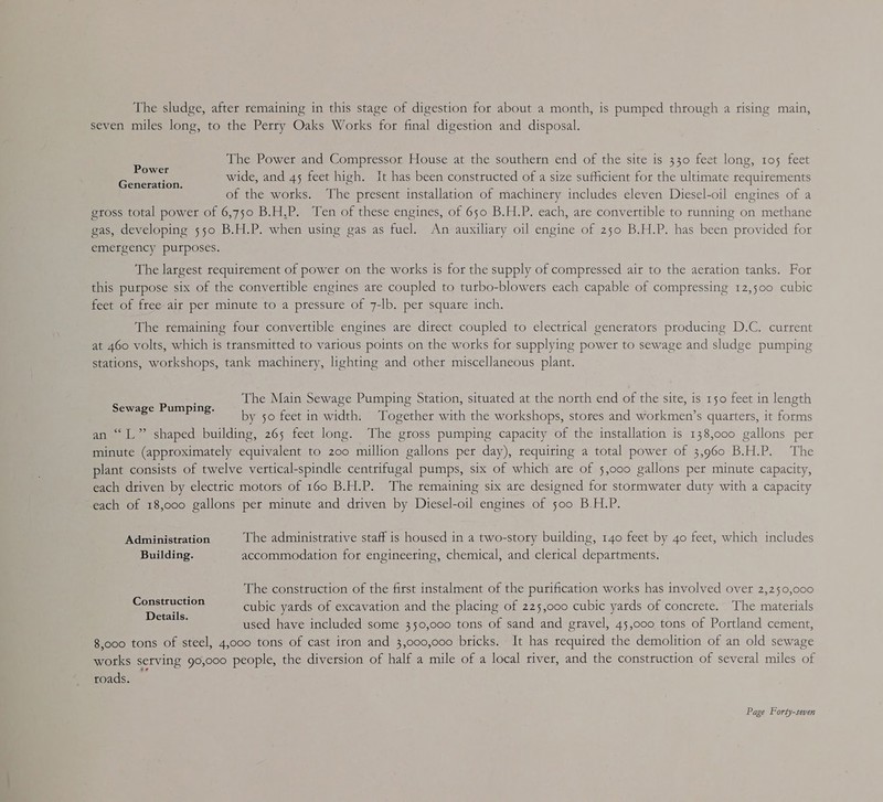 The sludge, after remaining in this stage of digestion for about a month, is pumped through a rising main, seven miles long, to the Perry Oaks Works for final digestion and disposal. The Power and Compressor House at the southern end of the site is 330 feet long, 105 feet Peet aie wide, and 45 feet high. It has been constructed of a size sufficient for the ultimate requirements of the works. The present installation of machinery includes eleven Diesel-oil engines of a etoss total power of 6,750 B.H.P. Ten of these engines, of 650 B.H.P. each, are convertible to running on methane gas, developing 550 B.H.P. when using gas as fuel. An auxiliary oil engine of 250 B.H.P. has been provided for emergency purposes. The largest requirement of power on the works is for the supply of compressed air to the aeration tanks. For this purpose six of the convertible engines are coupled to turbo-blowers each capable of compressing 12,500 cubic feet of free-air per minute to a pressure of 7-lb. per square inch. The remaining four convertible engines are direct coupled to electrical generators producing D.C. current at 460 volts, which is transmitted to various points on the works for supplying power to sewage and sludge pumping stations, workshops, tank machinery, lighting and other miscellaneous plant. The Main Sewage Pumping Station, situated at the north end of the site, is 150 feet in length by 50 feet in width. Together with the workshops, stores and workmen’s quarters, it forms an “LL” shaped building, 265 feet long. The gross pumping capacity of the installation is 138,000 gallons per minute (approximately equivalent to 200 million gallons per day), requiring a total power of 3,960 B.H.P. The plant consists of twelve vertical-spindle centrifugal pumps, six of which are of 5,000 gallons per minute capacity, each driven by electric motors of 160 B.H.P. The remaining six are designed for stormwater duty with a capacity each of 18,000 gallons per minute and driven by Diesel-oil engines of 500 B.H.P. Sewage Pumping. Administration The administrative staff is housed in a two-story building, 140 feet by 40 feet, which includes Building. accommodation for engineering, chemical, and clerical departments. The construction of the first instalment of the purification works has involved over 2,250,000 cubic yards of excavation and the placing of 225,000 cubic yards of concrete. The materials used have included some 350,000 tons of sand and gravel, 45,000 tons of Portland cement, 8,000 tons of steel, 4,000 tons of cast iron and 3,000,000 bricks. It has required the demolition of an old sewage works serving 90,000 people, the diversion of half a mile of a local river, and the construction of several miles of roads. Construction Details.