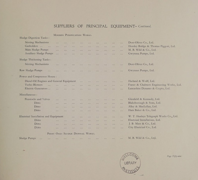 SUEDE RS 7 Oe eRENGCIPAL MoGDEN PuRIFICATION WORKS. Sludge Digestion Tanks : Stirring Mechanisms Gasholders bs Main Sludge Pumps Auxiliary Sludge Pumps Sludge Thickening Tanks : Stirring Mechanisms Raw Sludge Pumps Power and Compressor House : Diesel-Oil Engines and General Equipment Turbo Blowers Electric Generators... Miscellaneous : Penstocks and Valves Ditto Ditto Ditto Electrical Installation and Equipment Ditto Ditto D.tto Perry Oaxks SLtuDGE DisposaL WORKS. Sludge Pumps EQUIPMENT-— Continued. Dort-Oliver Co., Ltd. Horsley Bridge &amp; Thomas Piggott, Ltd. M. B. Wild &amp; Co., Ltd. Gwynnes Pumps, Ltd. Dort-Oliver Co., Ltd. Gwynnes Pumps, Ltd. Harland &amp; Wolff, Ltd. Fraser &amp; Chalmers Engineering Works, Ltd. Lancashire Dynamo &amp; Crypto, Ltd. Glenfield &amp; Kennedy, Ltd. Blakeborough &amp; Sons, Ltd. Alley &amp; MacLellan, Ltd. Haim Baker &amp; Co., Ltd. W. T. Henleys Telegraph Works Co., Ltd. Electrical Installations, Ltd. Jo Be Marerrde Co., Ltd. City Electrical Co., Ltd. M. B. Wild &amp; Co., Ltd. Page Fifty-nine 