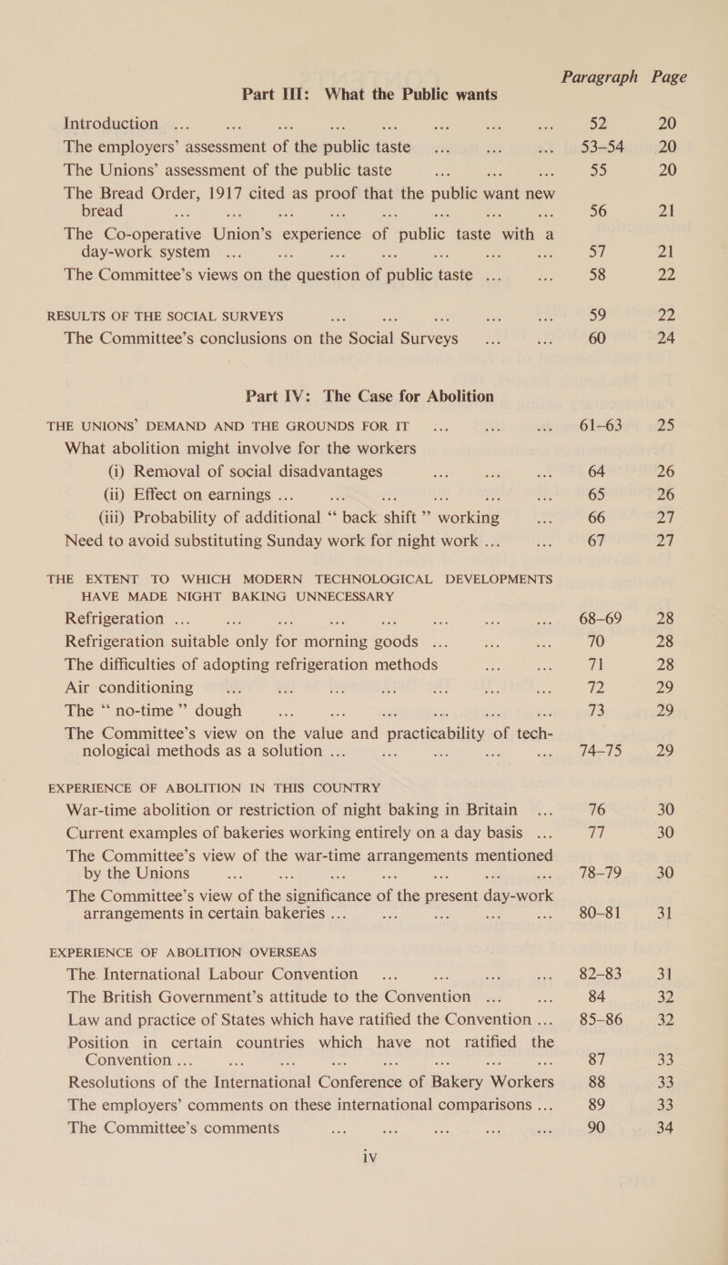 | Paragraph Page Part TI: What the Public wants Introduction ... : mts we Ae SZ 20 The employers’ assessment of the pubes taste~ au ae) .. 93-54 20 The Unions’ assessment of the public taste ae By) 20 The Bread Order, 1917 cited as ae that the public want new bread i. ; 56 21 The Co-operative Union: S experience of public taste with a day-work system ... re ne oH 21 The Committee’s views on fe muesice of aati taste... a 58 22 RESULTS OF THE SOCIAL SURVEYS ee ee is 59 Jigs The Committee’s conclusions on the Sola ecNens un git 60 24 Part IV: The Case for Abolition THE UNIONS’ DEMAND AND THE GROUNDS FOR IT... 0 .. 61-63 25 What abolition might involve for the workers (i) Removal of social disadvantages es id uw 64 26 (ii) Effect on earnings . Bt ; Eds 65 26 (iii) Probability of addioaal i back shift e aenne As! 66 27 Need to avoid substituting Sunday work for night work ... AAS 67 27 THE EXTENT TO WHICH MODERN TECHNOLOGICAL DEVELOPMENTS HAVE MADE NIGHT BAKING UNNECESSARY Refrigeration ... aie ae ae ne a ... 68-69 28 Refrigeration suitable only for morning goods ... , Re 70 28 The difficulties of adopting refrigeration methods ae cae at 28 Air oot ouue i it, oe a f Le Lae 2 29 The “‘ no-time ”’ dough ae a 73 29 The Committee’s view on the Vike and practicability of facie 7 nological methods as a solution . : fam , owns. d4-d 29 EXPERIENCE OF ABOLITION IN THIS COUNTRY War-time abolition or restriction of night baking in Britain ... 76 30 Current examples of bakeries working entirely on a day basis ... 7 30 The Committee’s view of the war-time AAD EeuEDS mentioned by the Unions ve 78-79 30 The Committee’s view of ihe significance of ne piace atone arrangements in certain bakeries . ae aS ate: ... 80-81 Shi EXPERIENCE OF ABOLITION OVERSEAS The. International Labour Convention ... fut ... 82-83 31 The British Government’s attitude to the paieeaien wate oe 84 30 Law and practice of States which have ratified the Convention... 85-86 32 Position in certain countries which have not ratified the Convention . a 87 33 Resolutions of ine necaaonal Chains of Bakers cite 88 33 The employers’ comments on these international comparisons ... 89 33 The Committee’s comments Se ae aes ee _ 90 34